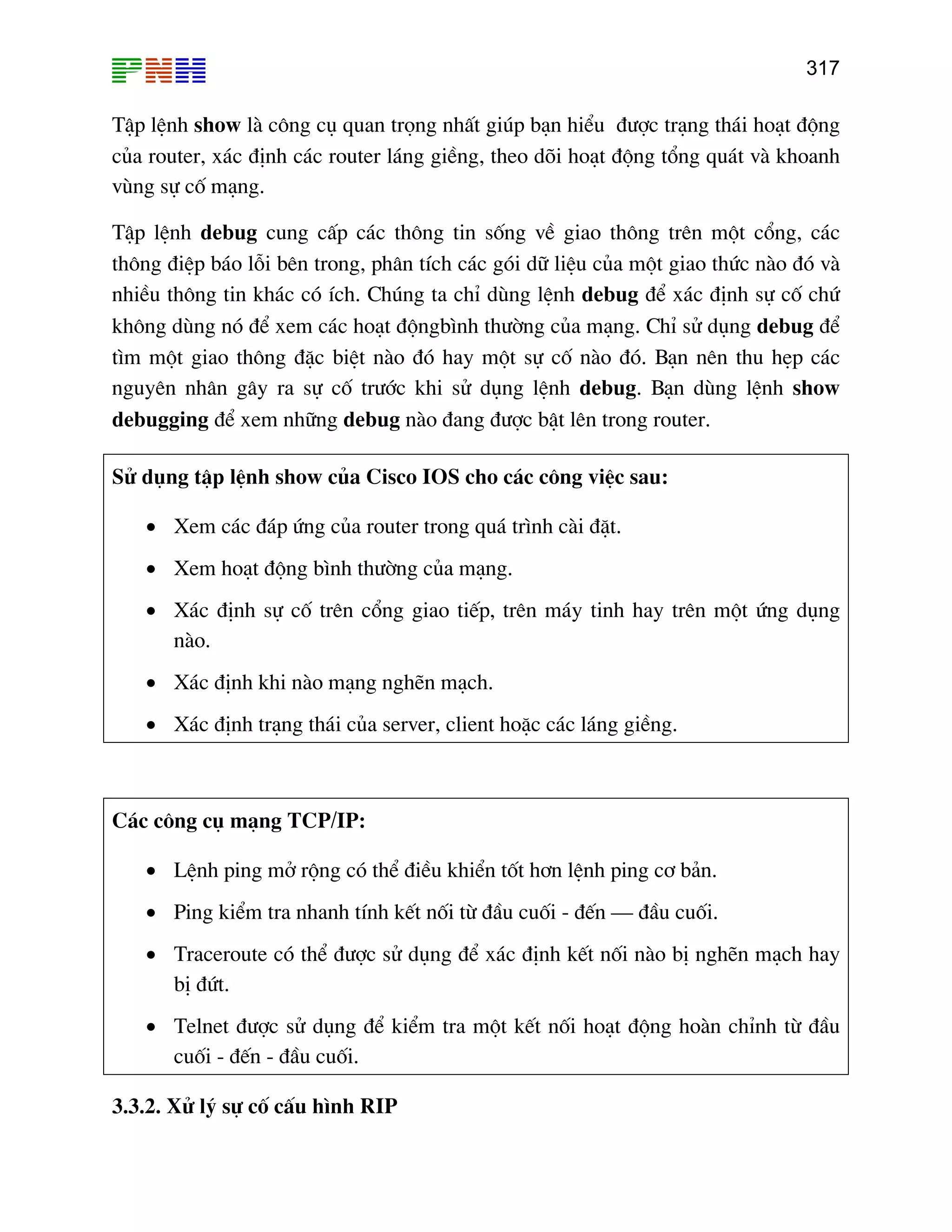 317

TËp lÖnh show lµ c«ng cô quan träng nhÊt gióp b¹n hiÓu ®−îc tr¹ng th¸i ho¹t ®éng
cña router, x¸c ®Þnh c¸c router l¸ng giÒng, theo dâi ho¹t ®éng tæng qu¸t vµ khoanh
vïng sù cè m¹ng.
TËp lÖnh debug cung cÊp c¸c th«ng tin sèng vÒ giao th«ng trªn mét cæng, c¸c
th«ng ®iÖp b¸o lçi bªn trong, ph©n tÝch c¸c gãi d÷ liÖu cña mét giao thøc nµo ®ã vµ
nhiÒu th«ng tin kh¸c cã Ých. Chóng ta chØ dïng lÖnh debug ®Ó x¸c ®Þnh sù cè chø
kh«ng dïng nã ®Ó xem c¸c ho¹t ®éngb×nh th−êng cña m¹ng. ChØ sö dông debug ®Ó
t×m mét giao th«ng ®Æc biÖt nµo ®ã hay mét sù cè nµo ®ã. B¹n nªn thu hÑp c¸c
nguyªn nh©n g©y ra sù cè tr−íc khi sö dông lÖnh debug. B¹n dïng lÖnh show
debugging ®Ó xem nh÷ng debug nµo ®ang ®−îc bËt lªn trong router.
Sö dông tËp lÖnh show cña Cisco IOS cho c¸c c«ng viÖc sau:
• Xem c¸c ®¸p øng cña router trong qu¸ tr×nh cµi ®Æt.
• Xem ho¹t ®éng b×nh th−êng cña m¹ng.
• X¸c ®Þnh sù cè trªn cæng giao tiÕp, trªn m¸y tinh hay trªn mét øng dông
nµo.
• X¸c ®Þnh khi nµo m¹ng nghÏn m¹ch.
• X¸c ®Þnh tr¹ng th¸i cña server, client hoÆc c¸c l¸ng giÒng.

C¸c c«ng cô m¹ng TCP/IP:
• LÖnh ping më réng cã thÓ ®iÒu khiÓn tèt h¬n lÖnh ping c¬ b¶n.
• Ping kiÓm tra nhanh tÝnh kÕt nèi tõ ®Çu cuèi - ®Õn – ®Çu cuèi.
• Traceroute cã thÓ ®−îc sö dông ®Ó x¸c ®Þnh kÕt nèi nµo bÞ nghÏn m¹ch hay
bÞ ®øt.
• Telnet ®−îc sö dông ®Ó kiÓm tra mét kÕt nèi ho¹t ®éng hoµn chØnh tõ ®Çu
cuèi - ®Õn - ®Çu cuèi.
3.3.2. Xö lý sù cè cÊu h×nh RIP

 