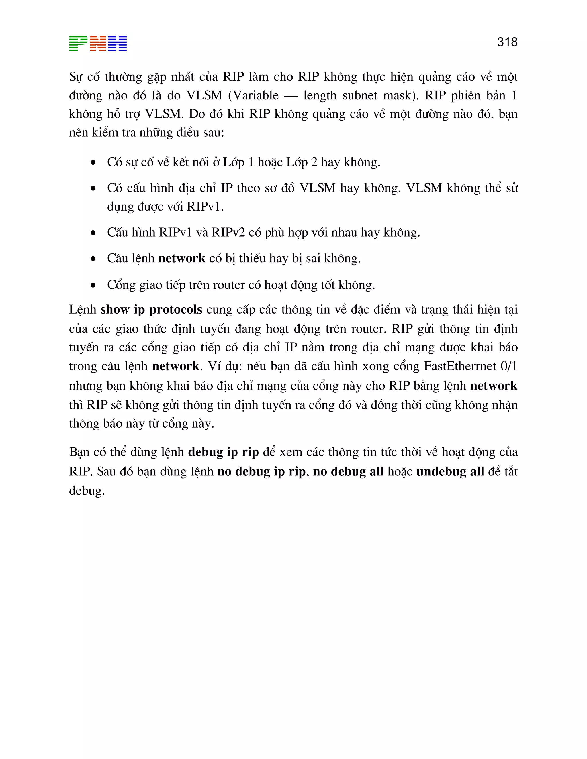 318

Sù cè th−êng gÆp nhÊt cña RIP lµm cho RIP kh«ng thùc hiÖn qu¶ng c¸o vÒ mét
®−êng nµo ®ã lµ do VLSM (Variable – length subnet mask). RIP phiªn b¶n 1
kh«ng hç trî VLSM. Do ®ã khi RIP kh«ng qu¶ng c¸o vÒ mét ®−êng nµo ®ã, b¹n
nªn kiÓm tra nh÷ng ®iÒu sau:
• Cã sù cè vÒ kÕt nèi ë Líp 1 hoÆc Líp 2 hay kh«ng.
• Cã cÊu h×nh ®Þa chØ IP theo s¬ ®å VLSM hay kh«ng. VLSM kh«ng thÓ sö
dông ®−îc víi RIPv1.
• CÊu h×nh RIPv1 vµ RIPv2 cã phï hîp víi nhau hay kh«ng.
• C©u lÖnh network cã bÞ thiÕu hay bÞ sai kh«ng.
• Cæng giao tiÕp trªn router cã ho¹t ®éng tèt kh«ng.
LÖnh show ip protocols cung cÊp c¸c th«ng tin vÒ ®Æc ®iÓm vµ tr¹ng th¸i hiÖn t¹i
cña c¸c giao thøc ®Þnh tuyÕn ®ang ho¹t ®éng trªn router. RIP göi th«ng tin ®Þnh
tuyÕn ra c¸c cæng giao tiÕp cã ®Þa chØ IP n»m trong ®Þa chØ m¹ng ®−îc khai b¸o
trong c©u lÖnh network. VÝ dô: nÕu b¹n ®· cÊu h×nh xong cæng FastEtherrnet 0/1
nh−ng b¹n kh«ng khai b¸o ®Þa chØ m¹ng cña cæng nµy cho RIP b»ng lÖnh network
th× RIP sÏ kh«ng göi th«ng tin ®Þnh tuyÕn ra cæng ®ã vµ ®ång thêi còng kh«ng nhËn
th«ng b¸o nµy tõ cæng nµy.
B¹n cã thÓ dïng lÖnh debug ip rip ®Ó xem c¸c th«ng tin tøc thêi vÒ ho¹t ®éng cña
RIP. Sau ®ã b¹n dïng lÖnh no debug ip rip, no debug all hoÆc undebug all ®Ó t¾t
debug.

 