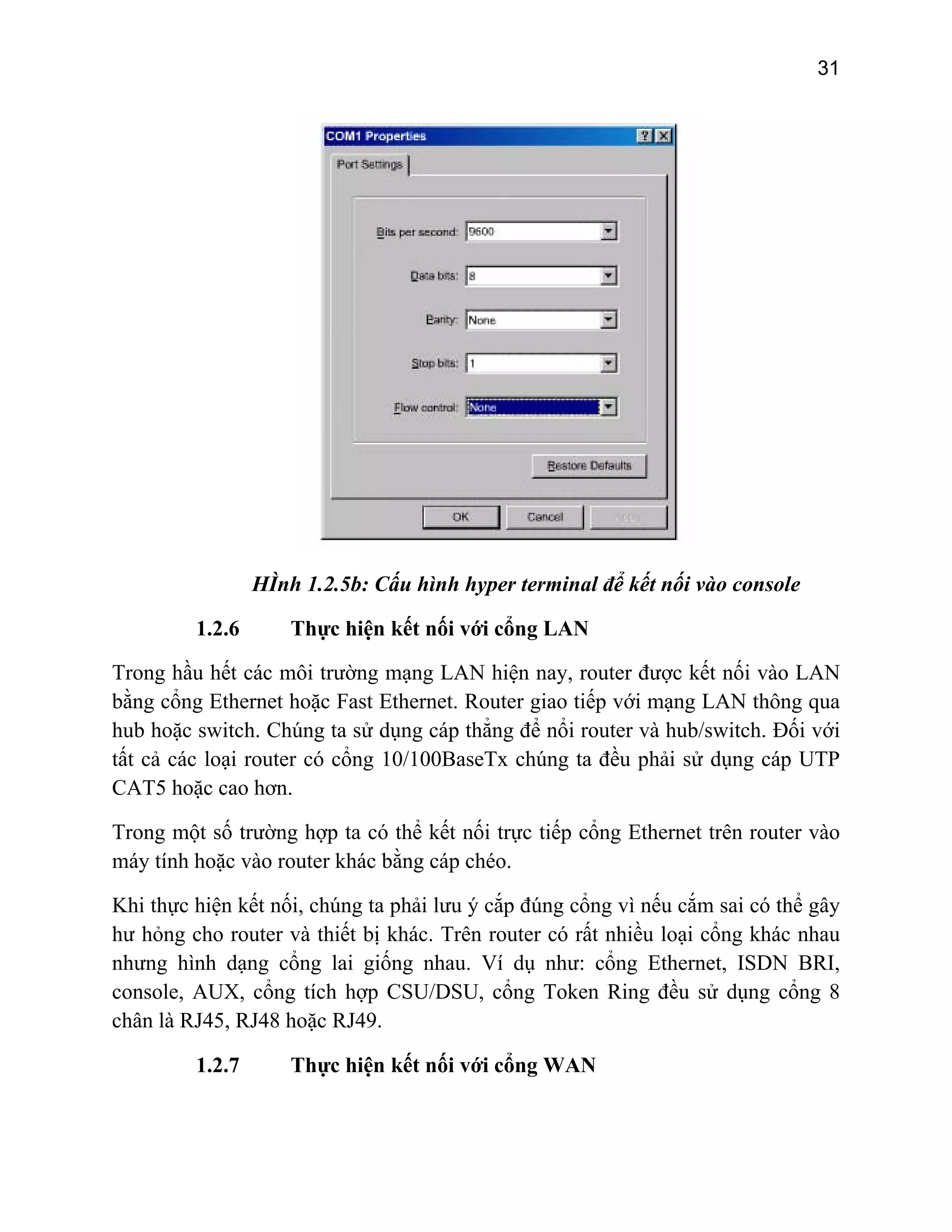 31

HÌnh 1.2.5b: Cấu hình hyper terminal để kết nối vào console
1.2.6

Thực hiện kết nối với cổng LAN

Trong hầu hết các môi trường mạng LAN hiện nay, router được kết nối vào LAN
bằng cổng Ethernet hoặc Fast Ethernet. Router giao tiếp với mạng LAN thông qua
hub hoặc switch. Chúng ta sử dụng cáp thẳng để nổi router và hub/switch. Đối với
tất cả các loại router có cổng 10/100BaseTx chúng ta đều phải sử dụng cáp UTP
CAT5 hoặc cao hơn.
Trong một số trường hợp ta có thể kết nối trực tiếp cổng Ethernet trên router vào
máy tính hoặc vào router khác bằng cáp chéo.
Khi thực hiện kết nối, chúng ta phải lưu ý cắp đúng cổng vì nếu cắm sai có thể gây
hư hỏng cho router và thiết bị khác. Trên router có rất nhiều loại cổng khác nhau
nhưng hình dạng cổng lai giống nhau. Ví dụ như: cổng Ethernet, ISDN BRI,
console, AUX, cổng tích hợp CSU/DSU, cổng Token Ring đều sử dụng cổng 8
chân là RJ45, RJ48 hoặc RJ49.
1.2.7

Thực hiện kết nối với cổng WAN

 