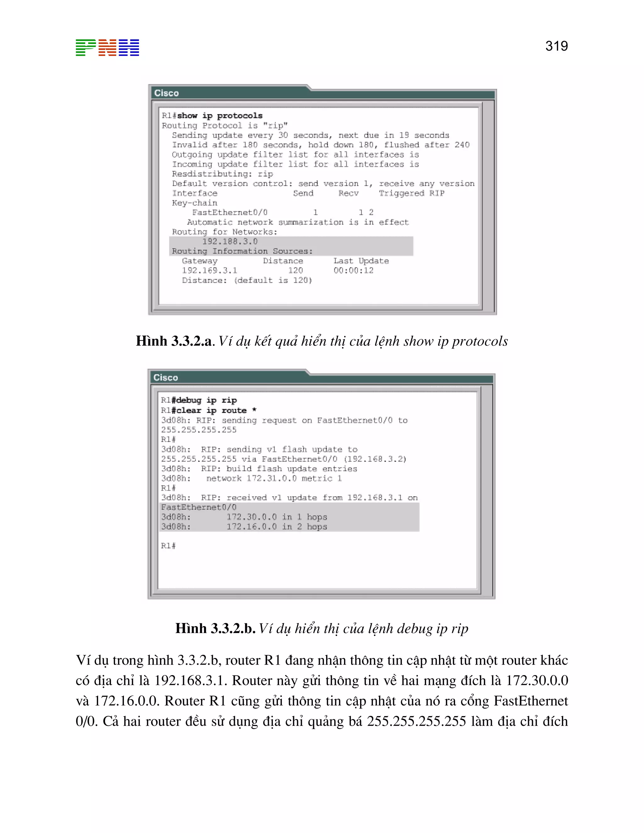 319

H×nh 3.3.2.a. VÝ dô kÕt qu¶ hiÓn thÞ cña lÖnh show ip protocols

H×nh 3.3.2.b. VÝ dô hiÓn thÞ cña lÖnh debug ip rip
VÝ dô trong h×nh 3.3.2.b, router R1 ®ang nhËn th«ng tin cËp nhËt tõ mét router kh¸c
cã ®Þa chØ lµ 192.168.3.1. Router nµy göi th«ng tin vÒ hai m¹ng ®Ých lµ 172.30.0.0
vµ 172.16.0.0. Router R1 còng göi th«ng tin cËp nhËt cña nã ra cæng FastEthernet
0/0. C¶ hai router ®Òu sö dông ®Þa chØ qu¶ng b¸ 255.255.255.255 lµm ®Þa chØ ®Ých

 