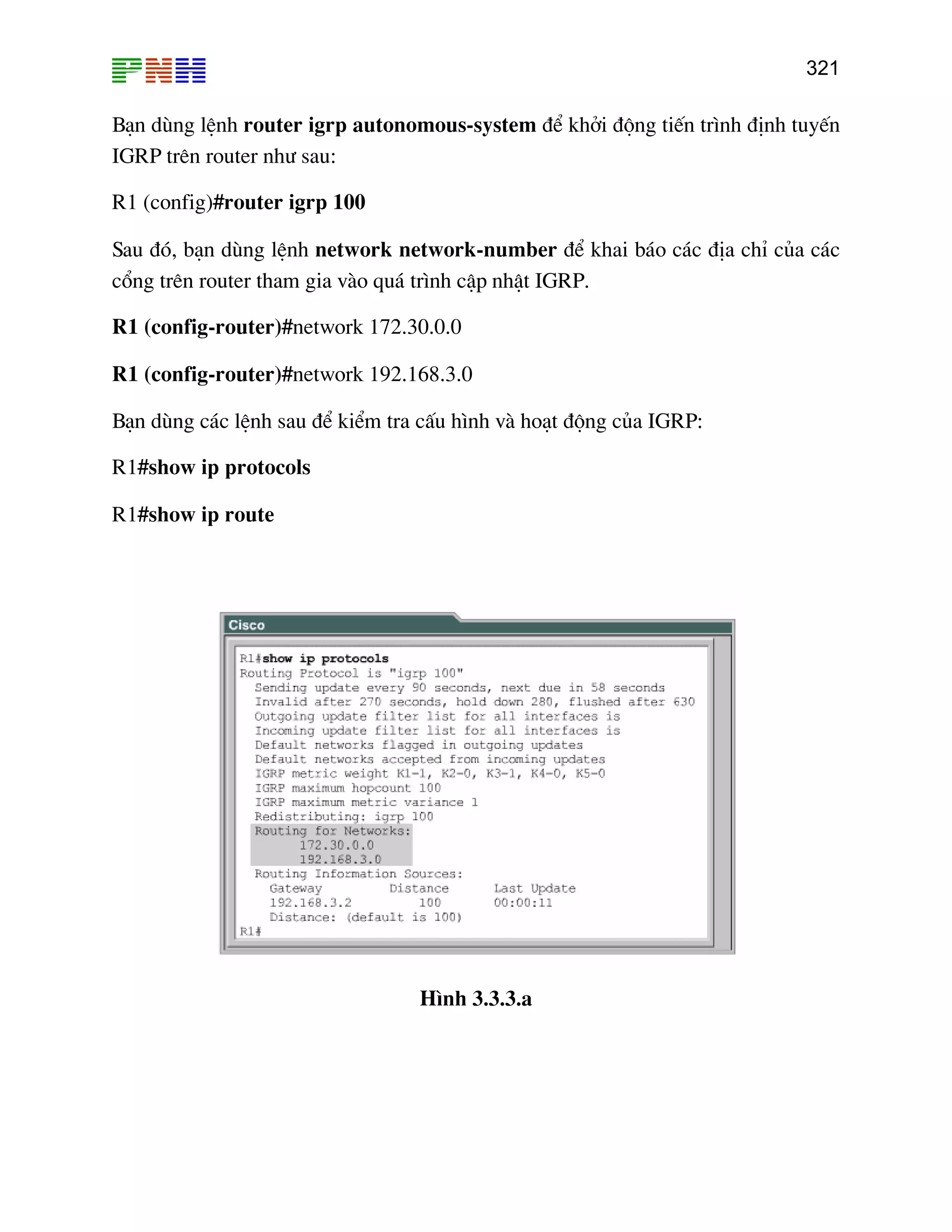 321

B¹n dïng lÖnh router igrp autonomous-system ®Ó khëi ®éng tiÕn tr×nh ®Þnh tuyÕn
IGRP trªn router nh− sau:
R1 (config)#router igrp 100
Sau ®ã, b¹n dïng lÖnh network network-number ®Ó khai b¸o c¸c ®Þa chØ cña c¸c
cæng trªn router tham gia vµo qu¸ tr×nh cËp nhËt IGRP.
R1 (config-router)#network 172.30.0.0
R1 (config-router)#network 192.168.3.0
B¹n dïng c¸c lÖnh sau ®Ó kiÓm tra cÊu h×nh vµ ho¹t ®éng cña IGRP:
R1#show ip protocols
R1#show ip route

H×nh 3.3.3.a

 