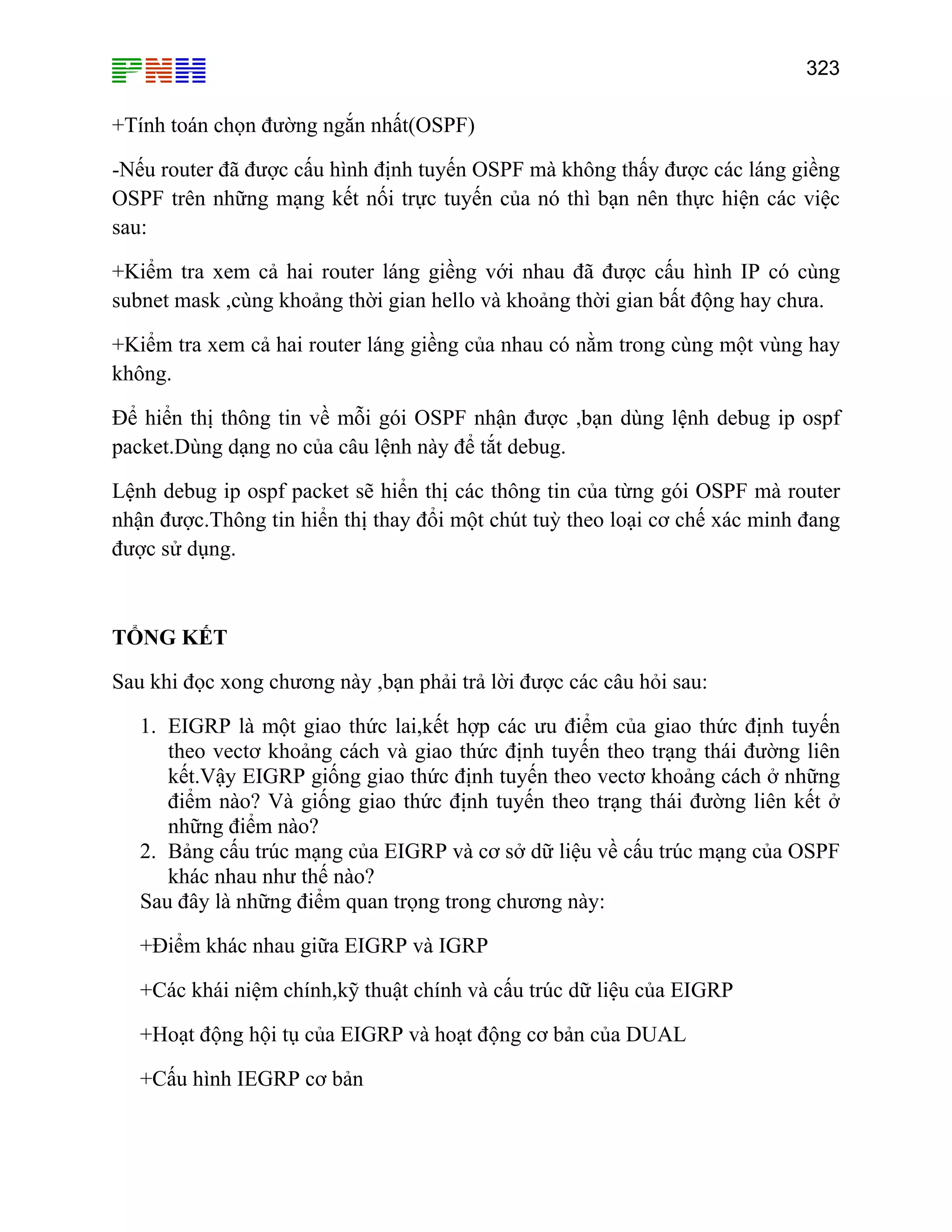 323

+Tính toán chọn đường ngắn nhất(OSPF)
-Nếu router đã được cấu hình định tuyến OSPF mà không thấy được các láng giềng
OSPF trên những mạng kết nối trực tuyến của nó thì bạn nên thực hiện các việc
sau:
+Kiểm tra xem cả hai router láng giềng với nhau đã được cấu hình IP có cùng
subnet mask ,cùng khoảng thời gian hello và khoảng thời gian bất động hay chưa.
+Kiểm tra xem cả hai router láng giềng của nhau có nằm trong cùng một vùng hay
không.
Để hiển thị thông tin về mỗi gói OSPF nhận được ,bạn dùng lệnh debug ip ospf
packet.Dùng dạng no của câu lệnh này để tắt debug.
Lệnh debug ip ospf packet sẽ hiển thị các thông tin của từng gói OSPF mà router
nhận được.Thông tin hiển thị thay đổi một chút tuỳ theo loại cơ chế xác minh đang
được sử dụng.

TỔNG KẾT
Sau khi đọc xong chương này ,bạn phải trả lời được các câu hỏi sau:
1. EIGRP là một giao thức lai,kết hợp các ưu điểm của giao thức định tuyến
theo vectơ khoảng cách và giao thức định tuyến theo trạng thái đường liên
kết.Vậy EIGRP giống giao thức định tuyến theo vectơ khoảng cách ở những
điểm nào? Và giống giao thức định tuyến theo trạng thái đường liên kết ở
những điểm nào?
2. Bảng cấu trúc mạng của EIGRP và cơ sở dữ liệu về cấu trúc mạng của OSPF
khác nhau như thế nào?
Sau đây là những điểm quan trọng trong chương này:
+Điểm khác nhau giữa EIGRP và IGRP
+Các khái niệm chính,kỹ thuật chính và cấu trúc dữ liệu của EIGRP
+Hoạt động hội tụ của EIGRP và hoạt động cơ bản của DUAL
+Cấu hình IEGRP cơ bản

 