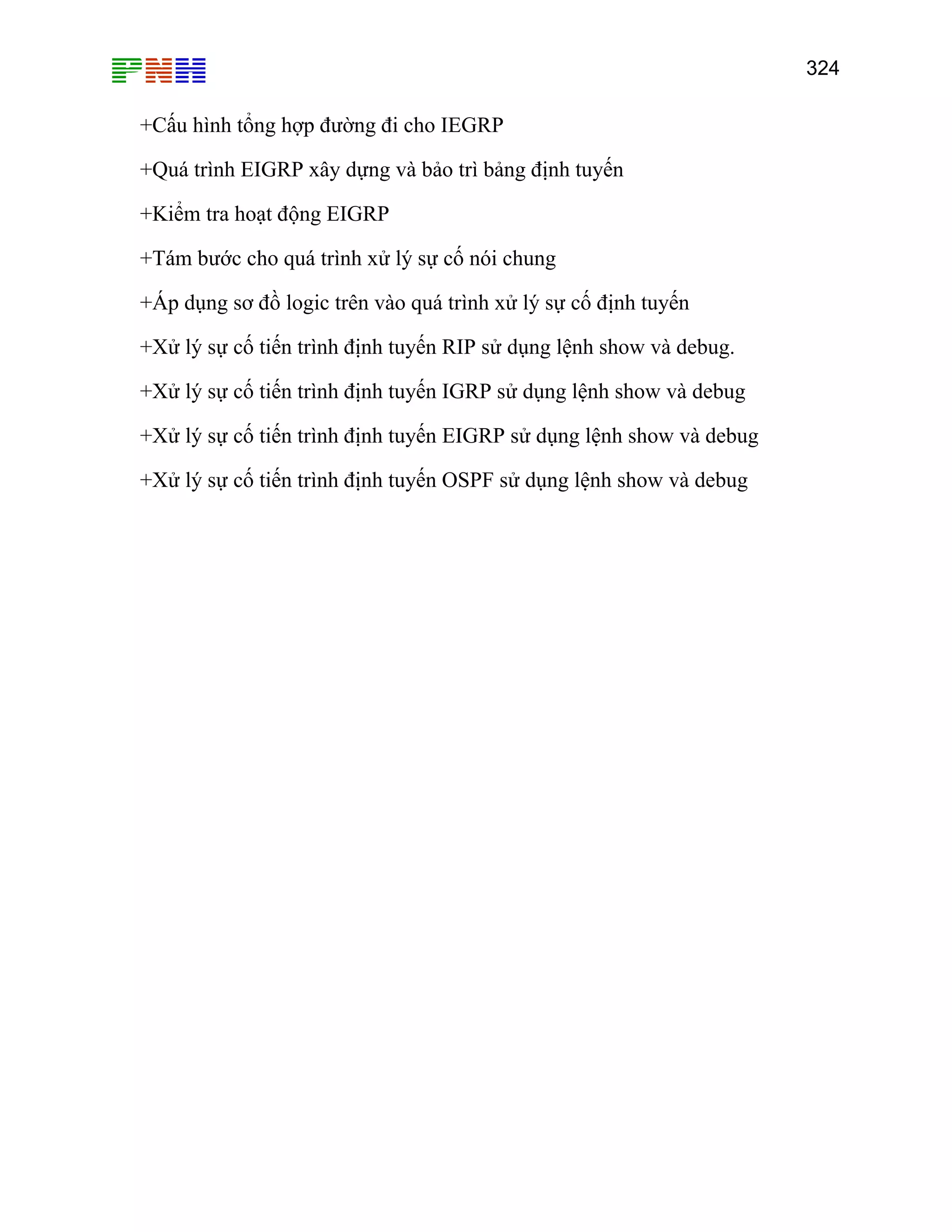 324

+Cấu hình tổng hợp đường đi cho IEGRP
+Quá trình EIGRP xây dựng và bảo trì bảng định tuyến
+Kiểm tra hoạt động EIGRP
+Tám bước cho quá trình xử lý sự cố nói chung
+Áp dụng sơ đồ logic trên vào quá trình xử lý sự cố định tuyến
+Xử lý sự cố tiến trình định tuyến RIP sử dụng lệnh show và debug.
+Xử lý sự cố tiến trình định tuyến IGRP sử dụng lệnh show và debug
+Xử lý sự cố tiến trình định tuyến EIGRP sử dụng lệnh show và debug
+Xử lý sự cố tiến trình định tuyến OSPF sử dụng lệnh show và debug

 