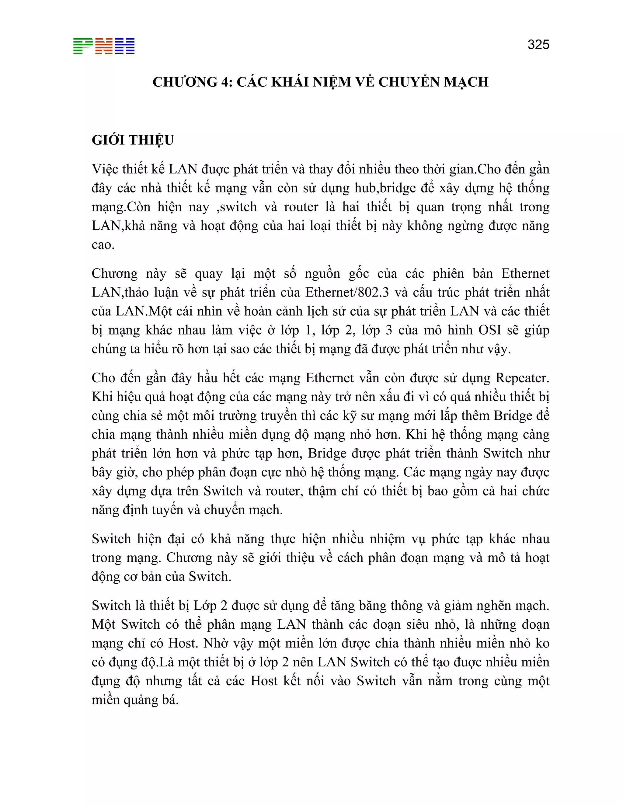 325

CHƯƠNG 4: CÁC KHÁI NIỆM VỀ CHUYỂN MẠCH

GIỚI THIỆU
Việc thiết kế LAN đuợc phát triển và thay đổi nhiều theo thời gian.Cho đến gần
đây các nhà thiết kế mạng vẫn còn sử dụng hub,bridge để xây dựng hệ thống
mạng.Còn hiện nay ,switch và router là hai thiết bị quan trọng nhất trong
LAN,khả năng và hoạt động của hai loại thiết bị này không ngừng được năng
cao.
Chương này sẽ quay lại một số nguồn gốc của các phiên bản Ethernet
LAN,thảo luận về sự phát triển của Ethernet/802.3 và cấu trúc phát triển nhất
của LAN.Một cái nhìn về hoàn cảnh lịch sử của sự phát triển LAN và các thiết
bị mạng khác nhau làm việc ở lớp 1, lớp 2, lớp 3 của mô hình OSI sẽ giúp
chúng ta hiểu rõ hơn tại sao các thiết bị mạng đã được phát triển như vậy.
Cho đến gần đây hầu hết các mạng Ethernet vẫn còn được sử dụng Repeater.
Khi hiệu quả hoạt động của các mạng này trở nên xấu đi vì có quá nhiều thiết bị
cùng chia sẻ một môi trường truyền thì các kỹ sư mạng mới lắp thêm Bridge để
chia mạng thành nhiều miền đụng độ mạng nhỏ hơn. Khi hệ thống mạng càng
phát triển lớn hơn và phức tạp hơn, Bridge được phát triển thành Switch như
bây giờ, cho phép phân đoạn cực nhỏ hệ thống mạng. Các mạng ngày nay được
xây dựng dựa trên Switch và router, thậm chí có thiết bị bao gồm cả hai chức
năng định tuyến và chuyển mạch.
Switch hiện đại có khả năng thực hiện nhiều nhiệm vụ phức tạp khác nhau
trong mạng. Chương này sẽ giới thiệu về cách phân đoạn mạng và mô tả hoạt
động cơ bản của Switch.
Switch là thiết bị Lớp 2 đuợc sử dụng để tăng băng thông và giảm nghẽn mạch.
Một Switch có thể phân mạng LAN thành các đoạn siêu nhỏ, là những đoạn
mạng chỉ có Host. Nhờ vậy một miền lớn được chia thành nhiều miền nhỏ ko
có đụng độ.Là một thiết bị ở lớp 2 nên LAN Switch có thể tạo đuợc nhiều miền
đụng độ nhưng tất cả các Host kết nối vào Switch vẫn nằm trong cùng một
miền quảng bá.

 