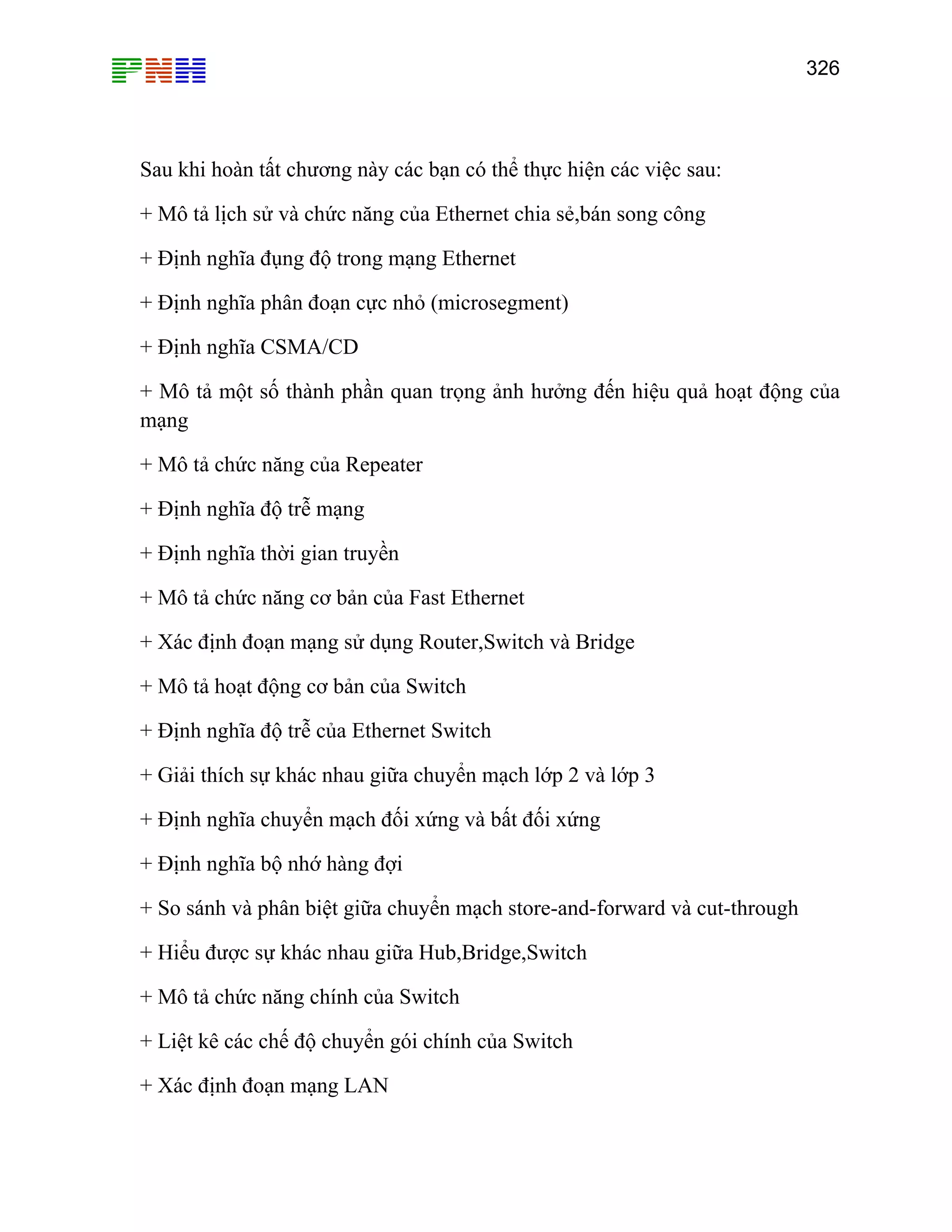 326

Sau khi hoàn tất chương này các bạn có thể thực hiện các việc sau:
+ Mô tả lịch sử và chức năng của Ethernet chia sẻ,bán song công
+ Định nghĩa đụng độ trong mạng Ethernet
+ Định nghĩa phân đoạn cực nhỏ (microsegment)
+ Định nghĩa CSMA/CD
+ Mô tả một số thành phần quan trọng ảnh hưởng đến hiệu quả hoạt động của
mạng
+ Mô tả chức năng của Repeater
+ Định nghĩa độ trễ mạng
+ Định nghĩa thời gian truyền
+ Mô tả chức năng cơ bản của Fast Ethernet
+ Xác định đoạn mạng sử dụng Router,Switch và Bridge
+ Mô tả hoạt động cơ bản của Switch
+ Định nghĩa độ trễ của Ethernet Switch
+ Giải thích sự khác nhau giữa chuyển mạch lớp 2 và lớp 3
+ Định nghĩa chuyển mạch đối xứng và bất đối xứng
+ Định nghĩa bộ nhớ hàng đợi
+ So sánh và phân biệt giữa chuyển mạch store-and-forward và cut-through
+ Hiểu được sự khác nhau giữa Hub,Bridge,Switch
+ Mô tả chức năng chính của Switch
+ Liệt kê các chế độ chuyển gói chính của Switch
+ Xác định đoạn mạng LAN

 