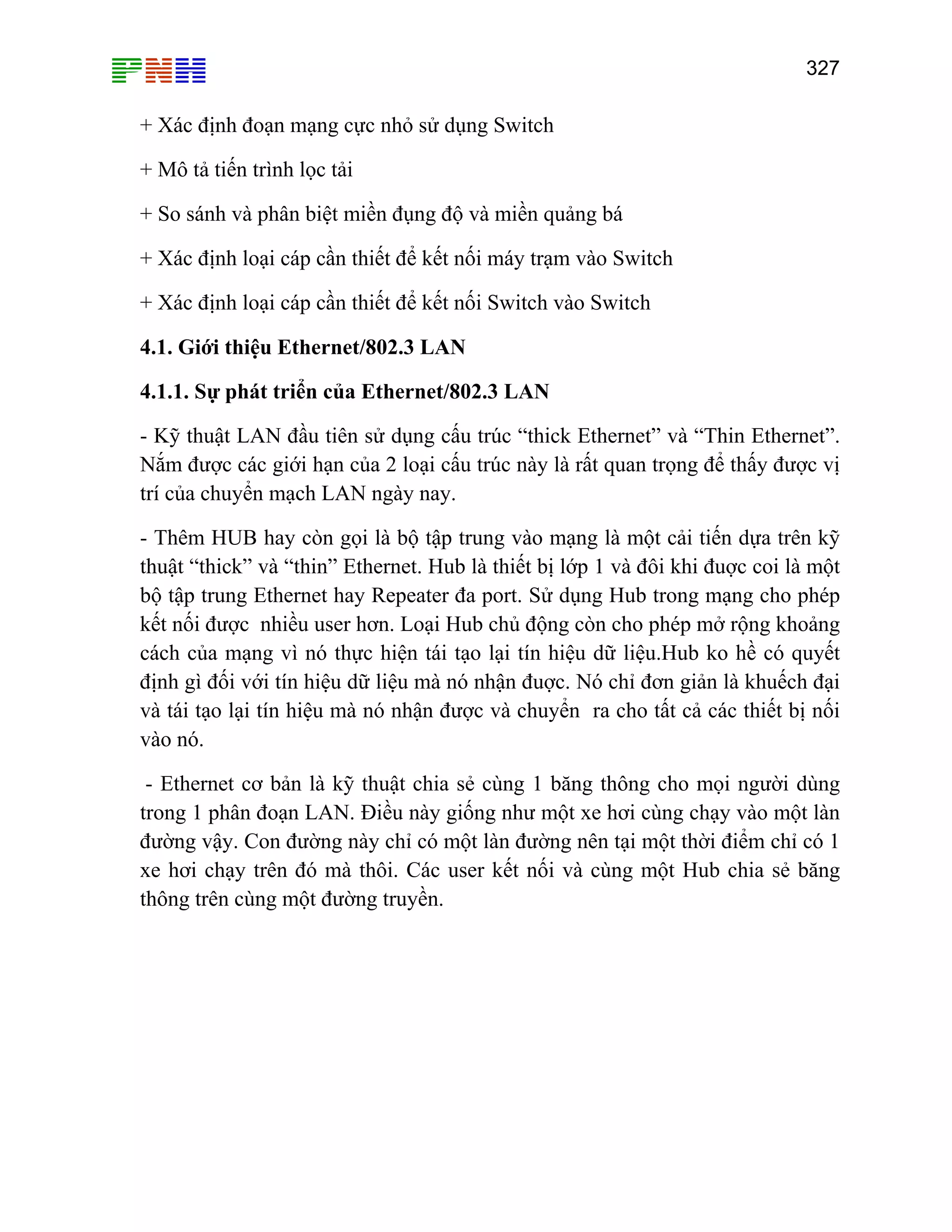 327

+ Xác định đoạn mạng cực nhỏ sử dụng Switch
+ Mô tả tiến trình lọc tải
+ So sánh và phân biệt miền đụng độ và miền quảng bá
+ Xác định loại cáp cần thiết để kết nối máy trạm vào Switch
+ Xác định loại cáp cần thiết để kết nối Switch vào Switch
4.1. Giới thiệu Ethernet/802.3 LAN
4.1.1. Sự phát triển của Ethernet/802.3 LAN
- Kỹ thuật LAN đầu tiên sử dụng cấu trúc “thick Ethernet” và “Thin Ethernet”.
Nắm được các giới hạn của 2 loại cấu trúc này là rất quan trọng để thấy được vị
trí của chuyển mạch LAN ngày nay.
- Thêm HUB hay còn gọi là bộ tập trung vào mạng là một cải tiến dựa trên kỹ
thuật “thick” và “thin” Ethernet. Hub là thiết bị lớp 1 và đôi khi đuợc coi là một
bộ tập trung Ethernet hay Repeater đa port. Sử dụng Hub trong mạng cho phép
kết nối được nhiều user hơn. Loại Hub chủ động còn cho phép mở rộng khoảng
cách của mạng vì nó thực hiện tái tạo lại tín hiệu dữ liệu.Hub ko hề có quyết
định gì đối với tín hiệu dữ liệu mà nó nhận đuợc. Nó chỉ đơn giản là khuếch đại
và tái tạo lại tín hiệu mà nó nhận được và chuyển ra cho tất cả các thiết bị nối
vào nó.
- Ethernet cơ bản là kỹ thuật chia sẻ cùng 1 băng thông cho mọi người dùng
trong 1 phân đoạn LAN. Điều này giống như một xe hơi cùng chạy vào một làn
đường vậy. Con đường này chỉ có một làn đường nên tại một thời điểm chỉ có 1
xe hơi chạy trên đó mà thôi. Các user kết nối và cùng một Hub chia sẻ băng
thông trên cùng một đường truyền.

 