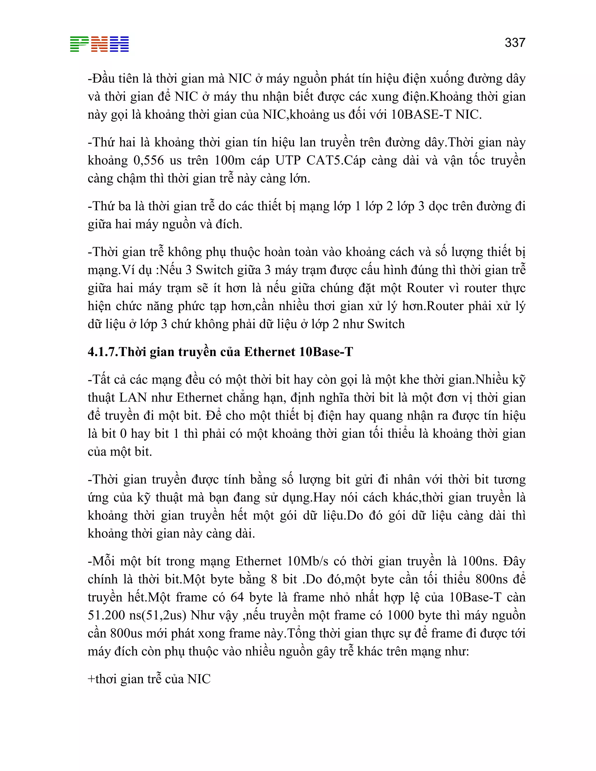 337

-Đầu tiên là thời gian mà NIC ở máy nguồn phát tín hiệu điện xuống đường dây
và thời gian để NIC ở máy thu nhận biết được các xung điện.Khoảng thời gian
này gọi là khoảng thời gian của NIC,khoảng us đối với 10BASE-T NIC.
-Thứ hai là khoảng thời gian tín hiệu lan truyền trên đường dây.Thời gian này
khoảng 0,556 us trên 100m cáp UTP CAT5.Cáp càng dài và vận tốc truyền
càng chậm thì thời gian trễ này càng lớn.
-Thứ ba là thời gian trễ do các thiết bị mạng lớp 1 lớp 2 lớp 3 dọc trên đường đi
giữa hai máy nguồn và đích.
-Thời gian trễ không phụ thuộc hoàn toàn vào khoảng cách và số lượng thiết bị
mạng.Ví dụ :Nếu 3 Switch giữa 3 máy trạm được cấu hình đúng thì thời gian trễ
giữa hai máy trạm sẽ ít hơn là nếu giữa chúng đặt một Router vì router thực
hiện chức năng phức tạp hơn,cần nhiều thơi gian xử lý hơn.Router phải xử lý
dữ liệu ở lớp 3 chứ không phải dữ liệu ở lớp 2 như Switch
4.1.7.Thời gian truyền của Ethernet 10Base-T
-Tất cả các mạng đều có một thời bit hay còn gọi là một khe thời gian.Nhiều kỹ
thuật LAN như Ethernet chẳng hạn, định nghĩa thời bit là một đơn vị thời gian
để truyền đi một bit. Để cho một thiết bị điện hay quang nhận ra được tín hiệu
là bit 0 hay bit 1 thì phải có một khoảng thời gian tối thiểu là khoảng thời gian
của một bit.
-Thời gian truyền được tính bằng số lượng bit gửi đi nhân với thời bit tương
ứng của kỹ thuật mà bạn đang sử dụng.Hay nói cách khác,thời gian truyền là
khoảng thời gian truyền hết một gói dữ liệu.Do đó gói dữ liệu càng dài thì
khoảng thời gian này càng dài.
-Mỗi một bít trong mạng Ethernet 10Mb/s có thời gian truyền là 100ns. Đây
chính là thời bit.Một byte bằng 8 bit .Do đó,một byte cần tối thiểu 800ns để
truyền hết.Một frame có 64 byte là frame nhỏ nhất hợp lệ của 10Base-T càn
51.200 ns(51,2us) Như vậy ,nếu truyền một frame có 1000 byte thì máy nguồn
cần 800us mới phát xong frame này.Tổng thời gian thực sự để frame đi được tới
máy đích còn phụ thuộc vào nhiều nguồn gây trễ khác trên mạng như:
+thơi gian trễ của NIC

 
