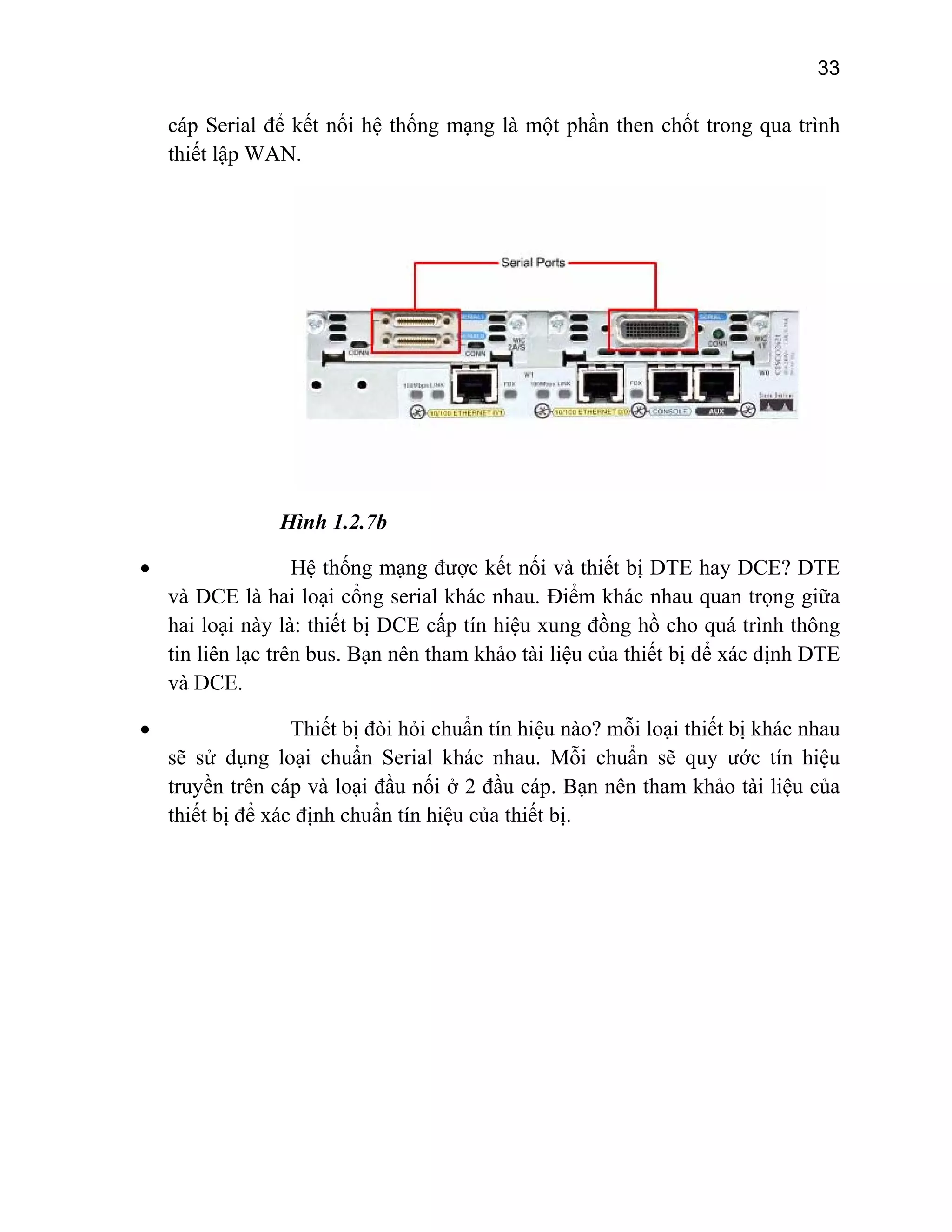 33

cáp Serial để kết nối hệ thống mạng là một phần then chốt trong qua trình
thiết lập WAN.

Hình 1.2.7b
•

Hệ thống mạng được kết nối và thiết bị DTE hay DCE? DTE
và DCE là hai loại cổng serial khác nhau. Điểm khác nhau quan trọng giữa
hai loại này là: thiết bị DCE cấp tín hiệu xung đồng hồ cho quá trình thông
tin liên lạc trên bus. Bạn nên tham khảo tài liệu của thiết bị để xác định DTE
và DCE.

•

Thiết bị đòi hỏi chuẩn tín hiệu nào? mỗi loại thiết bị khác nhau
sẽ sử dụng loại chuẩn Serial khác nhau. Mỗi chuẩn sẽ quy ước tín hiệu
truyền trên cáp và loại đầu nối ở 2 đầu cáp. Bạn nên tham khảo tài liệu của
thiết bị để xác định chuẩn tín hiệu của thiết bị.

 