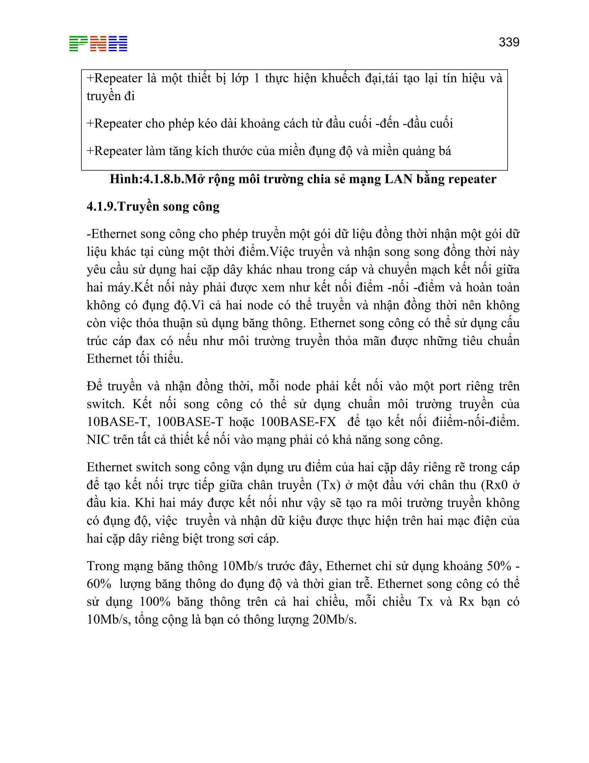 339

+Repeater là một thiết bị lớp 1 thực hiện khuếch đại,tái tạo lại tín hiệu và
truyền đi
+Repeater cho phép kéo dài khoảng cách từ đầu cuối -đến -đầu cuối
+Repeater làm tăng kích thước của miền đụng độ và miền quảng bá
Hình:4.1.8.b.Mở rộng môi trường chia sẻ mạng LAN bằng repeater
4.1.9.Truyền song công
-Ethernet song công cho phép truyền một gói dữ liệu đồng thời nhận một gói dữ
liệu khác tại cùng một thời điểm.Việc truyền và nhận song song đồng thời này
yêu cầu sử dụng hai cặp dây khác nhau trong cáp và chuyển mạch kết nối giữa
hai máy.Kết nối này phải được xem như kết nối điểm -nối -điểm và hoàn toàn
không có đụng độ.Vì cả hai node có thể truyền và nhận đồng thời nên không
còn việc thỏa thuận sủ dụng băng thông. Ethernet song công có thể sử dụng cấu
trúc cáp đax có nếu như môi trường truyền thỏa mãn được những tiêu chuẩn
Ethernet tối thiểu.
Để truyền và nhận đồng thời, mỗi node phải kết nối vào một port riêng trên
switch. Kết nối song công có thể sử dụng chuẩn môi trường truyền của
10BASE-T, 100BASE-T hoặc 100BASE-FX để tạo kết nối điiểm-nối-điểm.
NIC trên tất cả thiết kế nối vào mạng phải có khả năng song công.
Ethernet switch song công vận dụng ưu điểm của hai cặp dây riêng rẽ trong cáp
để tạo kết nối trực tiếp giữa chân truyền (Tx) ở một đầu với chân thu (Rx0 ở
đầu kia. Khi hai máy được kết nối như vậy sẽ tạo ra môi trường truyền không
có đụng độ, việc truyền và nhận dữ kiệu được thực hiện trên hai mạc điện của
hai cặp dây riêng biệt trong sơi cáp.
Trong mạng băng thông 10Mb/s trước đây, Ethernet chỉ sử dụng khoảng 50% 60% lượng băng thông do đụng độ và thời gian trễ. Ethernet song công có thể
sử dụng 100% băng thông trên cả hai chiều, mỗi chiều Tx và Rx bạn có
10Mb/s, tổng cộng là bạn có thông lượng 20Mb/s.

 