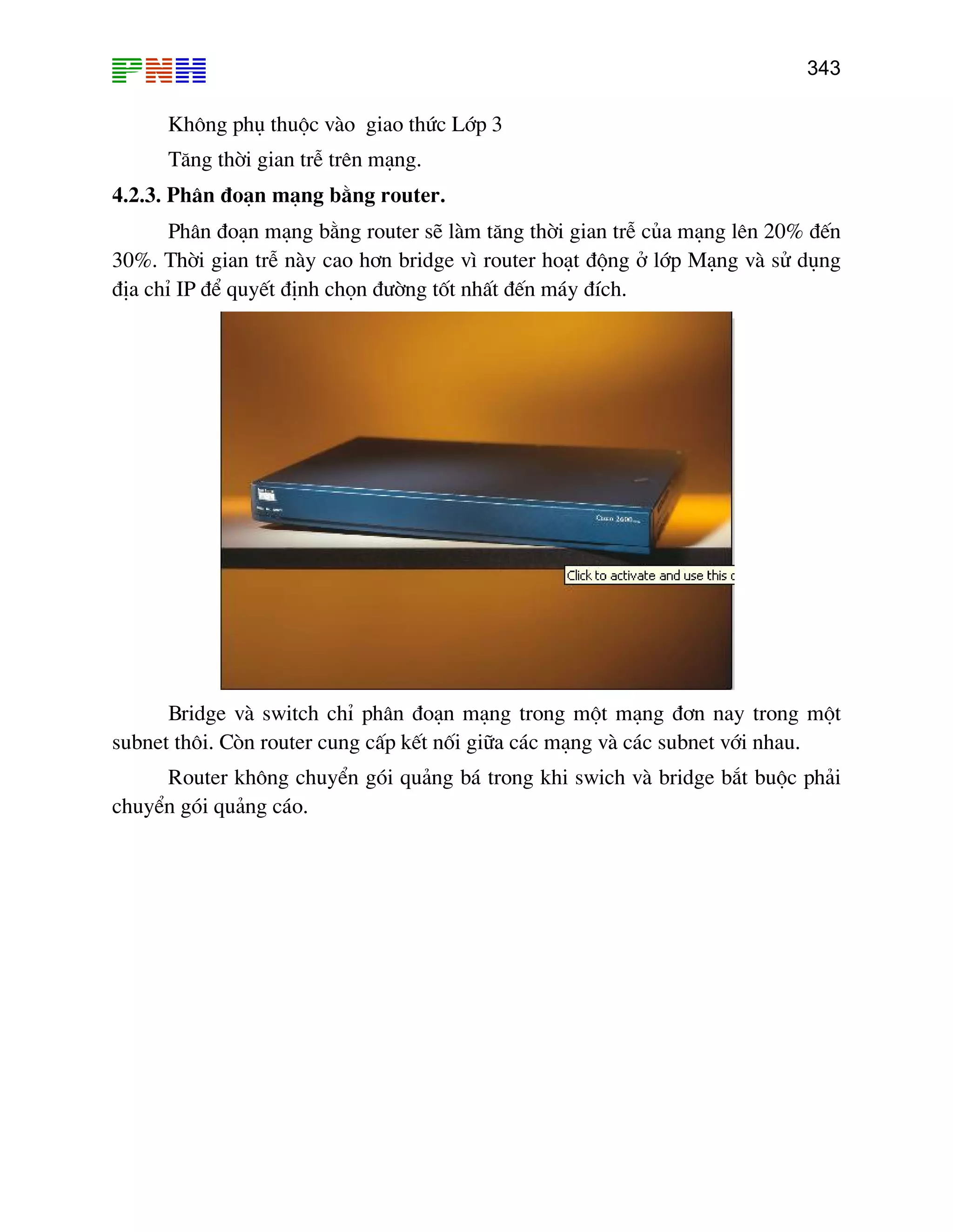 343

Kh«ng phô thuéc vµo giao thøc Líp 3
T¨ng thêi gian trÔ trªn m¹ng.
4.2.3. Ph©n ®o¹n m¹ng b»ng router.
Ph©n ®o¹n m¹ng b»ng router sÏ lµm t¨ng thêi gian trÔ cña m¹ng lªn 20% ®Õn
30%. Thêi gian trÔ nµy cao h¬n bridge v× router ho¹t ®éng ë líp M¹ng vµ sö dông
®Þa chØ IP ®Ó quyÕt ®Þnh chän ®−êng tèt nhÊt ®Õn m¸y ®Ých.

Bridge vµ switch chØ ph©n ®o¹n m¹ng trong mét m¹ng ®¬n nay trong mét
subnet th«i. Cßn router cung cÊp kÕt nèi gi÷a c¸c m¹ng vµ c¸c subnet víi nhau.
Router kh«ng chuyÓn gãi qu¶ng b¸ trong khi swich vµ bridge b¾t buéc ph¶i
chuyÓn gãi qu¶ng c¸o.

 