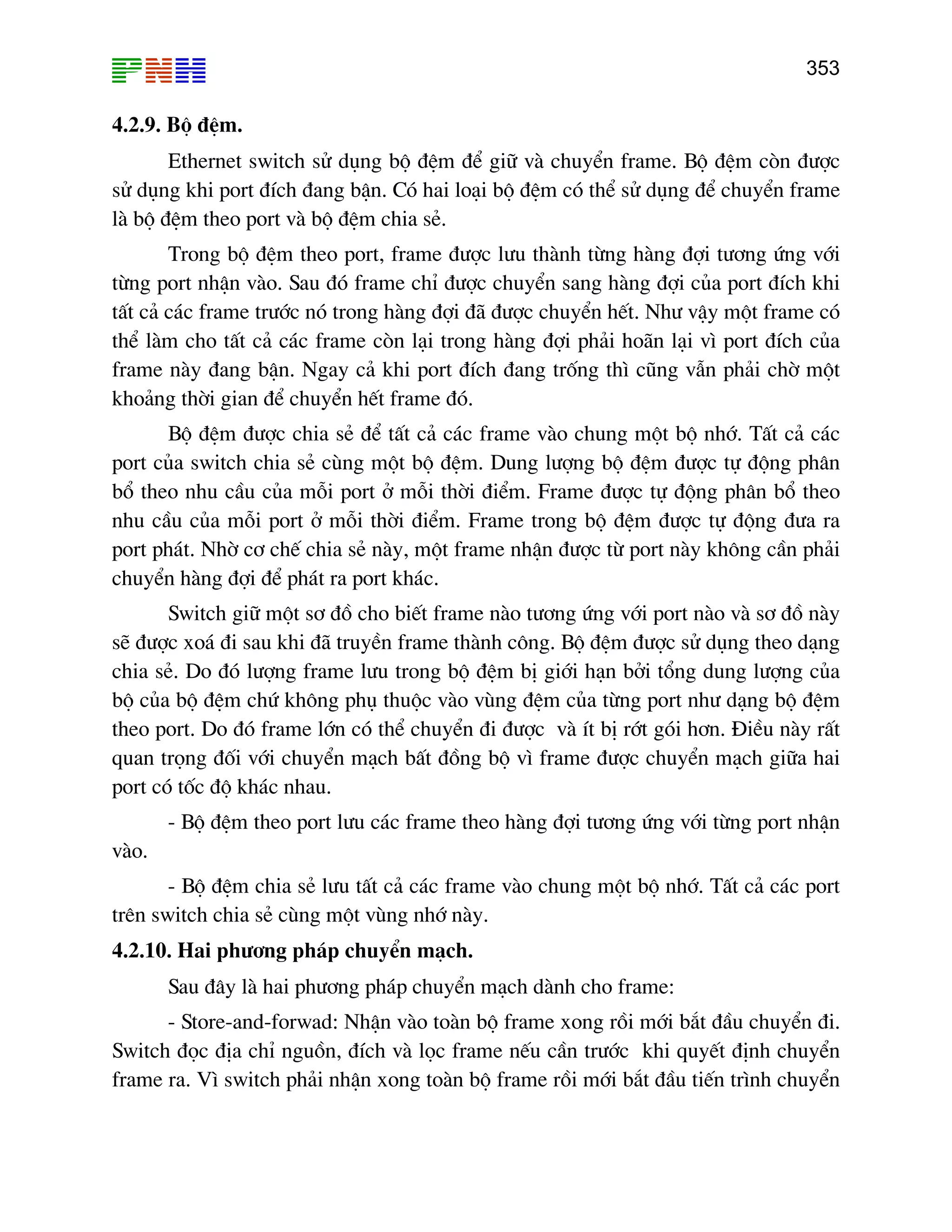 353

4.2.9. Bé ®Öm.
Ethernet switch sö dông bé ®Öm ®Ó gi÷ vµ chuyÓn frame. Bé ®Öm cßn ®−îc
sö dông khi port ®Ých ®ang bËn. Cã hai lo¹i bé ®Öm cã thÓ sö dông ®Ó chuyÓn frame
lµ bé ®Öm theo port vµ bé ®Öm chia sÎ.
Trong bé ®Öm theo port, frame ®−îc l−u thµnh tõng hµng ®îi t−¬ng øng víi
tõng port nhËn vµo. Sau ®ã frame chØ ®−îc chuyÓn sang hµng ®îi cña port ®Ých khi
tÊt c¶ c¸c frame tr−íc nã trong hµng ®îi ®· ®−îc chuyÓn hÕt. Nh− vËy mét frame cã
thÓ lµm cho tÊt c¶ c¸c frame cßn l¹i trong hµng ®îi ph¶i ho·n l¹i v× port ®Ých cña
frame nµy ®ang bËn. Ngay c¶ khi port ®Ých ®ang trèng th× còng vÉn ph¶i chê mét
kho¶ng thêi gian ®Ó chuyÓn hÕt frame ®ã.
Bé ®Öm ®−îc chia sÎ ®Ó tÊt c¶ c¸c frame vµo chung mét bé nhí. TÊt c¶ c¸c
port cña switch chia sÎ cïng mét bé ®Öm. Dung l−îng bé ®Öm ®−îc tù ®éng ph©n
bæ theo nhu cÇu cña mçi port ë mçi thêi ®iÓm. Frame ®−îc tù ®éng ph©n bæ theo
nhu cÇu cña mçi port ë mçi thêi ®iÓm. Frame trong bé ®Öm ®−îc tù ®éng ®−a ra
port ph¸t. Nhê c¬ chÕ chia sÎ nµy, mét frame nhËn ®−îc tõ port nµy kh«ng cÇn ph¶i
chuyÓn hµng ®îi ®Ó ph¸t ra port kh¸c.
Switch gi÷ mét s¬ ®å cho biÕt frame nµo t−¬ng øng víi port nµo vµ s¬ ®å nµy
sÏ ®−îc xo¸ ®i sau khi ®· truyÒn frame thµnh c«ng. Bé ®Öm ®−îc sö dông theo d¹ng
chia sÎ. Do ®ã l−îng frame l−u trong bé ®Öm bÞ giíi h¹n bëi tæng dung l−îng cña
bé cña bé ®Öm chø kh«ng phô thuéc vµo vïng ®Öm cña tõng port nh− d¹ng bé ®Öm
theo port. Do ®ã frame lín cã thÓ chuyÓn ®i ®−îc vµ Ýt bÞ rít gãi h¬n. §iÒu nµy rÊt
quan träng ®èi víi chuyÓn m¹ch bÊt ®ång bé v× frame ®−îc chuyÓn m¹ch gi÷a hai
port cã tèc ®é kh¸c nhau.
- Bé ®Öm theo port l−u c¸c frame theo hµng ®îi t−¬ng øng víi tõng port nhËn
vµo.
- Bé ®Öm chia sÎ l−u tÊt c¶ c¸c frame vµo chung mét bé nhí. TÊt c¶ c¸c port
trªn switch chia sÎ cïng mét vïng nhí nµy.
4.2.10. Hai ph−¬ng ph¸p chuyÓn m¹ch.
Sau ®©y lµ hai ph−¬ng ph¸p chuyÓn m¹ch dµnh cho frame:
- Store-and-forwad: NhËn vµo toµn bé frame xong råi míi b¾t ®Çu chuyÓn ®i.
Switch ®äc ®Þa chØ nguån, ®Ých vµ läc frame nÕu cÇn tr−íc khi quyÕt ®Þnh chuyÓn
frame ra. V× switch ph¶i nhËn xong toµn bé frame råi míi b¾t ®Çu tiÕn tr×nh chuyÓn

 