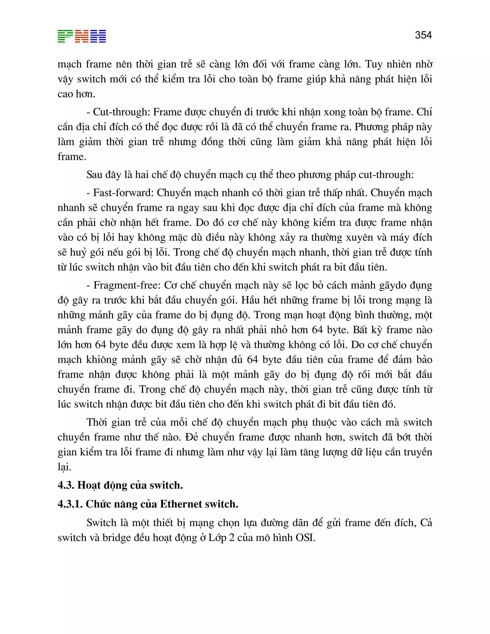 354

m¹ch frame nªn thêi gian trÔ sÏ cµng lín ®èi víi frame cµng lín. Tuy nhiªn nhê
vËy switch míi cã thÓ kiÓm tra lçi cho toµn bé frame gióp kh¶ n¨ng ph¸t hiÖn lçi
cao h¬n.
- Cut-through: Frame ®−îc chuyÓn ®i tr−íc khi nhËn xong toµn bé frame. ChØ
cÇn ®Þa chØ ®Ých cã thÓ ®äc ®−îc råi lµ ®· cã thÓ chuyÓn frame ra. Ph−¬ng ph¸p nµy
lµm gi¶m thêi gian trÔ nh−ng ®ång thêi còng lµm gi¶m kh¶ n¨ng ph¸t hiÖn lçi
frame.
Sau ®©y lµ hai chÕ ®é chuyÓn m¹ch cô thÓ theo ph−¬ng ph¸p cut-through:
- Fast-forward: ChuyÓn m¹ch nhanh cã thêi gian trÔ thÊp nhÊt. ChuyÓn m¹ch
nhanh sÏ chuyÓn frame ra ngay sau khi ®äc ®−îc ®Þa chØ ®Ých cña frame mµ kh«ng
cÇn ph¶i chê nhËn hÕt frame. Do ®ã c¬ chÕ nµy kh«ng kiÓm tra ®−îc frame nhËn
vµo cã bÞ lçi hay kh«ng mÆc dï ®iÒu nµy kh«ng x¶y ra th−êng xuyªn vµ m¸y ®Ých
sÏ huû gãi nÕu gãi bÞ lçi. Trong chÕ ®é chuyÓn m¹ch nhanh, thêi gian trÔ ®−îc tÝnh
tõ lóc switch nhËn vµo bit ®Çu tiªn cho ®Õn khi switch ph¸t ra bit ®Çu tiªn.
- Fragment-free: C¬ chÕ chuyÓn m¹ch nµy sÏ läc bá c¸ch m¶nh g·ydo ®ông
®é g©y ra tr−íc khi b¾t ®Çu chuyÓn gãi. HÇu hÕt nh÷ng frame bÞ lçi trong m¹ng lµ
nh÷ng m¶nh g·y cña frame do bÞ ®ông ®é. Trong m¹n ho¹t ®éng b×nh th−êng, mét
m¶nh frame g·y do ®ông ®é g©y ra nhÊt ph¶i nhá h¬n 64 byte. BÊt kú frame nµo
lín h¬n 64 byte ®Òu ®−îc xem lµ hîp lÖ vµ th−êng kh«ng cã lçi. Do c¬ chÕ chuyÓn
m¹ch khi«ng m¶nh g·y sÏ chê nhËn ®ñ 64 byte ®Çu tiªn cña frame ®Ó ®¶m b¶o
frame nhËn ®−îc kh«ng ph¶i lµ mét m¶nh g·y do bÞ ®ông ®é råi míi b¾t ®Çu
chuyÓn frame ®i. Trong chÕ ®é chuyÓn m¹ch nµy, thêi gian trÔ còng ®−îc tÝnh tõ
lóc switch nhËn ®−îc bit ®Çu tiªn cho ®Õn khi switch ph¸t ®i bit ®Çu tiªn ®ã.
Thêi gian trÔ cña mçi chÕ ®é chuyÓn m¹ch phô thuéc vµo c¸ch mµ switch
chuyÒn frame nh− thÕ nµo. §Î chuyÓn frame ®−îc nhanh h¬n, switch ®· bít thêi
gian kiÓm tra lçi frame ®i nh−ng lµm nh− vËy l¹i lµm t¨ng l−îng d÷ liÖu cÇn truyÒn
l¹i.
4.3. Ho¹t ®éng cña switch.
4.3.1. Chøc n¨ng cña Ethernet switch.
Switch lµ mét thiÕt bÞ m¹ng chän lùa ®−êng d·n ®Ó göi frame ®Õn ®Ých, C¶
switch vµ bridge ®Òu ho¹t ®éng ë Líp 2 cña m« h×nh OSI.

 