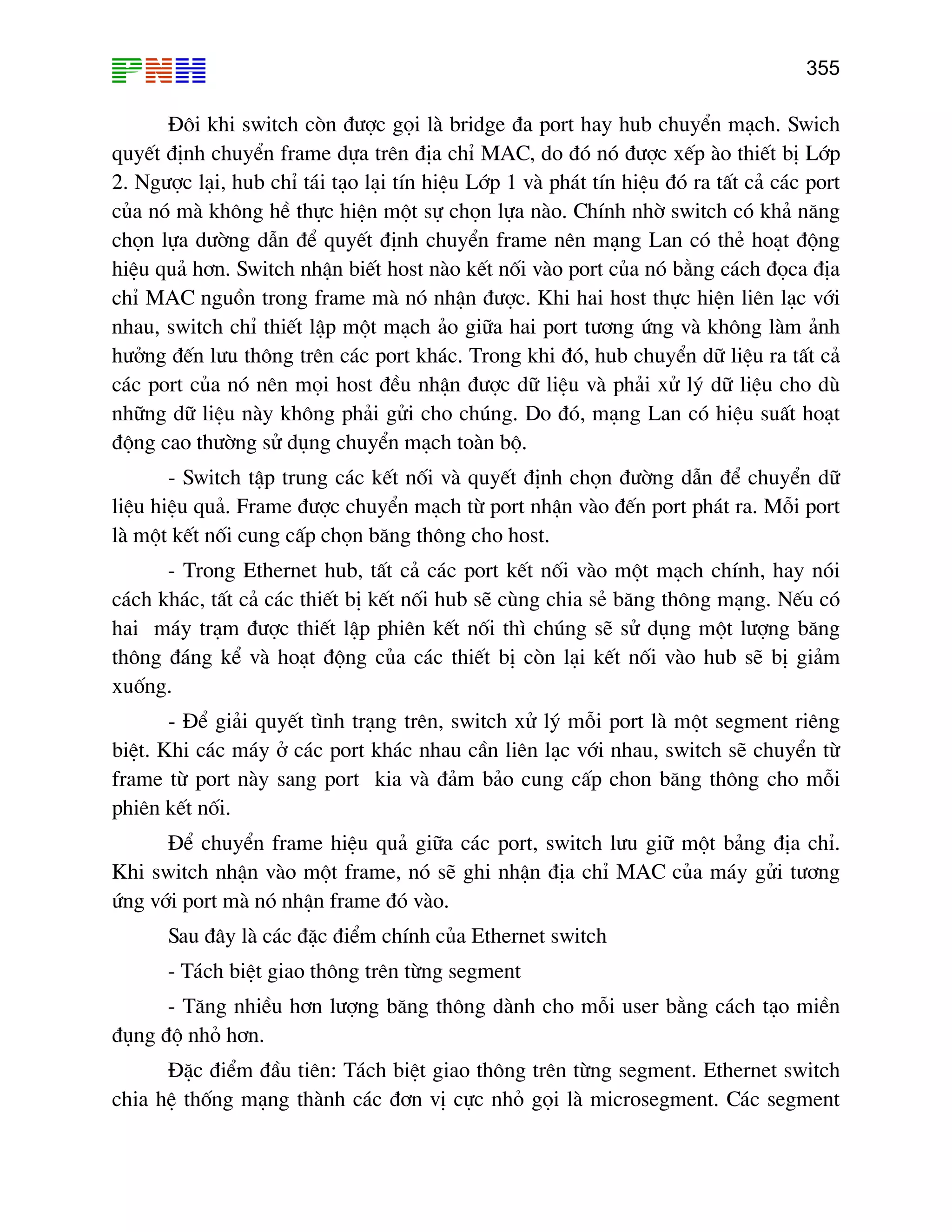 355

§«i khi switch cßn ®−îc gäi lµ bridge ®a port hay hub chuyÓn m¹ch. Swich
quyÕt ®Þnh chuyÓn frame dùa trªn ®Þa chØ MAC, do ®ã nã ®−îc xÕp µo thiÕt bÞ Líp
2. Ng−îc l¹i, hub chØ t¸i t¹o l¹i tÝn hiÖu Líp 1 vµ ph¸t tÝn hiÖu ®ã ra tÊt c¶ c¸c port
cña nã mµ kh«ng hÒ thùc hiÖn mét sù chän lùa nµo. ChÝnh nhê switch cã kh¶ n¨ng
chän lùa d−êng dÉn ®Ó quyÕt ®Þnh chuyÓn frame nªn m¹ng Lan cã thÎ ho¹t ®éng
hiÖu qu¶ h¬n. Switch nhËn biÕt host nµo kÕt nèi vµo port cña nã b»ng c¸ch ®äca ®Þa
chØ MAC nguån trong frame mµ nã nhËn ®−îc. Khi hai host thùc hiÖn liªn l¹c víi
nhau, switch chØ thiÕt lËp mét m¹ch ¶o gi÷a hai port t−¬ng øng vµ kh«ng lµm ¶nh
h−ëng ®Õn l−u th«ng trªn c¸c port kh¸c. Trong khi ®ã, hub chuyÓn d÷ liÖu ra tÊt c¶
c¸c port cña nã nªn mäi host ®Òu nhËn ®−îc d÷ liÖu vµ ph¶i xö lý d÷ liÖu cho dï
nh÷ng d÷ liÖu nµy kh«ng ph¶i göi cho chóng. Do ®ã, m¹ng Lan cã hiÖu suÊt ho¹t
®éng cao th−êng sö dông chuyÓn m¹ch toµn bé.
- Switch tËp trung c¸c kÕt nèi vµ quyÕt ®Þnh chän ®−êng dÉn ®Ó chuyÓn d÷
liÖu hiÖu qu¶. Frame ®−îc chuyÓn m¹ch tõ port nhËn vµo ®Õn port ph¸t ra. Mçi port
lµ mét kÕt nèi cung cÊp chän b¨ng th«ng cho host.
- Trong Ethernet hub, tÊt c¶ c¸c port kÕt nèi vµo mét m¹ch chÝnh, hay nãi
c¸ch kh¸c, tÊt c¶ c¸c thiÕt bÞ kÕt nèi hub sÏ cïng chia sÎ b¨ng th«ng m¹ng. NÕu cã
hai m¸y tr¹m ®−îc thiÕt lËp phiªn kÕt nèi th× chóng sÏ sö dông mét l−îng b¨ng
th«ng ®¸ng kÓ vµ ho¹t ®éng cña c¸c thiÕt bÞ cßn l¹i kÕt nèi vµo hub sÏ bÞ gi¶m
xuèng.
- §Ó gi¶i quyÕt t×nh tr¹ng trªn, switch xö lý mçi port lµ mét segment riªng
biÖt. Khi c¸c m¸y ë c¸c port kh¸c nhau cÇn liªn l¹c víi nhau, switch sÏ chuyÓn tõ
frame tõ port nµy sang port kia vµ ®¶m b¶o cung cÊp chon b¨ng th«ng cho mçi
phiªn kÕt nèi.
§Ó chuyÓn frame hiÖu qu¶ gi÷a c¸c port, switch l−u gi÷ mét b¶ng ®Þa chØ.
Khi switch nhËn vµo mét frame, nã sÏ ghi nhËn ®Þa chØ MAC cña m¸y göi t−¬ng
øng víi port mµ nã nhËn frame ®ã vµo.
Sau ®©y lµ c¸c ®Æc ®iÓm chÝnh cña Ethernet switch
- T¸ch biÖt giao th«ng trªn tõng segment
- T¨ng nhiÒu h¬n l−îng b¨ng th«ng dµnh cho mçi user b»ng c¸ch t¹o miÒn
®ông ®é nhá h¬n.
§Æc ®iÓm ®Çu tiªn: T¸ch biÖt giao th«ng trªn tõng segment. Ethernet switch
chia hÖ thèng m¹ng thµnh c¸c ®¬n vÞ cùc nhá gäi lµ microsegment. C¸c segment

 