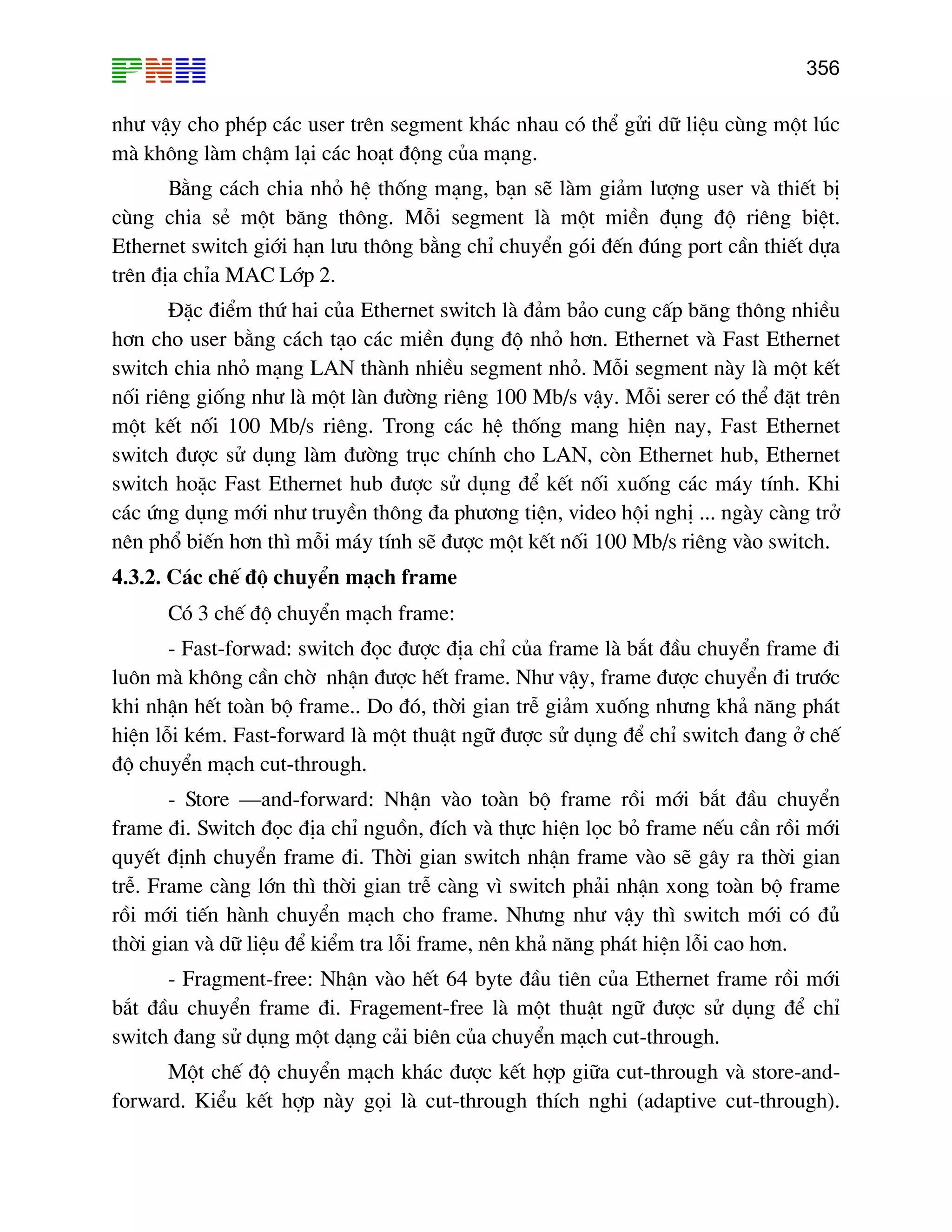 356

nh− vËy cho phÐp c¸c user trªn segment kh¸c nhau cã thÓ göi d÷ liÖu cïng mét lóc
mµ kh«ng lµm chËm l¹i c¸c ho¹t ®éng cña m¹ng.
B»ng c¸ch chia nhá hÖ thèng m¹ng, b¹n sÏ lµm gi¶m l−îng user vµ thiÕt bÞ
cïng chia sÎ mét b¨ng th«ng. Mçi segment lµ mét miÒn ®ông ®é riªng biÖt.
Ethernet switch giíi h¹n l−u th«ng b»ng chØ chuyÓn gãi ®Õn ®óng port cÇn thiÕt dùa
trªn ®Þa chØa MAC Líp 2.
§Æc ®iÓm thø hai cña Ethernet switch lµ ®¶m b¶o cung cÊp b¨ng th«ng nhiÒu
h¬n cho user b»ng c¸ch t¹o c¸c miÒn ®ông ®é nhá h¬n. Ethernet vµ Fast Ethernet
switch chia nhá m¹ng LAN thµnh nhiÒu segment nhá. Mçi segment nµy lµ mét kÕt
nèi riªng gièng nh− lµ mét lµn ®−êng riªng 100 Mb/s vËy. Mçi serer cã thÓ ®Æt trªn
mét kÕt nèi 100 Mb/s riªng. Trong c¸c hÖ thèng mang hiÖn nay, Fast Ethernet
switch ®−îc sö dông lµm ®−êng trôc chÝnh cho LAN, cßn Ethernet hub, Ethernet
switch hoÆc Fast Ethernet hub ®−îc sö dông ®Ó kÕt nèi xuèng c¸c m¸y tÝnh. Khi
c¸c øng dông míi nh− truyÒn th«ng ®a ph−¬ng tiÖn, video héi nghÞ ... ngµy cµng trë
nªn phæ biÕn h¬n th× mçi m¸y tÝnh sÏ ®−îc mét kÕt nèi 100 Mb/s riªng vµo switch.
4.3.2. C¸c chÕ ®é chuyÓn m¹ch frame
Cã 3 chÕ ®é chuyÓn m¹ch frame:
- Fast-forwad: switch ®äc ®−îc ®Þa chØ cña frame lµ b¾t ®Çu chuyÓn frame ®i
lu«n mµ kh«ng cÇn chê nhËn ®−îc hÕt frame. Nh− vËy, frame ®−îc chuyÓn ®i tr−íc
khi nhËn hÕt toµn bé frame.. Do ®ã, thêi gian trÔ gi¶m xuèng nh−ng kh¶ n¨ng ph¸t
hiÖn lçi kÐm. Fast-forward lµ mét thuËt ng÷ ®−îc sö dông ®Ó chØ switch ®ang ë chÕ
®é chuyÓn m¹ch cut-through.
- Store –and-forward: NhËn vµo toµn bé frame råi míi b¾t ®Çu chuyÓn
frame ®i. Switch ®äc ®Þa chØ nguån, ®Ých vµ thùc hiÖn läc bá frame nÕu cÇn råi míi
quyÕt ®Þnh chuyÓn frame ®i. Thêi gian switch nhËn frame vµo sÏ g©y ra thêi gian
trÔ. Frame cµng lín th× thêi gian trÔ cµng v× switch ph¶i nhËn xong toµn bé frame
råi míi tiÕn hµnh chuyÓn m¹ch cho frame. Nh−ng nh− vËy th× switch míi cã ®ñ
thêi gian vµ d÷ liÖu ®Ó kiÓm tra lçi frame, nªn kh¶ n¨ng ph¸t hiÖn lçi cao h¬n.
- Fragment-free: NhËn vµo hÕt 64 byte ®Çu tiªn cña Ethernet frame råi míi
b¾t ®Çu chuyÓn frame ®i. Fragement-free lµ mét thuËt ng÷ ®−îc sö dông ®Ó chØ
switch ®ang sö dông mét d¹ng c¶i biªn cña chuyÓn m¹ch cut-through.
Mét chÕ ®é chuyÓn m¹ch kh¸c ®−îc kÕt hîp gi÷a cut-through vµ store-andforward. KiÓu kÕt hîp nµy gäi lµ cut-through thÝch nghi (adaptive cut-through).

 
