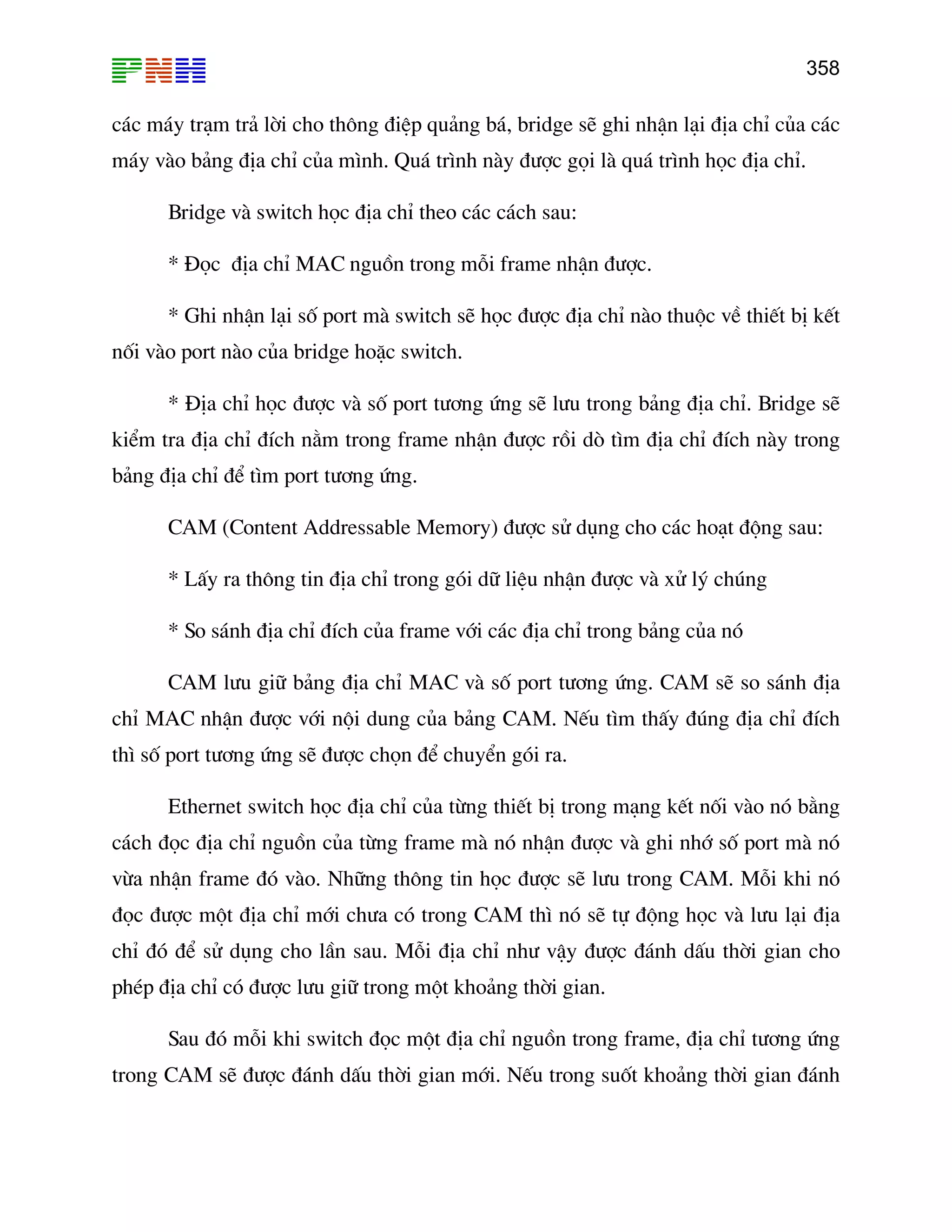 358

c¸c m¸y tr¹m tr¶ lêi cho th«ng ®iÖp qu¶ng b¸, bridge sÏ ghi nhËn l¹i ®Þa chØ cña c¸c
m¸y vµo b¶ng ®Þa chØ cña m×nh. Qu¸ tr×nh nµy ®−îc gäi lµ qu¸ tr×nh häc ®Þa chØ.
Bridge vµ switch häc ®Þa chØ theo c¸c c¸ch sau:
* §äc ®Þa chØ MAC nguån trong mçi frame nhËn ®−îc.
* Ghi nhËn l¹i sè port mµ switch sÏ häc ®−îc ®Þa chØ nµo thuéc vÒ thiÕt bÞ kÕt
nèi vµo port nµo cña bridge hoÆc switch.
* §Þa chØ häc ®−îc vµ sè port t−¬ng øng sÏ l−u trong b¶ng ®Þa chØ. Bridge sÏ
kiÓm tra ®Þa chØ ®Ých n»m trong frame nhËn ®−îc råi dß t×m ®Þa chØ ®Ých nµy trong
b¶ng ®Þa chØ ®Ó t×m port t−¬ng øng.
CAM (Content Addressable Memory) ®−îc sö dông cho c¸c ho¹t ®éng sau:
* LÊy ra th«ng tin ®Þa chØ trong gãi d÷ liÖu nhËn ®−îc vµ xö lý chóng
* So s¸nh ®Þa chØ ®Ých cña frame víi c¸c ®Þa chØ trong b¶ng cña nã
CAM l−u gi÷ b¶ng ®Þa chØ MAC vµ sè port t−¬ng øng. CAM sÏ so s¸nh ®Þa
chØ MAC nhËn ®−îc víi néi dung cña b¶ng CAM. NÕu t×m thÊy ®óng ®Þa chØ ®Ých
th× sè port t−¬ng øng sÏ ®−îc chän ®Ó chuyÓn gãi ra.
Ethernet switch häc ®Þa chØ cña tõng thiÕt bÞ trong m¹ng kÕt nèi vµo nã b»ng
c¸ch ®äc ®Þa chØ nguån cña tõng frame mµ nã nhËn ®−îc vµ ghi nhí sè port mµ nã
võa nhËn frame ®ã vµo. Nh÷ng th«ng tin häc ®−îc sÏ l−u trong CAM. Mçi khi nã
®äc ®−îc mét ®Þa chØ míi ch−a cã trong CAM th× nã sÏ tù ®éng häc vµ l−u l¹i ®Þa
chØ ®ã ®Ó sö dông cho lÇn sau. Mçi ®Þa chØ nh− vËy ®−îc ®¸nh dÊu thêi gian cho
phÐp ®Þa chØ cã ®−îc l−u gi÷ trong mét kho¶ng thêi gian.
Sau ®ã mçi khi switch ®äc mét ®Þa chØ nguån trong frame, ®Þa chØ t−¬ng øng
trong CAM sÏ ®−îc ®¸nh dÊu thêi gian míi. NÕu trong suèt kho¶ng thêi gian ®¸nh

 