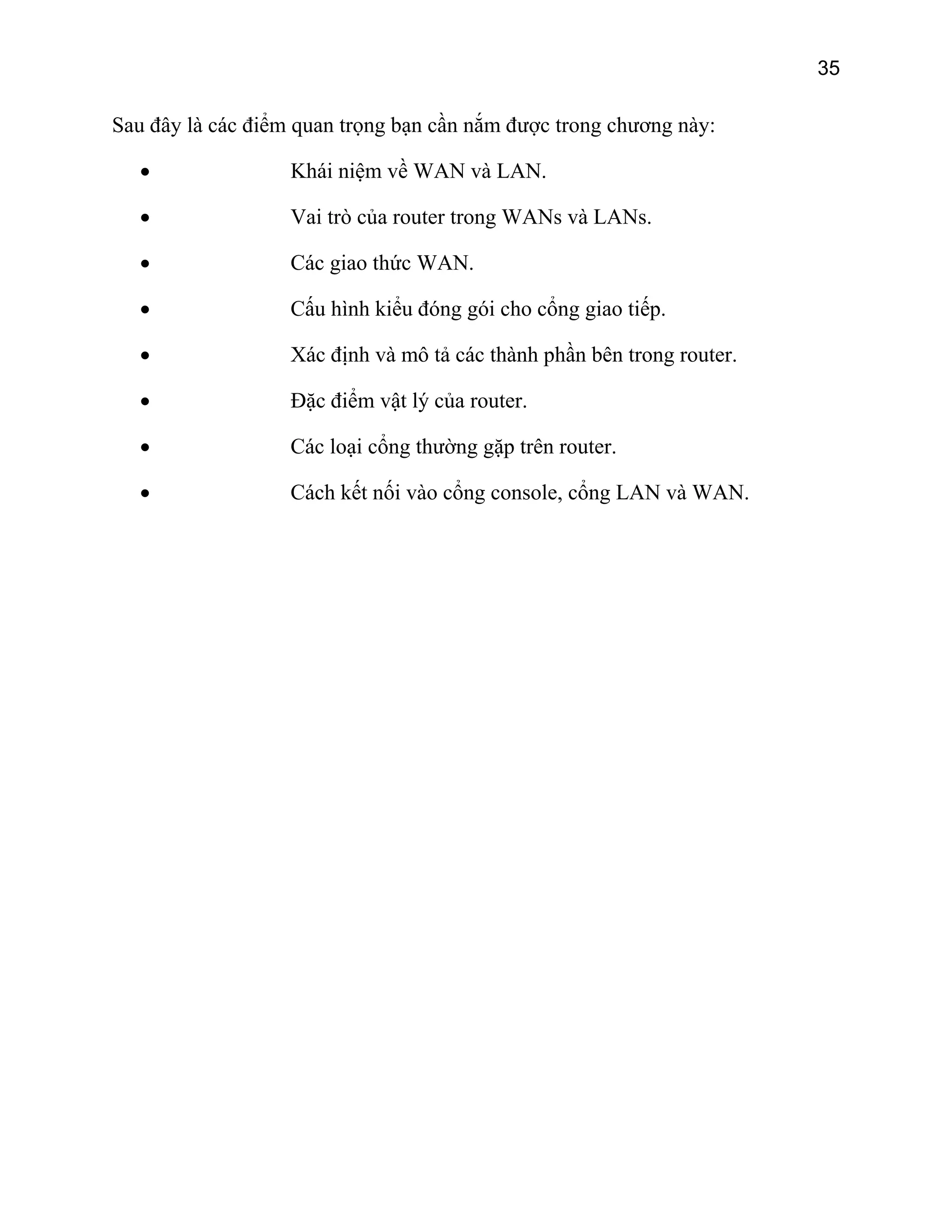 35

Sau đây là các điểm quan trọng bạn cần nắm được trong chương này:
•

Khái niệm về WAN và LAN.

•

Vai trò của router trong WANs và LANs.

•

Các giao thức WAN.

•

Cấu hình kiểu đóng gói cho cổng giao tiếp.

•

Xác định và mô tả các thành phần bên trong router.

•

Đặc điểm vật lý của router.

•

Các loại cổng thường gặp trên router.

•

Cách kết nối vào cổng console, cổng LAN và WAN.

 
