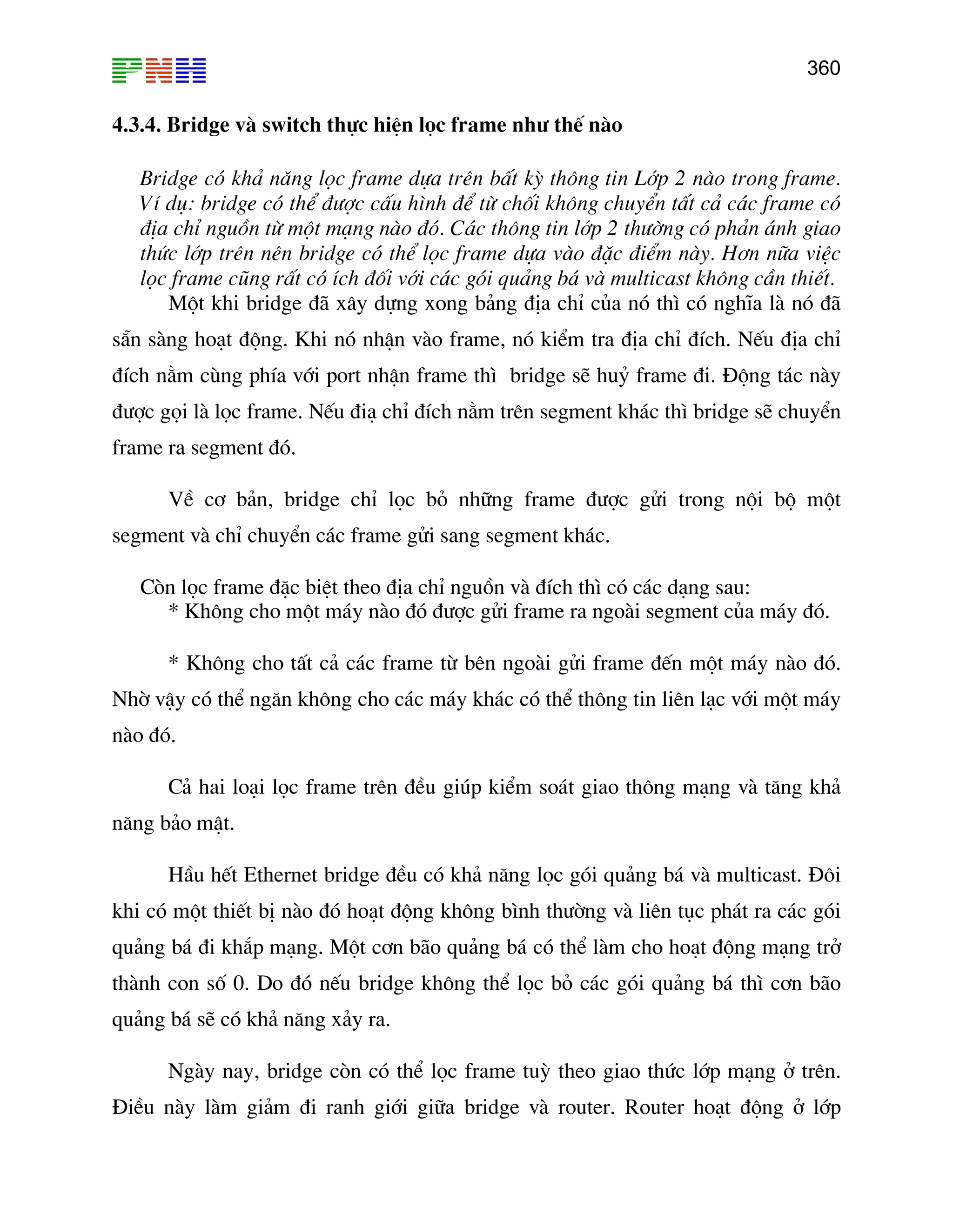 360

4.3.4. Bridge vµ switch thùc hiÖn läc frame nh− thÕ nµo
Bridge cã kh¶ n¨ng läc frame dùa trªn bÊt kú th«ng tin Líp 2 nµo trong frame.
VÝ dô: bridge cã thÓ ®−îc cÊu h×nh ®Ó tõ chèi kh«ng chuyÓn tÊt c¶ c¸c frame cã
®Þa chØ nguån tõ mét m¹ng nµo ®ã. C¸c th«ng tin líp 2 th−êng cã ph¶n ¸nh giao
thøc líp trªn nªn bridge cã thÓ läc frame dùa vµo ®Æc ®iÓm nµy. H¬n n÷a viÖc
läc frame còng rÊt cã Ých ®èi víi c¸c gãi qu¶ng b¸ vµ multicast kh«ng cÇn thiÕt.
Mét khi bridge ®· x©y dùng xong b¶ng ®Þa chØ cña nã th× cã nghÜa lµ nã ®·
s½n sµng ho¹t ®éng. Khi nã nhËn vµo frame, nã kiÓm tra ®Þa chØ ®Ých. NÕu ®Þa chØ
®Ých n»m cïng phÝa víi port nhËn frame th× bridge sÏ huû frame ®i. §éng t¸c nµy
®−îc gäi lµ läc frame. NÕu ®i¹ chØ ®Ých n»m trªn segment kh¸c th× bridge sÏ chuyÓn
frame ra segment ®ã.
VÒ c¬ b¶n, bridge chØ läc bá nh÷ng frame ®−îc göi trong néi bé mét
segment vµ chØ chuyÓn c¸c frame göi sang segment kh¸c.
Cßn läc frame ®Æc biÖt theo ®Þa chØ nguån vµ ®Ých th× cã c¸c d¹ng sau:
* Kh«ng cho mét m¸y nµo ®ã ®−îc göi frame ra ngoµi segment cña m¸y ®ã.
* Kh«ng cho tÊt c¶ c¸c frame tõ bªn ngoµi göi frame ®Õn mét m¸y nµo ®ã.
Nhê vËy cã thÓ ng¨n kh«ng cho c¸c m¸y kh¸c cã thÓ th«ng tin liªn l¹c víi mét m¸y
nµo ®ã.
C¶ hai lo¹i läc frame trªn ®Òu gióp kiÓm so¸t giao th«ng m¹ng vµ t¨ng kh¶
n¨ng b¶o mËt.
HÇu hÕt Ethernet bridge ®Òu cã kh¶ n¨ng läc gãi qu¶ng b¸ vµ multicast. §«i
khi cã mét thiÕt bÞ nµo ®ã ho¹t ®éng kh«ng b×nh th−êng vµ liªn tôc ph¸t ra c¸c gãi
qu¶ng b¸ ®i kh¾p m¹ng. Mét c¬n b·o qu¶ng b¸ cã thÓ lµm cho ho¹t ®éng m¹ng trë
thµnh con sè 0. Do ®ã nÕu bridge kh«ng thÓ läc bá c¸c gãi qu¶ng b¸ th× c¬n b·o
qu¶ng b¸ sÏ cã kh¶ n¨ng x¶y ra.
Ngµy nay, bridge cßn cã thÓ läc frame tuú theo giao thøc líp m¹ng ë trªn.
§iÒu nµy lµm gi¶m ®i ranh giíi gi÷a bridge vµ router. Router ho¹t ®éng ë líp

 