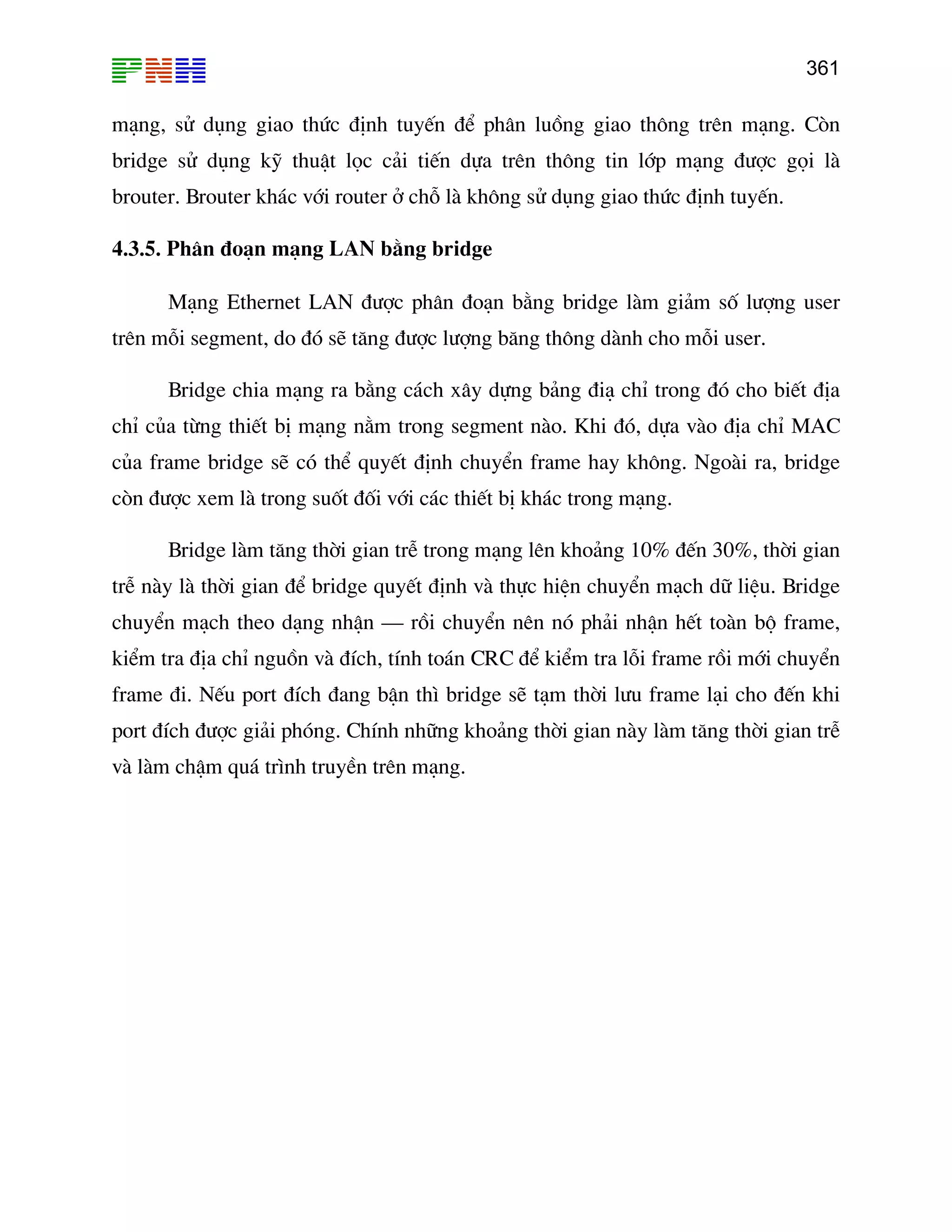 361

m¹ng, sö dông giao thøc ®Þnh tuyÕn ®Ó ph©n luång giao th«ng trªn m¹ng. Cßn
bridge sö dông kü thuËt läc c¶i tiÕn dùa trªn th«ng tin líp m¹ng ®−îc gäi lµ
brouter. Brouter kh¸c víi router ë chç lµ kh«ng sö dông giao thøc ®Þnh tuyÕn.
4.3.5. Ph©n ®o¹n m¹ng LAN b»ng bridge
M¹ng Ethernet LAN ®−îc ph©n ®o¹n b»ng bridge lµm gi¶m sè l−îng user
trªn mçi segment, do ®ã sÏ t¨ng ®−îc l−îng b¨ng th«ng dµnh cho mçi user.
Bridge chia m¹ng ra b»ng c¸ch x©y dùng b¶ng ®i¹ chØ trong ®ã cho biÕt ®Þa
chØ cña tõng thiÕt bÞ m¹ng n»m trong segment nµo. Khi ®ã, dùa vµo ®Þa chØ MAC
cña frame bridge sÏ cã thÓ quyÕt ®Þnh chuyÓn frame hay kh«ng. Ngoµi ra, bridge
cßn ®−îc xem lµ trong suèt ®èi víi c¸c thiÕt bÞ kh¸c trong m¹ng.
Bridge lµm t¨ng thêi gian trÔ trong m¹ng lªn kho¶ng 10% ®Õn 30%, thêi gian
trÔ nµy lµ thêi gian ®Ó bridge quyÕt ®Þnh vµ thùc hiÖn chuyÓn m¹ch d÷ liÖu. Bridge
chuyÓn m¹ch theo d¹ng nhËn – råi chuyÓn nªn nã ph¶i nhËn hÕt toµn bé frame,
kiÓm tra ®Þa chØ nguån vµ ®Ých, tÝnh to¸n CRC ®Ó kiÓm tra lçi frame råi míi chuyÓn
frame ®i. NÕu port ®Ých ®ang bËn th× bridge sÏ t¹m thêi l−u frame l¹i cho ®Õn khi
port ®Ých ®−îc gi¶i phãng. ChÝnh nh÷ng kho¶ng thêi gian nµy lµm t¨ng thêi gian trÔ
vµ lµm chËm qu¸ tr×nh truyÒn trªn m¹ng.

 