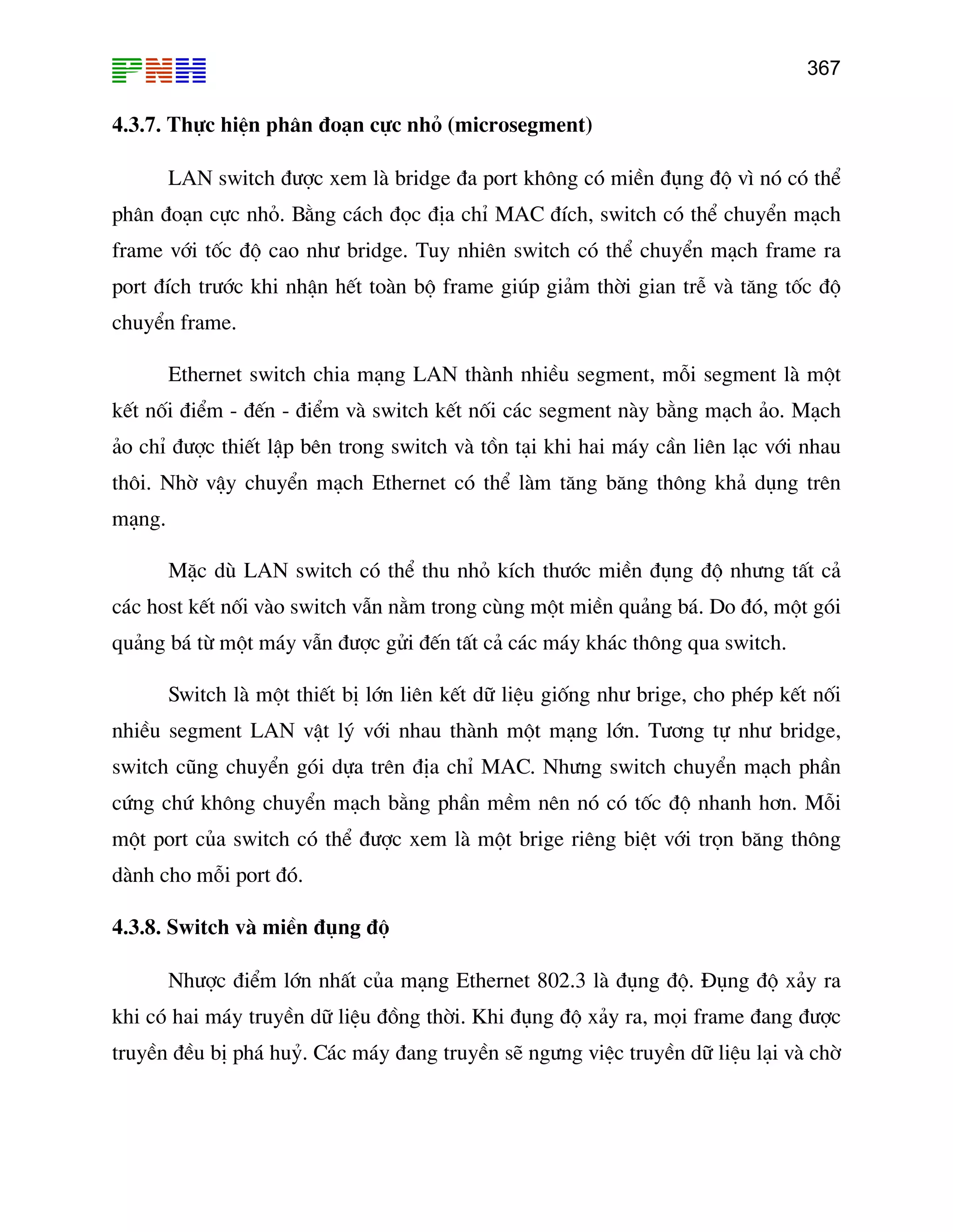 367

4.3.7. Thùc hiÖn ph©n ®o¹n cùc nhá (microsegment)
LAN switch ®−îc xem lµ bridge ®a port kh«ng cã miÒn ®ông ®é v× nã cã thÓ
ph©n ®o¹n cùc nhá. B»ng c¸ch ®äc ®Þa chØ MAC ®Ých, switch cã thÓ chuyÓn m¹ch
frame víi tèc ®é cao nh− bridge. Tuy nhiªn switch cã thÓ chuyÓn m¹ch frame ra
port ®Ých tr−íc khi nhËn hÕt toµn bé frame gióp gi¶m thêi gian trÔ vµ t¨ng tèc ®é
chuyÓn frame.
Ethernet switch chia m¹ng LAN thµnh nhiÒu segment, mçi segment lµ mét
kÕt nèi ®iÓm - ®Õn - ®iÓm vµ switch kÕt nèi c¸c segment nµy b»ng m¹ch ¶o. M¹ch
¶o chØ ®−îc thiÕt lËp bªn trong switch vµ tån t¹i khi hai m¸y cÇn liªn l¹c víi nhau
th«i. Nhê vËy chuyÓn m¹ch Ethernet cã thÓ lµm t¨ng b¨ng th«ng kh¶ dông trªn
m¹ng.
MÆc dï LAN switch cã thÓ thu nhá kÝch th−íc miÒn ®ông ®é nh−ng tÊt c¶
c¸c host kÕt nèi vµo switch vÉn n»m trong cïng mét miÒn qu¶ng b¸. Do ®ã, mét gãi
qu¶ng b¸ tõ mét m¸y vÉn ®−îc göi ®Õn tÊt c¶ c¸c m¸y kh¸c th«ng qua switch.
Switch lµ mét thiÕt bÞ lín liªn kÕt d÷ liÖu gièng nh− brige, cho phÐp kÕt nèi
nhiÒu segment LAN vËt lý víi nhau thµnh mét m¹ng lín. T−¬ng tù nh− bridge,
switch còng chuyÓn gãi dùa trªn ®Þa chØ MAC. Nh−ng switch chuyÓn m¹ch phÇn
cøng chø kh«ng chuyÓn m¹ch b»ng phÇn mÒm nªn nã cã tèc ®é nhanh h¬n. Mçi
mét port cña switch cã thÓ ®−îc xem lµ mét brige riªng biÖt víi trän b¨ng th«ng
dµnh cho mçi port ®ã.
4.3.8. Switch vµ miÒn ®ông ®é
Nh−îc ®iÓm lín nhÊt cña m¹ng Ethernet 802.3 lµ ®ông ®é. §ông ®é x¶y ra
khi cã hai m¸y truyÒn d÷ liÖu ®ång thêi. Khi ®ông ®é x¶y ra, mäi frame ®ang ®−îc
truyÒn ®Òu bÞ ph¸ huû. C¸c m¸y ®ang truyÒn sÏ ng−ng viÖc truyÒn d÷ liÖu l¹i vµ chê

 