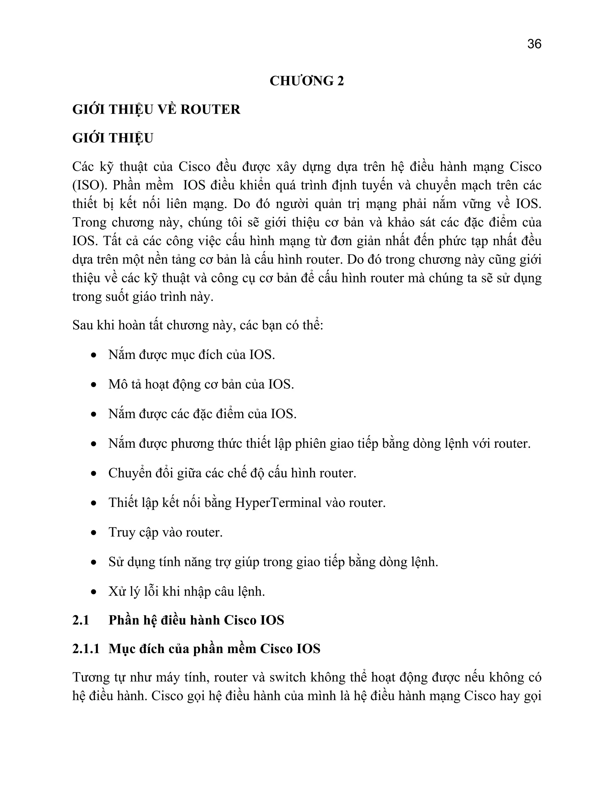 36

CHƯƠNG 2
GIỚI THIỆU VỀ ROUTER
GIỚI THIỆU
Các kỹ thuật của Cisco đều được xây dựng dựa trên hệ điều hành mạng Cisco
(ISO). Phần mềm IOS điều khiển quá trình định tuyến và chuyển mạch trên các
thiết bị kết nối liên mạng. Do đó người quản trị mạng phải nắm vững về IOS.
Trong chương này, chúng tôi sẽ giới thiệu cơ bản và khảo sát các đặc điểm của
IOS. Tất cả các công việc cấu hình mạng từ đơn giản nhất đến phức tạp nhất đều
dựa trên một nền tảng cơ bản là cấu hình router. Do đó trong chương này cũng giới
thiệu về các kỹ thuật và công cụ cơ bản để cấu hình router mà chúng ta sẽ sử dụng
trong suốt giáo trình này.
Sau khi hoàn tất chương này, các bạn có thể:
• Nắm được mục đích của IOS.
• Mô tả hoạt động cơ bản của IOS.
• Nắm được các đặc điểm của IOS.
• Nắm được phương thức thiết lập phiên giao tiếp bằng dòng lệnh với router.
• Chuyển đổi giữa các chế độ cấu hình router.
• Thiết lập kết nối bằng HyperTerminal vào router.
• Truy cập vào router.
• Sử dụng tính năng trợ giúp trong giao tiếp bằng dòng lệnh.
• Xử lý lỗi khi nhập câu lệnh.
2.1

Phần hệ điều hành Cisco IOS

2.1.1 Mục đích của phần mềm Cisco IOS
Tương tự như máy tính, router và switch không thể hoạt động được nếu không có
hệ điều hành. Cisco gọi hệ điều hành của mình là hệ điều hành mạng Cisco hay gọi

 