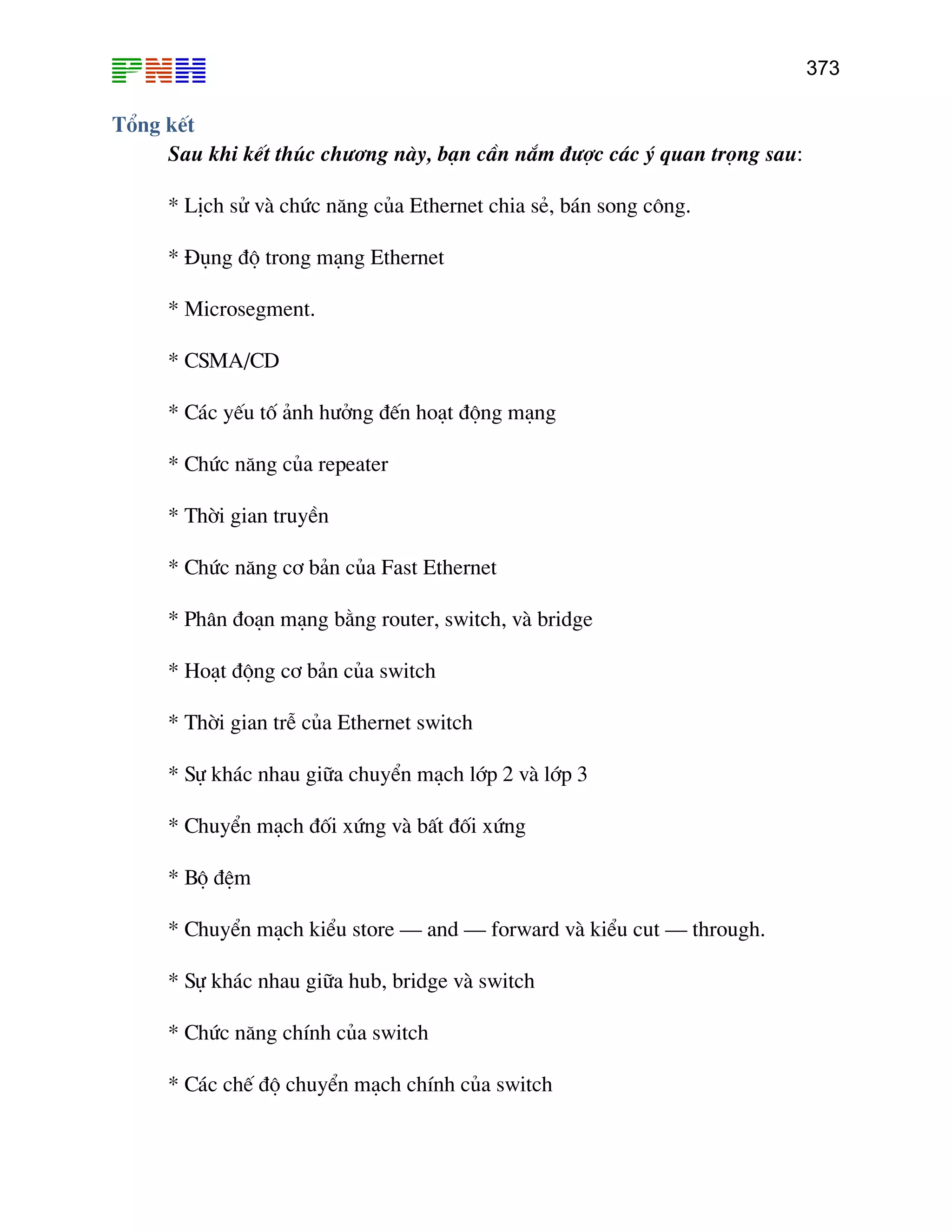 373

Tæng kÕt
Sau khi kÕt thóc ch−¬ng nµy, b¹n cÇn n¾m ®−îc c¸c ý quan träng sau:
* LÞch sö vµ chøc n¨ng cña Ethernet chia sÎ, b¸n song c«ng.
* §ông ®é trong m¹ng Ethernet
* Microsegment.
* CSMA/CD
* C¸c yÕu tè ¶nh h−ëng ®Õn ho¹t ®éng m¹ng
* Chøc n¨ng cña repeater
* Thêi gian truyÒn
* Chøc n¨ng c¬ b¶n cña Fast Ethernet
* Ph©n ®o¹n m¹ng b»ng router, switch, vµ bridge
* Ho¹t ®éng c¬ b¶n cña switch
* Thêi gian trÔ cña Ethernet switch
* Sù kh¸c nhau gi÷a chuyÓn m¹ch líp 2 vµ líp 3
* ChuyÓn m¹ch ®èi xøng vµ bÊt ®èi xøng
* Bé ®Öm
* ChuyÓn m¹ch kiÓu store – and – forward vµ kiÓu cut – through.
* Sù kh¸c nhau gi÷a hub, bridge vµ switch
* Chøc n¨ng chÝnh cña switch
* C¸c chÕ ®é chuyÓn m¹ch chÝnh cña switch

 