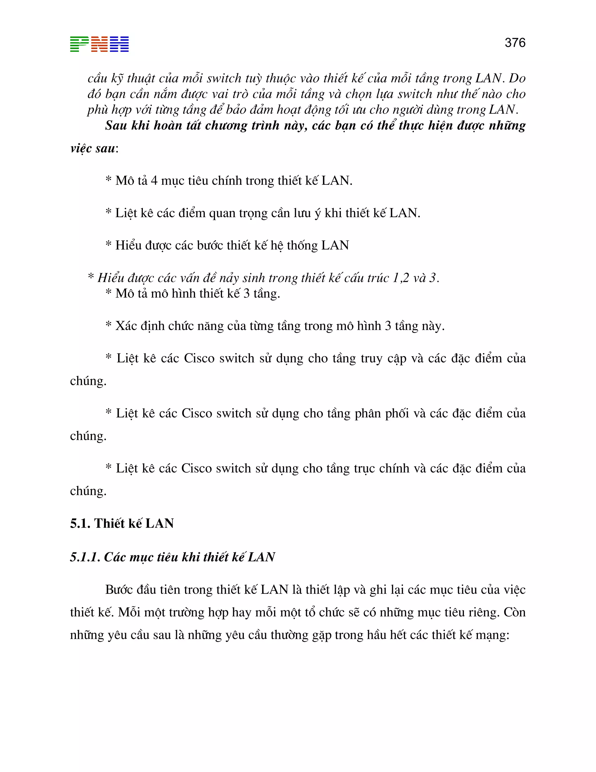 376

cÇu kü thuËt cña mçi switch tuú thuéc vµo thiÕt kÕ cña mçi tÇng trong LAN. Do
®ã b¹n cÇn n¾m ®−îc vai trß cña mçi tÇng vµ chän lùa switch nh− thÕ nµo cho
phï hîp víi tõng tÇng ®Ó b¶o ®¶m ho¹t ®éng tèi −u cho ng−êi dïng trong LAN.
Sau khi hoµn tÊt ch−¬ng tr×nh nµy, c¸c b¹n cã thÓ thùc hiÖn ®−îc nh÷ng
viÖc sau:
* M« t¶ 4 môc tiªu chÝnh trong thiÕt kÕ LAN.
* LiÖt kª c¸c ®iÓm quan träng cÇn l−u ý khi thiÕt kÕ LAN.
* HiÓu ®−îc c¸c b−íc thiÕt kÕ hÖ thèng LAN
* HiÓu ®−îc c¸c vÊn ®Ò n¶y sinh trong thiÕt kÕ cÊu tróc 1,2 vµ 3.
* M« t¶ m« h×nh thiÕt kÕ 3 tÇng.
* X¸c ®Þnh chøc n¨ng cña tõng tÇng trong m« h×nh 3 tÇng nµy.
* LiÖt kª c¸c Cisco switch sö dông cho tÇng truy cËp vµ c¸c ®Æc ®iÓm cña
chóng.
* LiÖt kª c¸c Cisco switch sö dông cho tÇng ph©n phèi vµ c¸c ®Æc ®iÓm cña
chóng.
* LiÖt kª c¸c Cisco switch sö dông cho tÇng trôc chÝnh vµ c¸c ®Æc ®iÓm cña
chóng.
5.1. ThiÕt kÕ LAN
5.1.1. C¸c môc tiªu khi thiÕt kÕ LAN
B−íc ®Çu tiªn trong thiÕt kÕ LAN lµ thiÕt lËp vµ ghi l¹i c¸c môc tiªu cña viÖc
thiÕt kÕ. Mçi mét tr−êng hîp hay mçi mét tæ chøc sÏ cã nh÷ng môc tiªu riªng. Cßn
nh÷ng yªu cÇu sau lµ nh÷ng yªu cÇu th−êng gÆp trong hÇu hÕt c¸c thiÕt kÕ m¹ng:

 