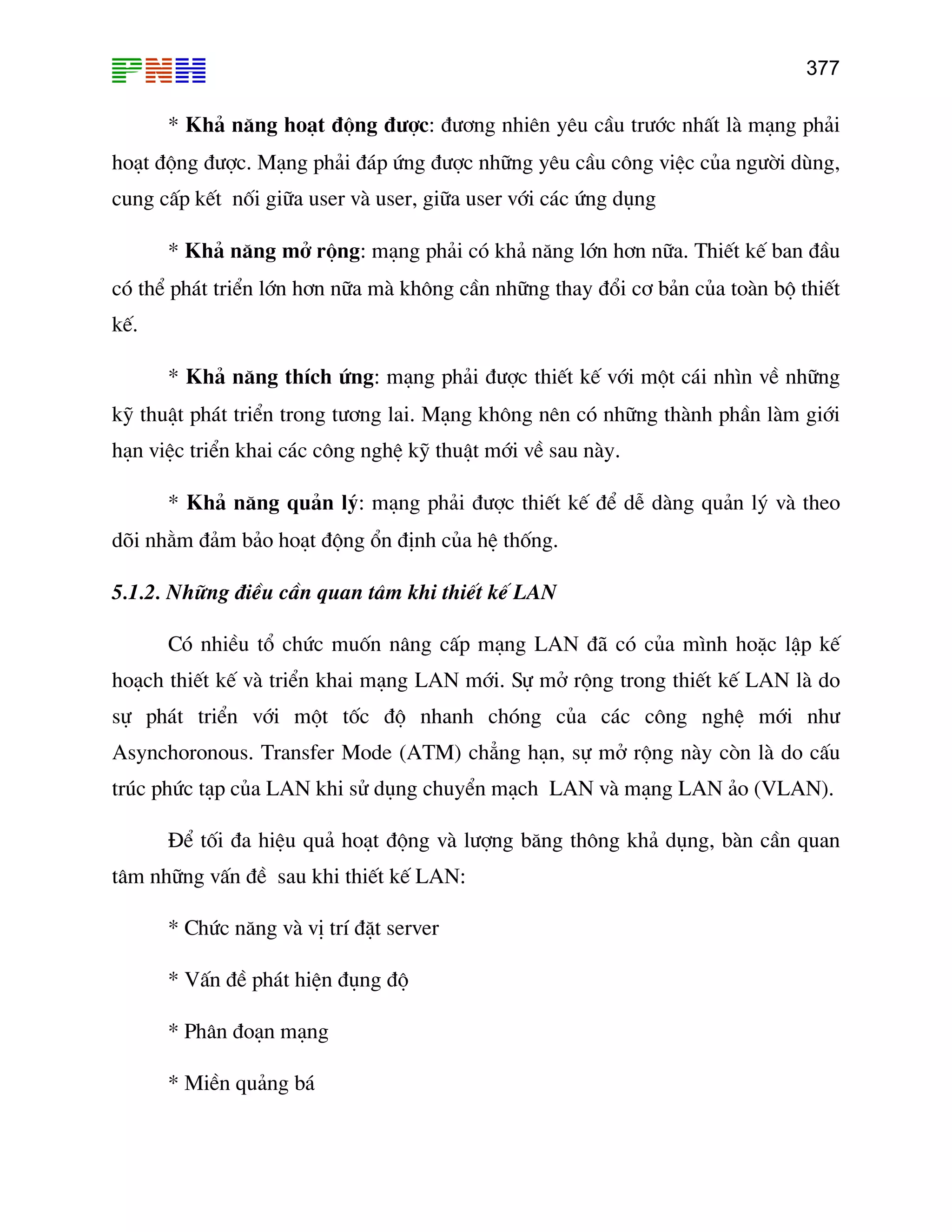 377

* Kh¶ n¨ng ho¹t ®éng ®−îc: ®−¬ng nhiªn yªu cÇu tr−íc nhÊt lµ m¹ng ph¶i
ho¹t ®éng ®−îc. M¹ng ph¶i ®¸p øng ®−îc nh÷ng yªu cÇu c«ng viÖc cña ng−êi dïng,
cung cÊp kÕt nèi gi÷a user vµ user, gi÷a user víi c¸c øng dông
* Kh¶ n¨ng më réng: m¹ng ph¶i cã kh¶ n¨ng lín h¬n n÷a. ThiÕt kÕ ban ®Çu
cã thÓ ph¸t triÓn lín h¬n n÷a mµ kh«ng cÇn nh÷ng thay ®æi c¬ b¶n cña toµn bé thiÕt
kÕ.
* Kh¶ n¨ng thÝch øng: m¹ng ph¶i ®−îc thiÕt kÕ víi mét c¸i nh×n vÒ nh÷ng
kü thuËt ph¸t triÓn trong t−¬ng lai. M¹ng kh«ng nªn cã nh÷ng thµnh phÇn lµm giíi
h¹n viÖc triÓn khai c¸c c«ng nghÖ kü thuËt míi vÒ sau nµy.
* Kh¶ n¨ng qu¶n lý: m¹ng ph¶i ®−îc thiÕt kÕ ®Ó dÔ dµng qu¶n lý vµ theo
dâi nh»m ®¶m b¶o ho¹t ®éng æn ®Þnh cña hÖ thèng.
5.1.2. Nh÷ng ®iÒu cÇn quan t©m khi thiÕt kÕ LAN
Cã nhiÒu tæ chøc muèn n©ng cÊp m¹ng LAN ®· cã cña m×nh hoÆc lËp kÕ
ho¹ch thiÕt kÕ vµ triÓn khai m¹ng LAN míi. Sù më réng trong thiÕt kÕ LAN lµ do
sù ph¸t triÓn víi mét tèc ®é nhanh chãng cña c¸c c«ng nghÖ míi nh−
Asynchoronous. Transfer Mode (ATM) ch¼ng h¹n, sù më réng nµy cßn lµ do cÊu
tróc phøc t¹p cña LAN khi sö dông chuyÓn m¹ch LAN vµ m¹ng LAN ¶o (VLAN).
§Ó tèi ®a hiÖu qu¶ ho¹t ®éng vµ l−îng b¨ng th«ng kh¶ dông, bµn cÇn quan
t©m nh÷ng vÊn ®Ò sau khi thiÕt kÕ LAN:
* Chøc n¨ng vµ vÞ trÝ ®Æt server
* VÊn ®Ò ph¸t hiÖn ®ông ®é
* Ph©n ®o¹n m¹ng
* MiÒn qu¶ng b¸

 