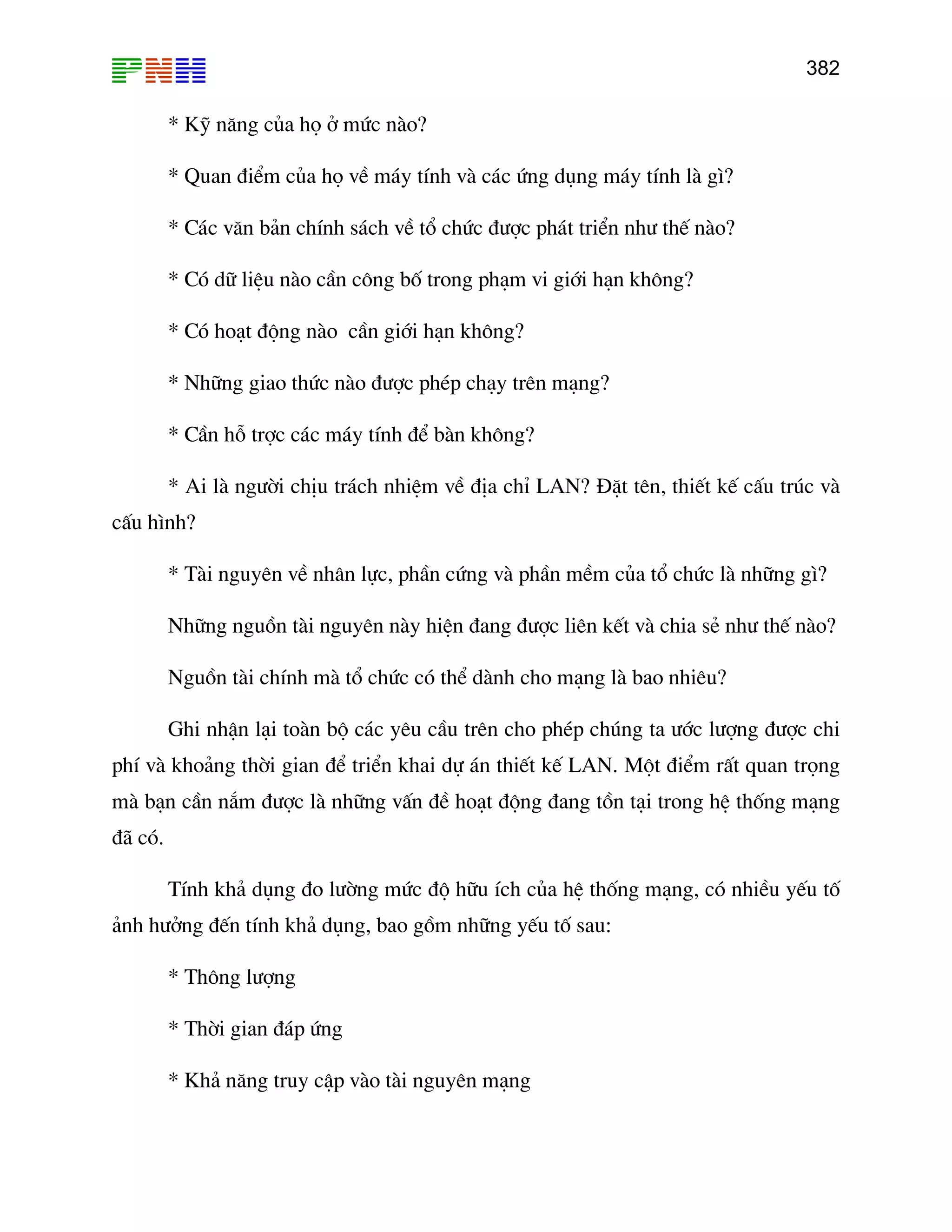 382

* Kü n¨ng cña hä ë møc nµo?
* Quan ®iÓm cña hä vÒ m¸y tÝnh vµ c¸c øng dông m¸y tÝnh lµ g×?
* C¸c v¨n b¶n chÝnh s¸ch vÒ tæ chøc ®−îc ph¸t triÓn nh− thÕ nµo?
* Cã d÷ liÖu nµo cÇn c«ng bè trong ph¹m vi giíi h¹n kh«ng?
* Cã ho¹t ®éng nµo cÇn giíi h¹n kh«ng?
* Nh÷ng giao thøc nµo ®−îc phÐp ch¹y trªn m¹ng?
* CÇn hç trîc c¸c m¸y tÝnh ®Ó bµn kh«ng?
* Ai lµ ng−êi chÞu tr¸ch nhiÖm vÒ ®Þa chØ LAN? §Æt tªn, thiÕt kÕ cÊu tróc vµ
cÊu h×nh?
* Tµi nguyªn vÒ nh©n lùc, phÇn cøng vµ phÇn mÒm cña tæ chøc lµ nh÷ng g×?
Nh÷ng nguån tµi nguyªn nµy hiÖn ®ang ®−îc liªn kÕt vµ chia sÎ nh− thÕ nµo?
Nguån tµi chÝnh mµ tæ chøc cã thÓ dµnh cho m¹ng lµ bao nhiªu?
Ghi nhËn l¹i toµn bé c¸c yªu cÇu trªn cho phÐp chóng ta −íc l−îng ®−îc chi
phÝ vµ kho¶ng thêi gian ®Ó triÓn khai dù ¸n thiÕt kÕ LAN. Mét ®iÓm rÊt quan träng
mµ b¹n cÇn n¾m ®−îc lµ nh÷ng vÊn ®Ò ho¹t ®éng ®ang tån t¹i trong hÖ thèng m¹ng
®· cã.
TÝnh kh¶ dông ®o l−êng møc ®é h÷u Ých cña hÖ thèng m¹ng, cã nhiÒu yÕu tè
¶nh h−ëng ®Õn tÝnh kh¶ dông, bao gåm nh÷ng yÕu tè sau:
* Th«ng l−îng
* Thêi gian ®¸p øng
* Kh¶ n¨ng truy cËp vµo tµi nguyªn m¹ng

 