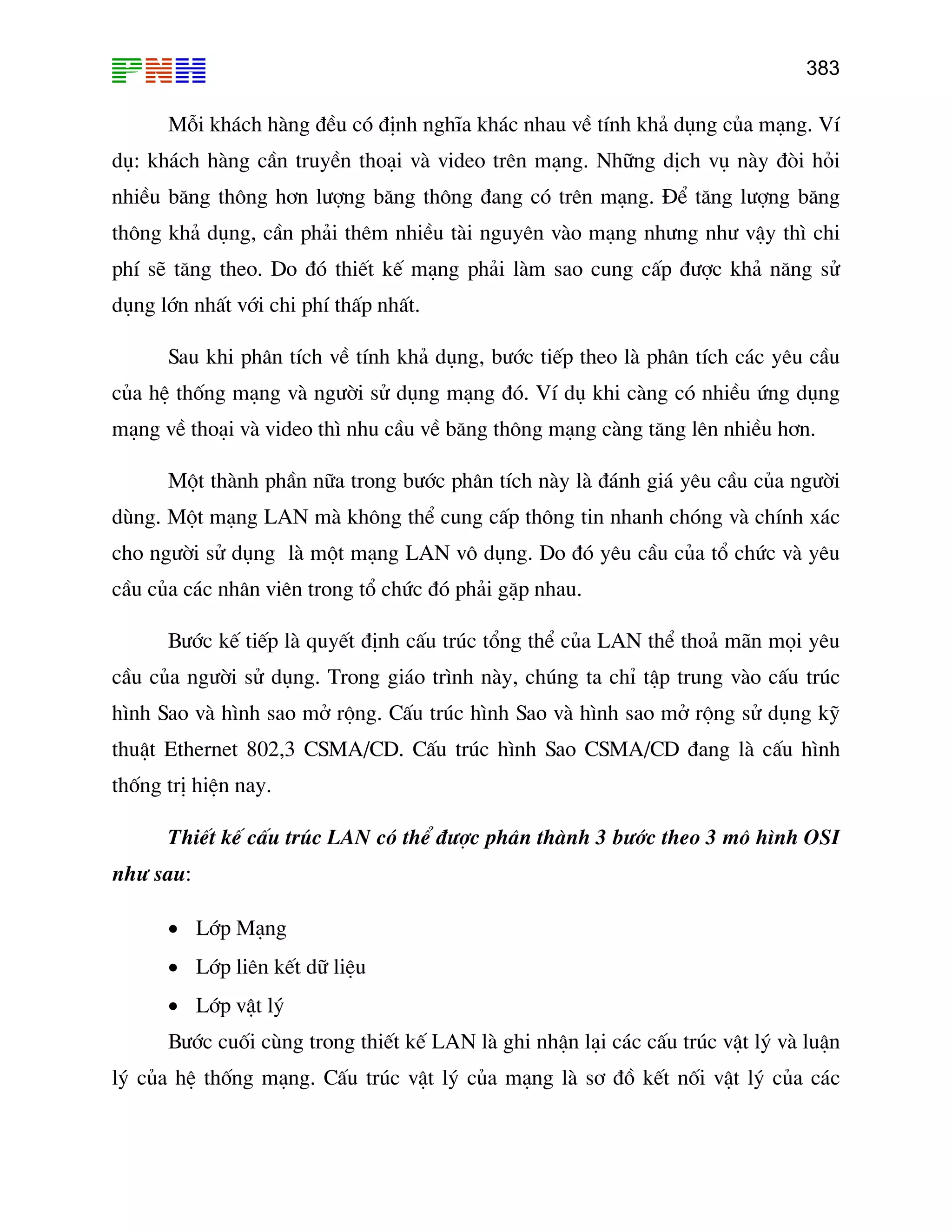 383

Mçi kh¸ch hµng ®Òu cã ®Þnh nghÜa kh¸c nhau vÒ tÝnh kh¶ dông cña m¹ng. VÝ
dô: kh¸ch hµng cÇn truyÒn tho¹i vµ video trªn m¹ng. Nh÷ng dÞch vô nµy ®ßi hái
nhiÒu b¨ng th«ng h¬n l−îng b¨ng th«ng ®ang cã trªn m¹ng. §Ó t¨ng l−îng b¨ng
th«ng kh¶ dông, cÇn ph¶i thªm nhiÒu tµi nguyªn vµo m¹ng nh−ng nh− vËy th× chi
phÝ sÏ t¨ng theo. Do ®ã thiÕt kÕ m¹ng ph¶i lµm sao cung cÊp ®−îc kh¶ n¨ng sö
dông lín nhÊt víi chi phÝ thÊp nhÊt.
Sau khi ph©n tÝch vÒ tÝnh kh¶ dông, b−íc tiÕp theo lµ ph©n tÝch c¸c yªu cÇu
cña hÖ thèng m¹ng vµ ng−êi sö dông m¹ng ®ã. VÝ dô khi cµng cã nhiÒu øng dông
m¹ng vÒ tho¹i vµ video th× nhu cÇu vÒ b¨ng th«ng m¹ng cµng t¨ng lªn nhiÒu h¬n.
Mét thµnh phÇn n÷a trong b−íc ph©n tÝch nµy lµ ®¸nh gi¸ yªu cÇu cña ng−êi
dïng. Mét m¹ng LAN mµ kh«ng thÓ cung cÊp th«ng tin nhanh chãng vµ chÝnh x¸c
cho ng−êi sö dông lµ mét m¹ng LAN v« dông. Do ®ã yªu cÇu cña tæ chøc vµ yªu
cÇu cña c¸c nh©n viªn trong tæ chøc ®ã ph¶i gÆp nhau.
B−íc kÕ tiÕp lµ quyÕt ®Þnh cÊu tróc tæng thÓ cña LAN thÓ tho¶ m·n mäi yªu
cÇu cña ng−êi sö dông. Trong gi¸o tr×nh nµy, chóng ta chØ tËp trung vµo cÊu tróc
h×nh Sao vµ h×nh sao më réng. CÊu tróc h×nh Sao vµ h×nh sao më réng sö dông kü
thuËt Ethernet 802,3 CSMA/CD. CÊu tróc h×nh Sao CSMA/CD ®ang lµ cÊu h×nh
thèng trÞ hiÖn nay.
ThiÕt kÕ cÊu tróc LAN cã thÓ ®−îc ph©n thµnh 3 b−íc theo 3 m« h×nh OSI
nh− sau:
• Líp M¹ng
• Líp liªn kÕt d÷ liÖu
• Líp vËt lý
B−íc cuèi cïng trong thiÕt kÕ LAN lµ ghi nhËn l¹i c¸c cÊu tróc vËt lý vµ luËn
lý cña hÖ thèng m¹ng. CÊu tróc vËt lý cña m¹ng lµ s¬ ®å kÕt nèi vËt lý cña c¸c

 