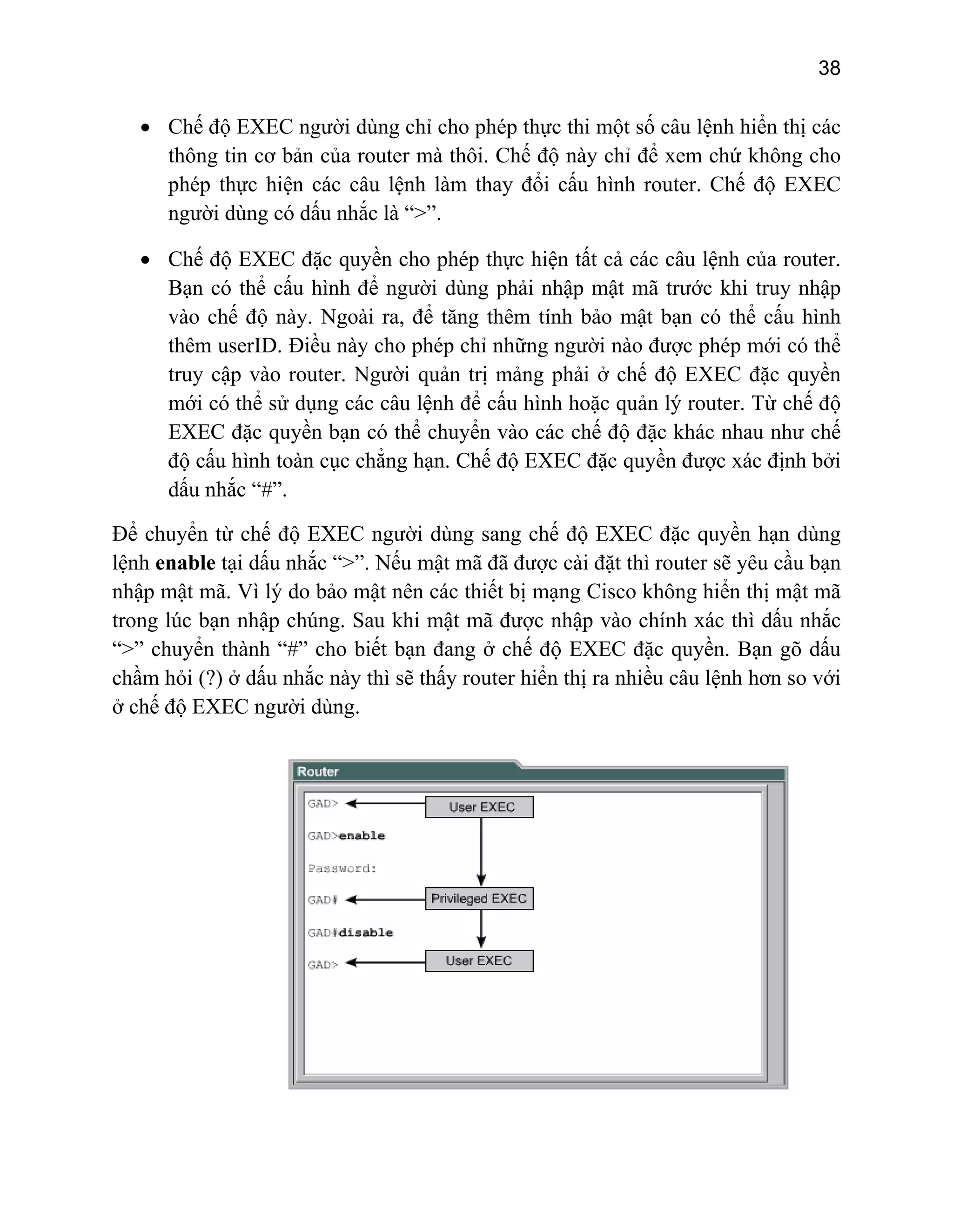 38

• Chế độ EXEC người dùng chỉ cho phép thực thi một số câu lệnh hiển thị các
thông tin cơ bản của router mà thôi. Chế độ này chỉ để xem chứ không cho
phép thực hiện các câu lệnh làm thay đổi cấu hình router. Chế độ EXEC
người dùng có dấu nhắc là “>”.
• Chế độ EXEC đặc quyền cho phép thực hiện tất cả các câu lệnh của router.
Bạn có thể cấu hình để người dùng phải nhập mật mã trước khi truy nhập
vào chế độ này. Ngoài ra, để tăng thêm tính bảo mật bạn có thể cấu hình
thêm userID. Điều này cho phép chỉ những người nào được phép mới có thể
truy cập vào router. Người quản trị mảng phải ở chế độ EXEC đặc quyền
mới có thể sử dụng các câu lệnh để cấu hình hoặc quản lý router. Từ chế độ
EXEC đặc quyền bạn có thể chuyển vào các chế độ đặc khác nhau như chế
độ cấu hình toàn cục chẳng hạn. Chế độ EXEC đặc quyền được xác định bởi
dấu nhắc “#”.
Để chuyển từ chế độ EXEC người dùng sang chế độ EXEC đặc quyền hạn dùng
lệnh enable tại dấu nhắc “>”. Nếu mật mã đã được cài đặt thì router sẽ yêu cầu bạn
nhập mật mã. Vì lý do bảo mật nên các thiết bị mạng Cisco không hiển thị mật mã
trong lúc bạn nhập chúng. Sau khi mật mã được nhập vào chính xác thì dấu nhắc
“>” chuyển thành “#” cho biết bạn đang ở chế độ EXEC đặc quyền. Bạn gõ dấu
chầm hỏi (?) ở dấu nhắc này thì sẽ thấy router hiển thị ra nhiều câu lệnh hơn so với
ở chế độ EXEC người dùng.

 