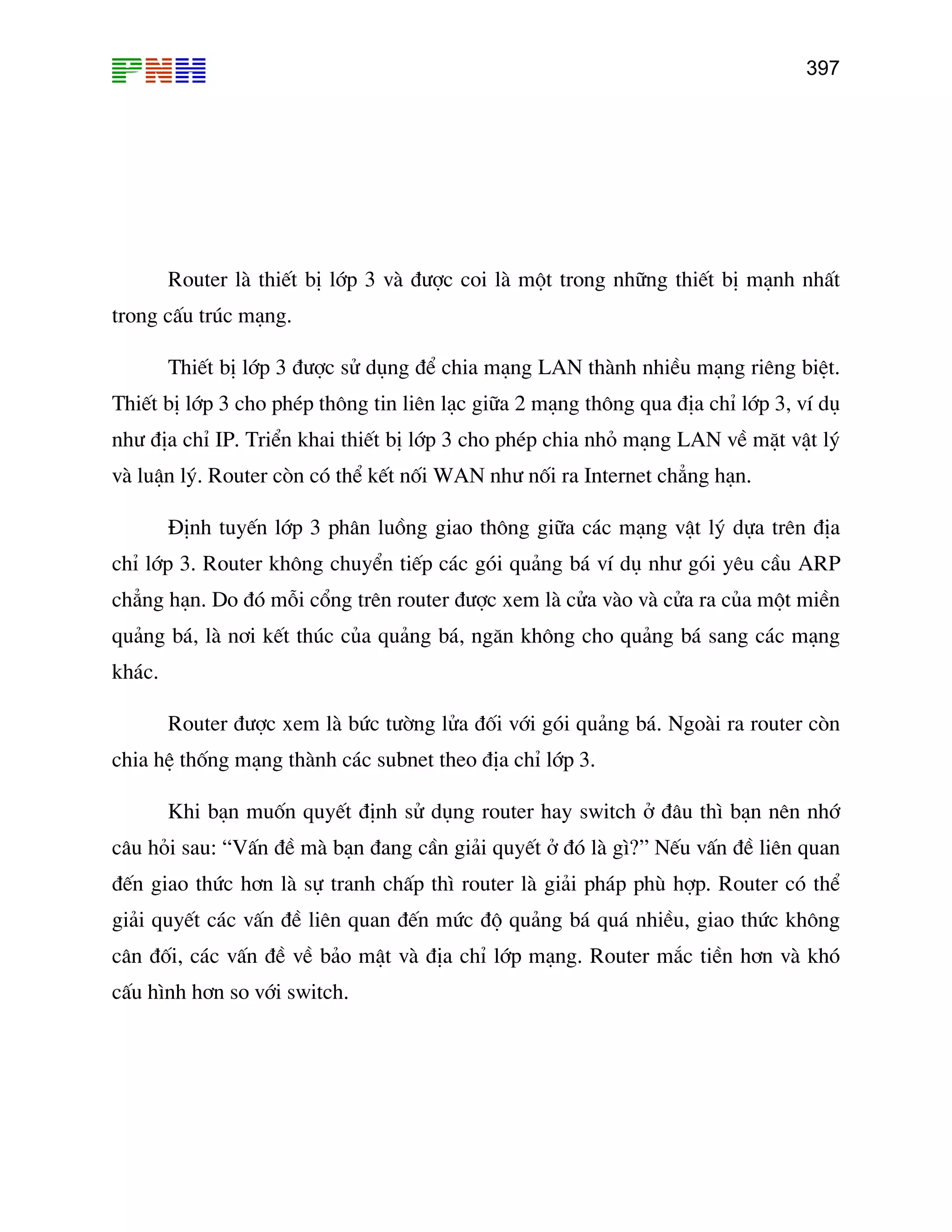 397

Router lµ thiÕt bÞ líp 3 vµ ®−îc coi lµ mét trong nh÷ng thiÕt bÞ m¹nh nhÊt
trong cÊu tróc m¹ng.
ThiÕt bÞ líp 3 ®−îc sö dông ®Ó chia m¹ng LAN thµnh nhiÒu m¹ng riªng biÖt.
ThiÕt bÞ líp 3 cho phÐp th«ng tin liªn l¹c gi÷a 2 m¹ng th«ng qua ®Þa chØ líp 3, vÝ dô
nh− ®Þa chØ IP. TriÓn khai thiÕt bÞ líp 3 cho phÐp chia nhá m¹ng LAN vÒ mÆt vËt lý
vµ luËn lý. Router cßn cã thÓ kÕt nèi WAN nh− nèi ra Internet ch¼ng h¹n.
§Þnh tuyÕn líp 3 ph©n luång giao th«ng gi÷a c¸c m¹ng vËt lý dùa trªn ®Þa
chØ líp 3. Router kh«ng chuyÓn tiÕp c¸c gãi qu¶ng b¸ vÝ dô nh− gãi yªu cÇu ARP
ch¼ng h¹n. Do ®ã mçi cæng trªn router ®−îc xem lµ cöa vµo vµ cöa ra cña mét miÒn
qu¶ng b¸, lµ n¬i kÕt thóc cña qu¶ng b¸, ng¨n kh«ng cho qu¶ng b¸ sang c¸c m¹ng
kh¸c.
Router ®−îc xem lµ bøc t−êng löa ®èi víi gãi qu¶ng b¸. Ngoµi ra router cßn
chia hÖ thèng m¹ng thµnh c¸c subnet theo ®Þa chØ líp 3.
Khi b¹n muèn quyÕt ®Þnh sö dông router hay switch ë ®©u th× b¹n nªn nhí
c©u hái sau: “VÊn ®Ò mµ b¹n ®ang cÇn gi¶i quyÕt ë ®ã lµ g×?” NÕu vÊn ®Ò liªn quan
®Õn giao thøc h¬n lµ sù tranh chÊp th× router lµ gi¶i ph¸p phï hîp. Router cã thÓ
gi¶i quyÕt c¸c vÊn ®Ò liªn quan ®Õn møc ®é qu¶ng b¸ qu¸ nhiÒu, giao thøc kh«ng
c©n ®èi, c¸c vÊn ®Ò vÒ b¶o mËt vµ ®Þa chØ líp m¹ng. Router m¾c tiÒn h¬n vµ khã
cÊu h×nh h¬n so víi switch.

 