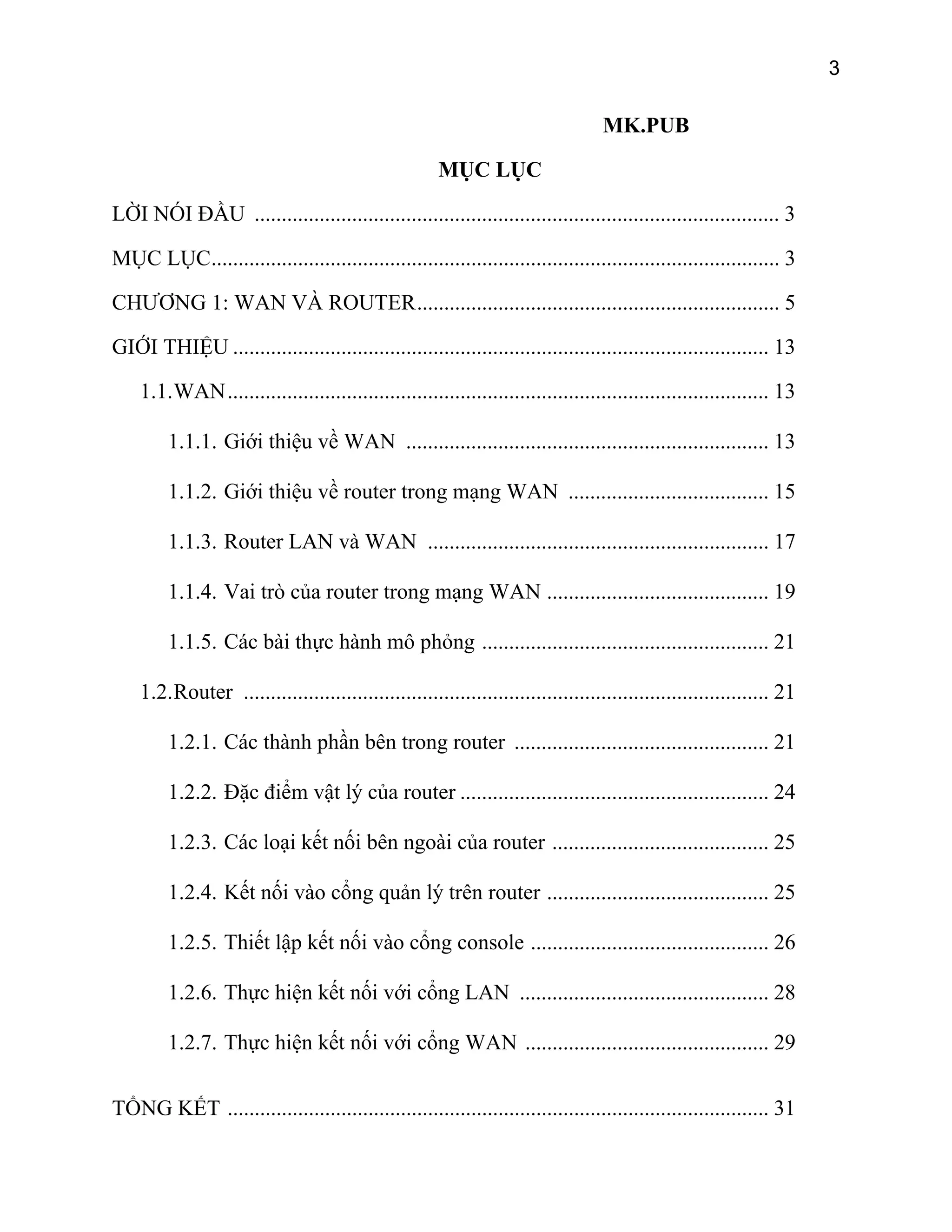 3

MK.PUB
MỤC LỤC
LỜI NÓI ĐẦU ................................................................................................. 3
MỤC LỤC......................................................................................................... 3
CHƯƠNG 1: WAN VÀ ROUTER................................................................... 5
GIỚI THIỆU ................................................................................................... 13
1.1. WAN.................................................................................................... 13
1.1.1. Giới thiệu về WAN ................................................................... 13
1.1.2. Giới thiệu về router trong mạng WAN ..................................... 15
1.1.3. Router LAN và WAN ............................................................... 17
1.1.4. Vai trò của router trong mạng WAN ......................................... 19
1.1.5. Các bài thực hành mô phỏng ..................................................... 21
1.2. Router ................................................................................................. 21
1.2.1. Các thành phần bên trong router ............................................... 21
1.2.2. Đặc điểm vật lý của router ......................................................... 24
1.2.3. Các loại kết nối bên ngoài của router ........................................ 25
1.2.4. Kết nối vào cổng quản lý trên router ......................................... 25
1.2.5. Thiết lập kết nối vào cổng console ............................................ 26
1.2.6. Thực hiện kết nối với cổng LAN .............................................. 28
1.2.7. Thực hiện kết nối với cổng WAN ............................................. 29
TỔNG KẾT .................................................................................................... 31

 