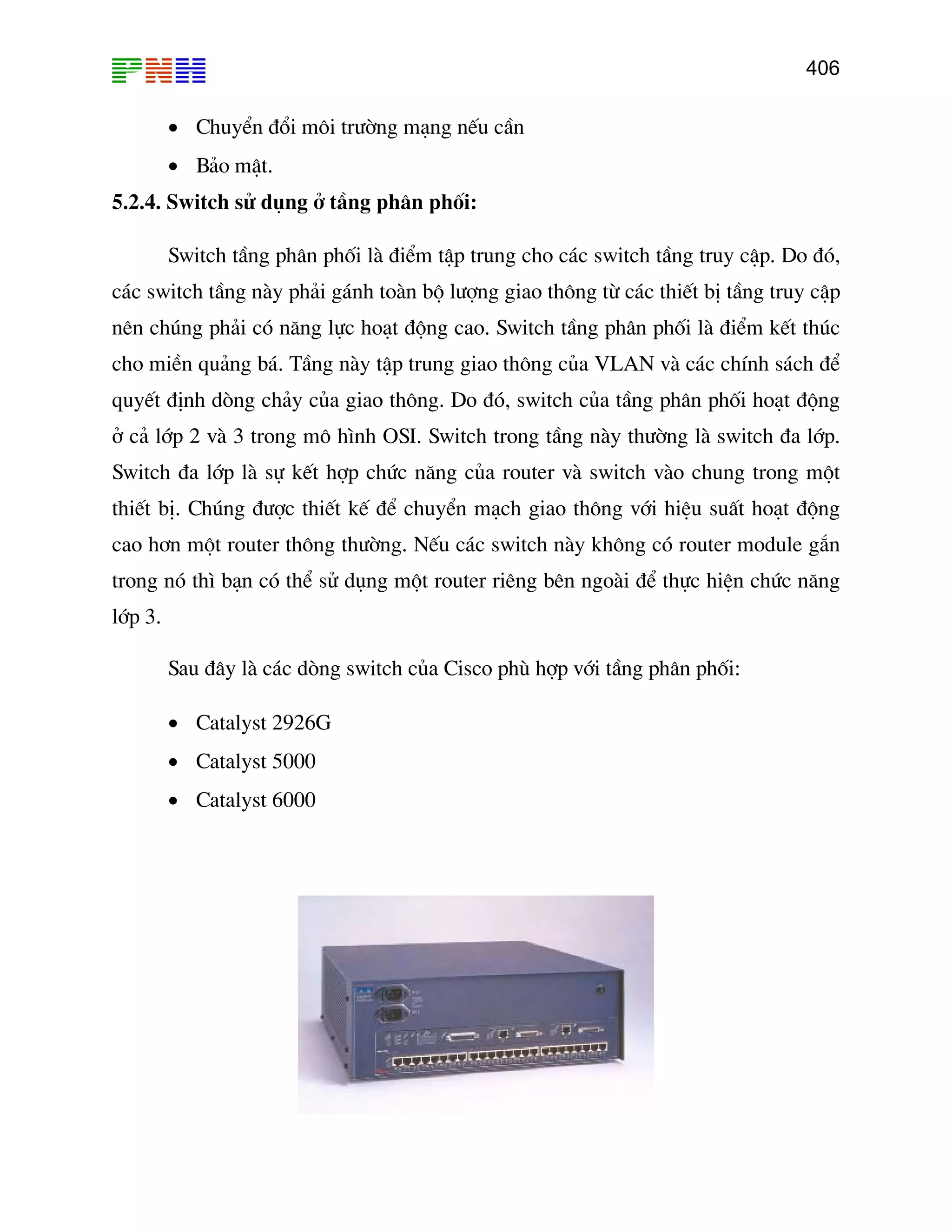 406

• ChuyÓn ®æi m«i tr−êng m¹ng nÕu cÇn
• B¶o mËt.
5.2.4. Switch sö dông ë tÇng ph©n phèi:
Switch tÇng ph©n phèi lµ ®iÓm tËp trung cho c¸c switch tÇng truy cËp. Do ®ã,
c¸c switch tÇng nµy ph¶i g¸nh toµn bé l−îng giao th«ng tõ c¸c thiÕt bÞ tÇng truy cËp
nªn chóng ph¶i cã n¨ng lùc ho¹t ®éng cao. Switch tÇng ph©n phèi lµ ®iÓm kÕt thóc
cho miÒn qu¶ng b¸. TÇng nµy tËp trung giao th«ng cña VLAN vµ c¸c chÝnh s¸ch ®Ó
quyÕt ®Þnh dßng ch¶y cña giao th«ng. Do ®ã, switch cña tÇng ph©n phèi ho¹t ®éng
ë c¶ líp 2 vµ 3 trong m« h×nh OSI. Switch trong tÇng nµy th−êng lµ switch ®a líp.
Switch ®a líp lµ sù kÕt hîp chøc n¨ng cña router vµ switch vµo chung trong mét
thiÕt bÞ. Chóng ®−îc thiÕt kÕ ®Ó chuyÓn m¹ch giao th«ng víi hiÖu suÊt ho¹t ®éng
cao h¬n mét router th«ng th−êng. NÕu c¸c switch nµy kh«ng cã router module g¾n
trong nã th× b¹n cã thÓ sö dông mét router riªng bªn ngoµi ®Ó thùc hiÖn chøc n¨ng
líp 3.
Sau ®©y lµ c¸c dßng switch cña Cisco phï hîp víi tÇng ph©n phèi:
• Catalyst 2926G
• Catalyst 5000
• Catalyst 6000

 