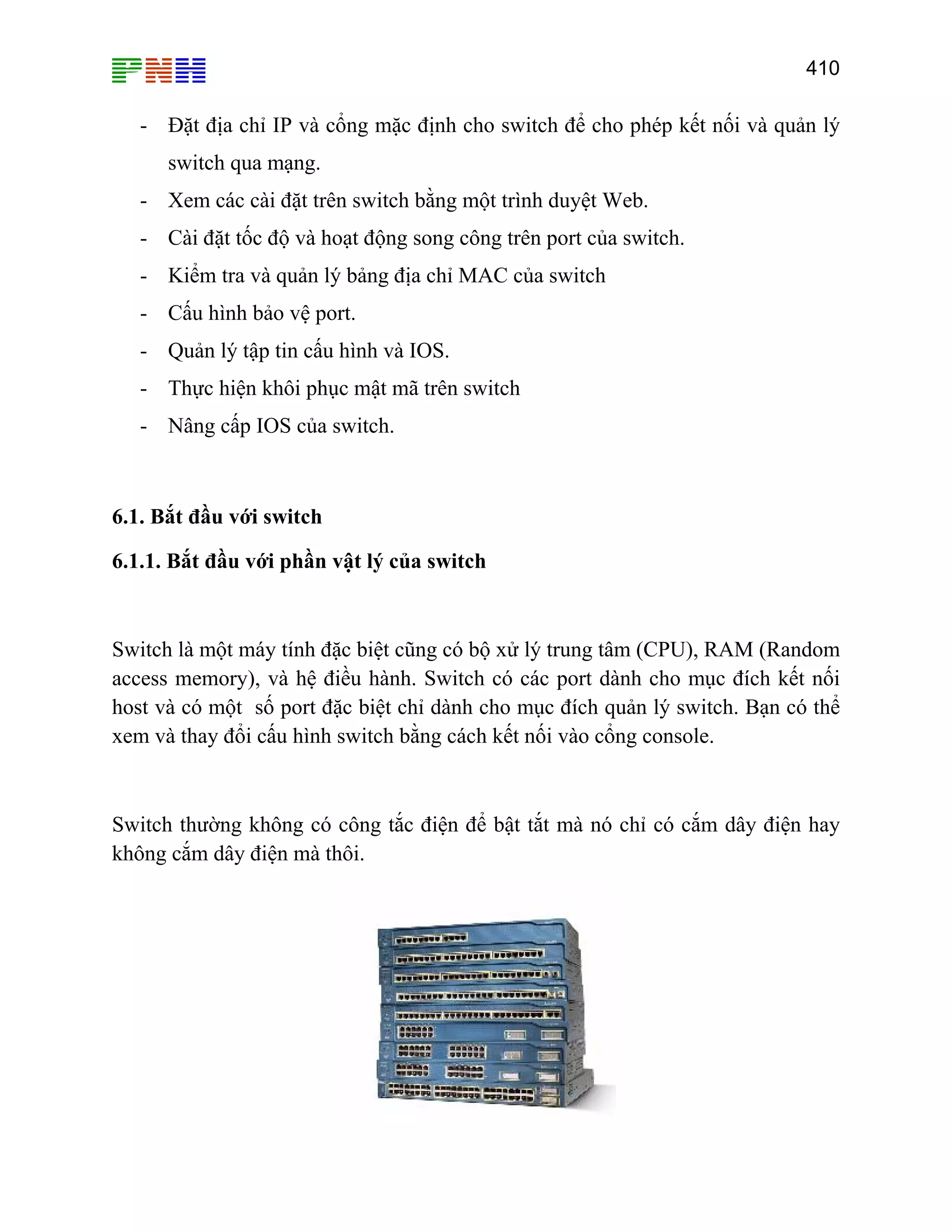 410

- Đặt địa chỉ IP và cổng mặc định cho switch để cho phép kết nối và quản lý
switch qua mạng.
- Xem các cài đặt trên switch bằng một trình duyệt Web.
- Cài đặt tốc độ và hoạt động song công trên port của switch.
- Kiểm tra và quản lý bảng địa chỉ MAC của switch
- Cấu hình bảo vệ port.
- Quản lý tập tin cấu hình và IOS.
- Thực hiện khôi phục mật mã trên switch
- Nâng cấp IOS của switch.

6.1. Bắt đầu với switch
6.1.1. Bắt đầu với phần vật lý của switch

Switch là một máy tính đặc biệt cũng có bộ xử lý trung tâm (CPU), RAM (Random
access memory), và hệ điều hành. Switch có các port dành cho mục đích kết nối
host và có một số port đặc biệt chỉ dành cho mục đích quản lý switch. Bạn có thể
xem và thay đổi cấu hình switch bằng cách kết nối vào cổng console.

Switch thường không có công tắc điện để bật tắt mà nó chỉ có cắm dây điện hay
không cắm dây điện mà thôi.

 
