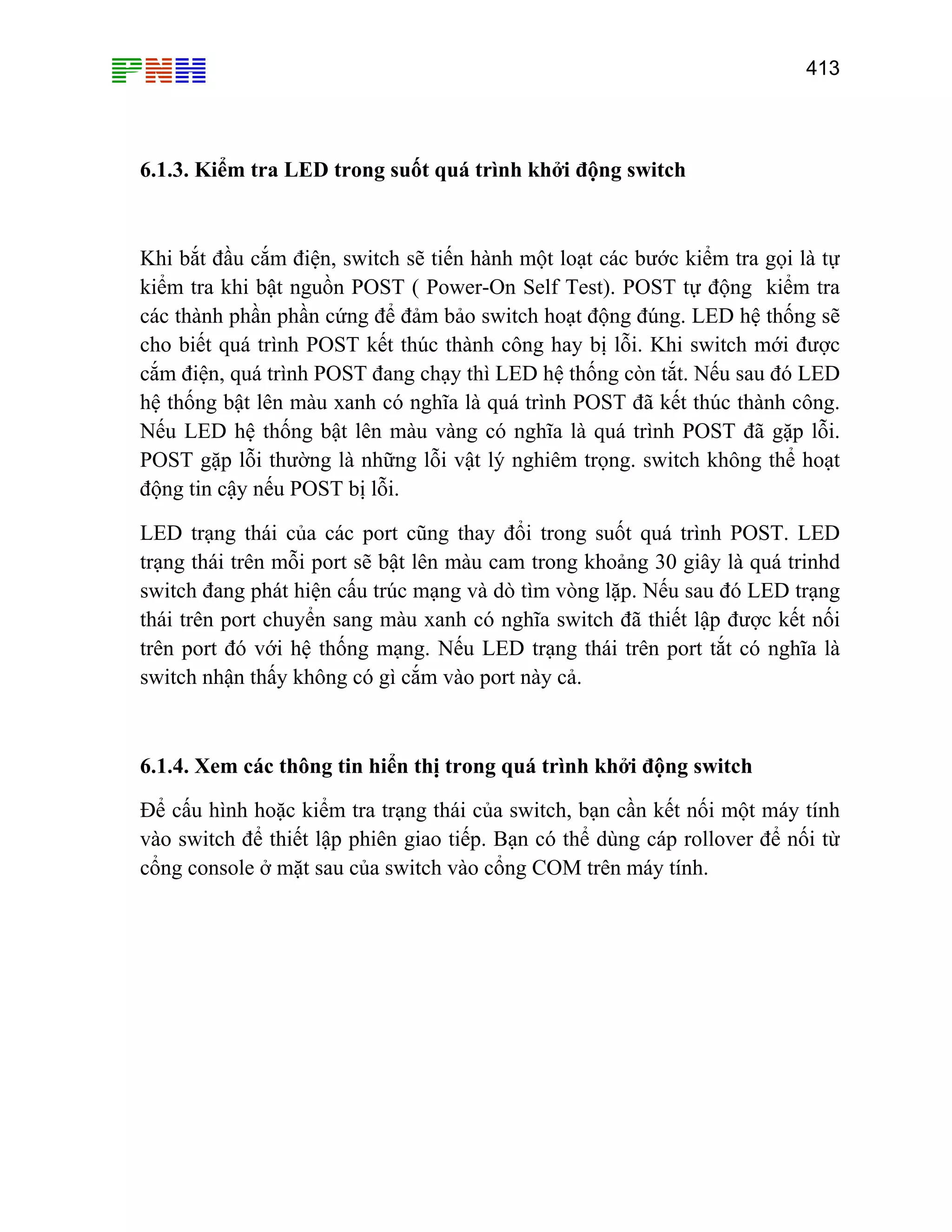 413

6.1.3. Kiểm tra LED trong suốt quá trình khởi động switch

Khi bắt đầu cắm điện, switch sẽ tiến hành một loạt các bước kiểm tra gọi là tự
kiểm tra khi bật nguồn POST ( Power-On Self Test). POST tự động kiểm tra
các thành phần phần cứng để đảm bảo switch hoạt động đúng. LED hệ thống sẽ
cho biết quá trình POST kết thúc thành công hay bị lỗi. Khi switch mới được
cắm điện, quá trình POST đang chạy thì LED hệ thống còn tắt. Nếu sau đó LED
hệ thống bật lên màu xanh có nghĩa là quá trình POST đã kết thúc thành công.
Nếu LED hệ thống bật lên màu vàng có nghĩa là quá trình POST đã gặp lỗi.
POST gặp lỗi thường là những lỗi vật lý nghiêm trọng. switch không thể hoạt
động tin cậy nếu POST bị lỗi.
LED trạng thái của các port cũng thay đổi trong suốt quá trình POST. LED
trạng thái trên mỗi port sẽ bật lên màu cam trong khoảng 30 giây là quá trinhd
switch đang phát hiện cấu trúc mạng và dò tìm vòng lặp. Nếu sau đó LED trạng
thái trên port chuyển sang màu xanh có nghĩa switch đã thiết lập được kết nối
trên port đó với hệ thống mạng. Nếu LED trạng thái trên port tắt có nghĩa là
switch nhận thấy không có gì cắm vào port này cả.

6.1.4. Xem các thông tin hiển thị trong quá trình khởi động switch
Để cấu hình hoặc kiểm tra trạng thái của switch, bạn cần kết nối một máy tính
vào switch để thiết lập phiên giao tiếp. Bạn có thể dùng cáp rollover để nối từ
cổng console ở mặt sau của switch vào cổng COM trên máy tính.

 