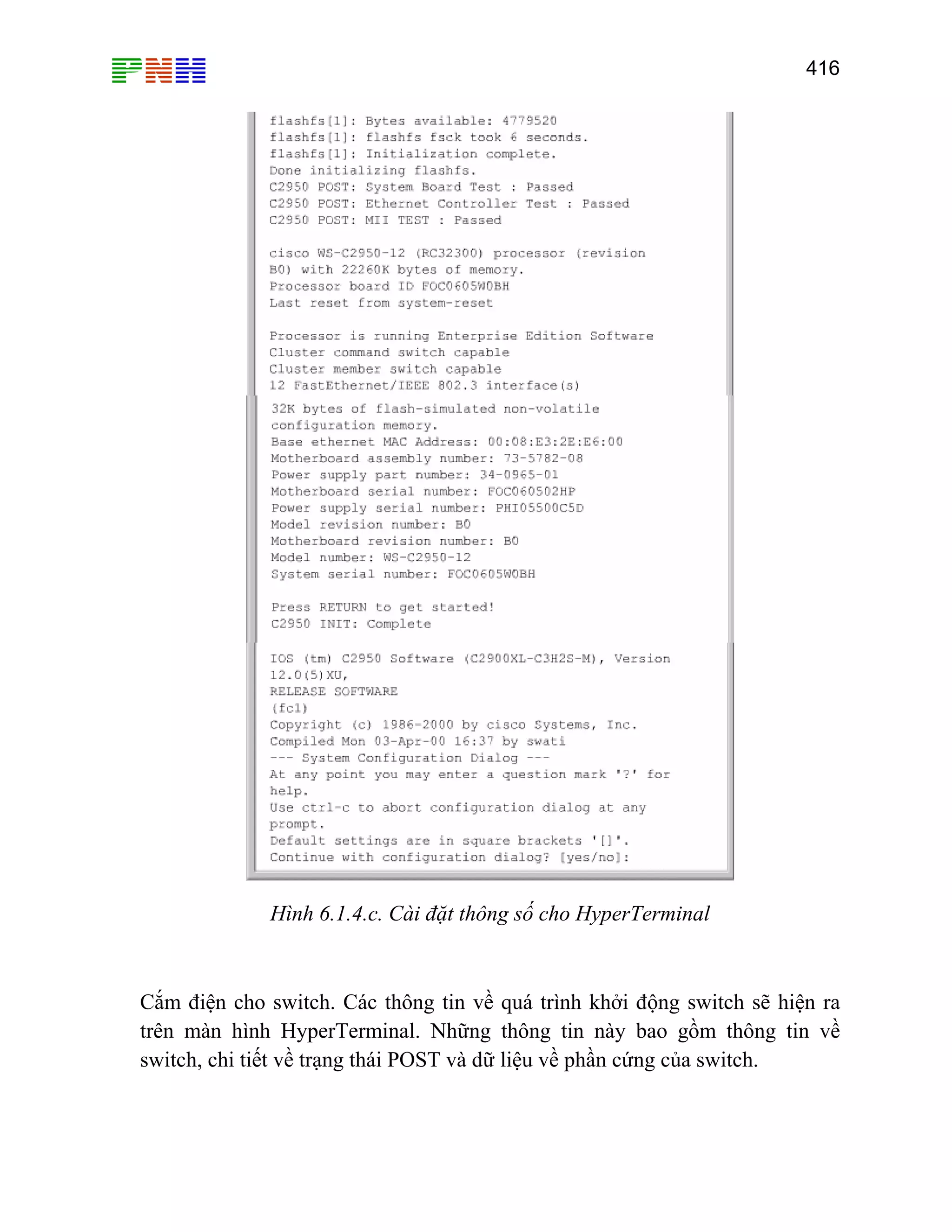 416

Hình 6.1.4.c. Cài đặt thông số cho HyperTerminal

Cắm điện cho switch. Các thông tin về quá trình khởi động switch sẽ hiện ra
trên màn hình HyperTerminal. Những thông tin này bao gồm thông tin về
switch, chi tiết về trạng thái POST và dữ liệu về phần cứng của switch.

 