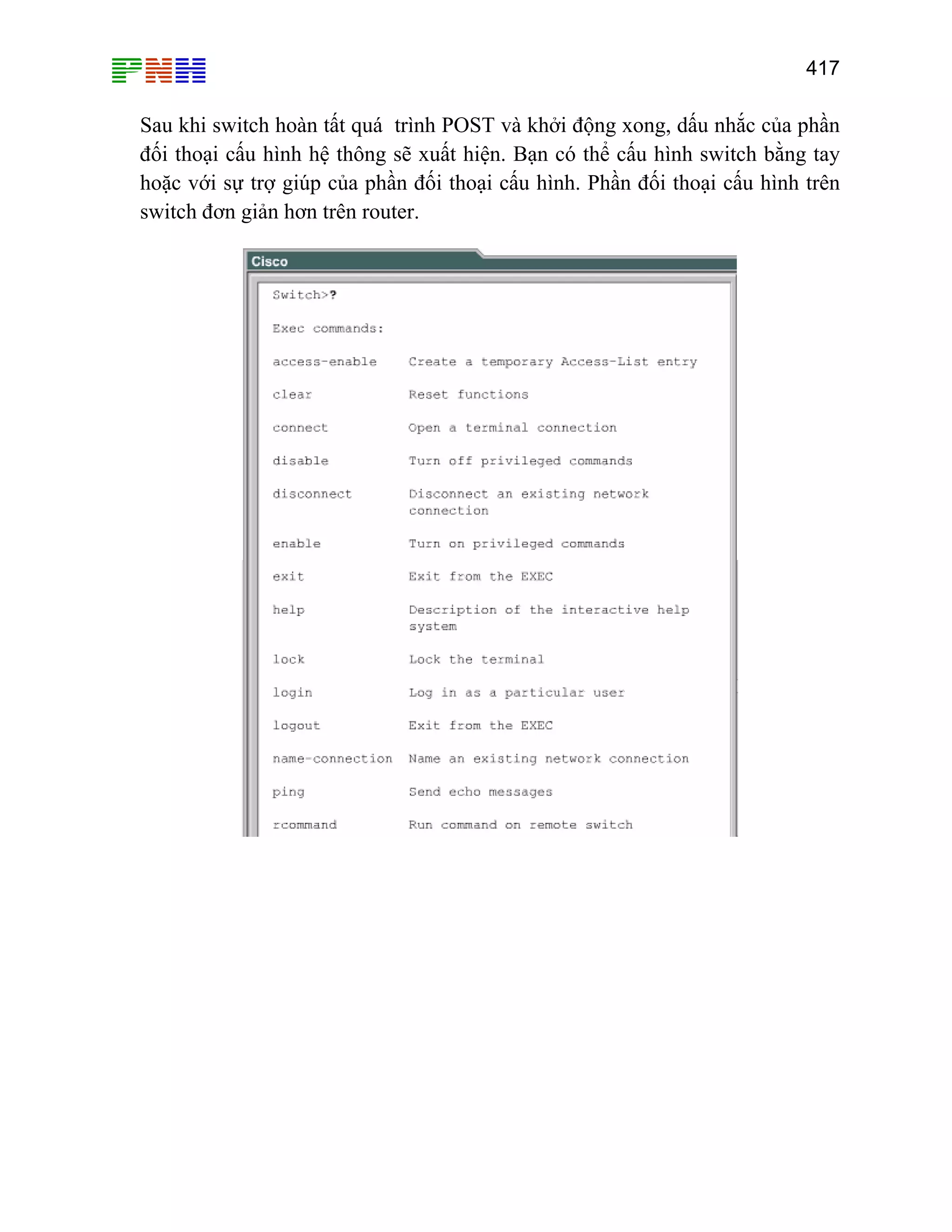 417

Sau khi switch hoàn tất quá trình POST và khởi động xong, dấu nhắc của phần
đối thoại cấu hình hệ thông sẽ xuất hiện. Bạn có thể cấu hình switch bằng tay
hoặc với sự trợ giúp của phần đối thoại cấu hình. Phần đối thoại cấu hình trên
switch đơn giản hơn trên router.

 