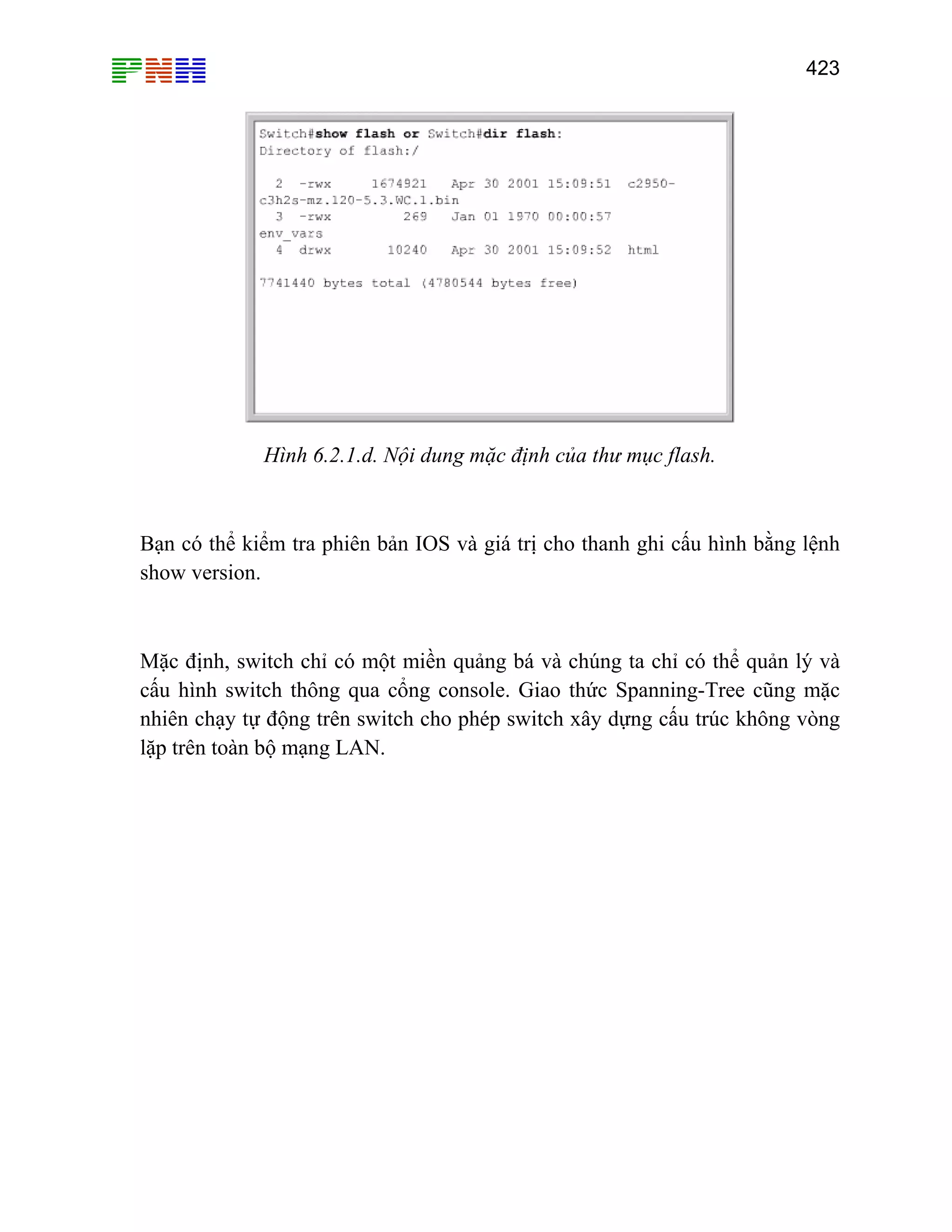 423

Hình 6.2.1.d. Nội dung mặc định của thư mục flash.

Bạn có thể kiểm tra phiên bản IOS và giá trị cho thanh ghi cấu hình bằng lệnh
show version.

Mặc định, switch chỉ có một miền quảng bá và chúng ta chỉ có thể quản lý và
cấu hình switch thông qua cổng console. Giao thức Spanning-Tree cũng mặc
nhiên chạy tự động trên switch cho phép switch xây dựng cấu trúc không vòng
lặp trên toàn bộ mạng LAN.

 