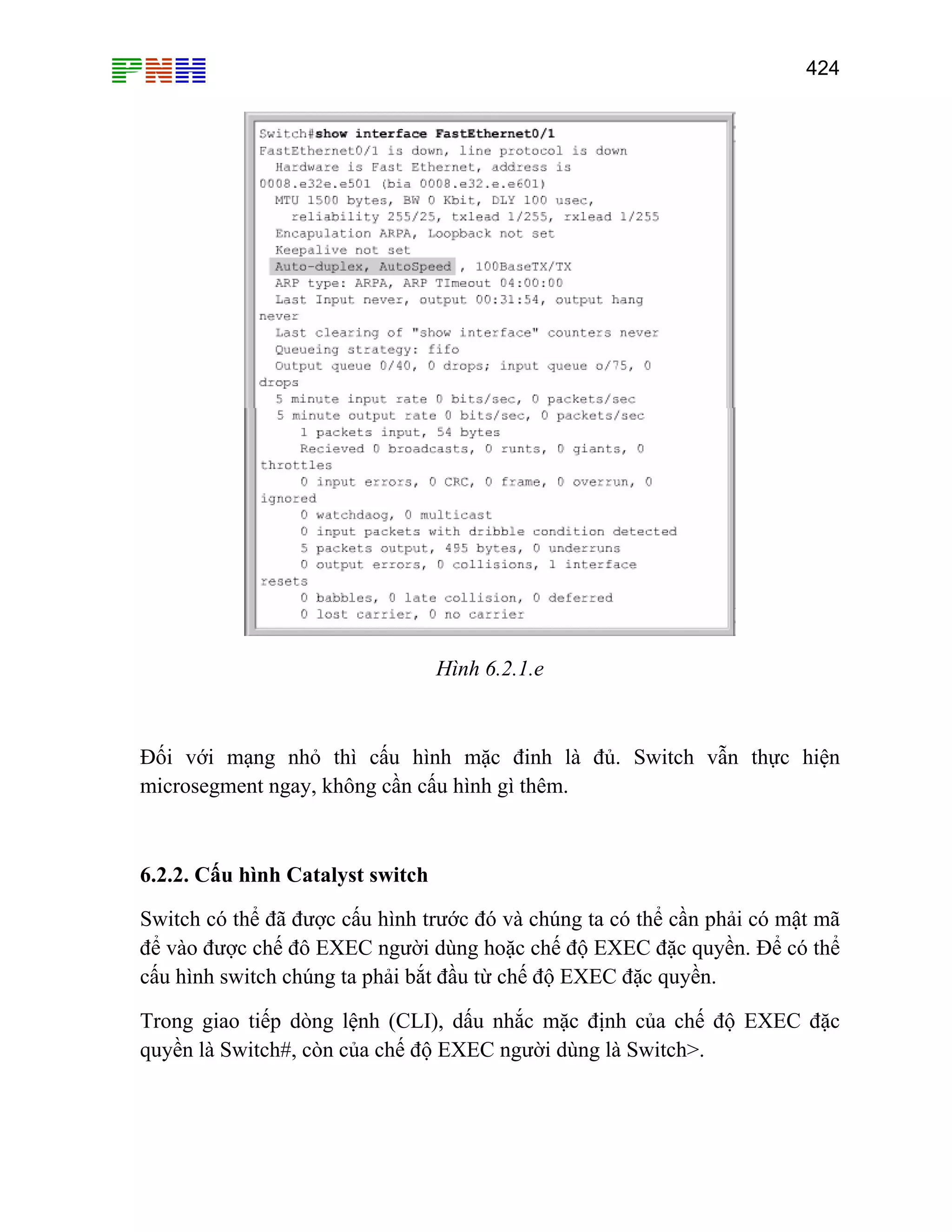 424

Hình 6.2.1.e

Đối với mạng nhỏ thì cấu hình mặc đinh là đủ. Switch vẫn thực hiện
microsegment ngay, không cần cấu hình gì thêm.

6.2.2. Cấu hình Catalyst switch
Switch có thể đã được cấu hình trước đó và chúng ta có thể cần phải có mật mã
để vào được chế đô EXEC người dùng hoặc chế độ EXEC đặc quyền. Để có thể
cấu hình switch chúng ta phải bắt đầu từ chế độ EXEC đặc quyền.
Trong giao tiếp dòng lệnh (CLI), dấu nhắc mặc định của chế độ EXEC đặc
quyền là Switch#, còn của chế độ EXEC người dùng là Switch>.

 
