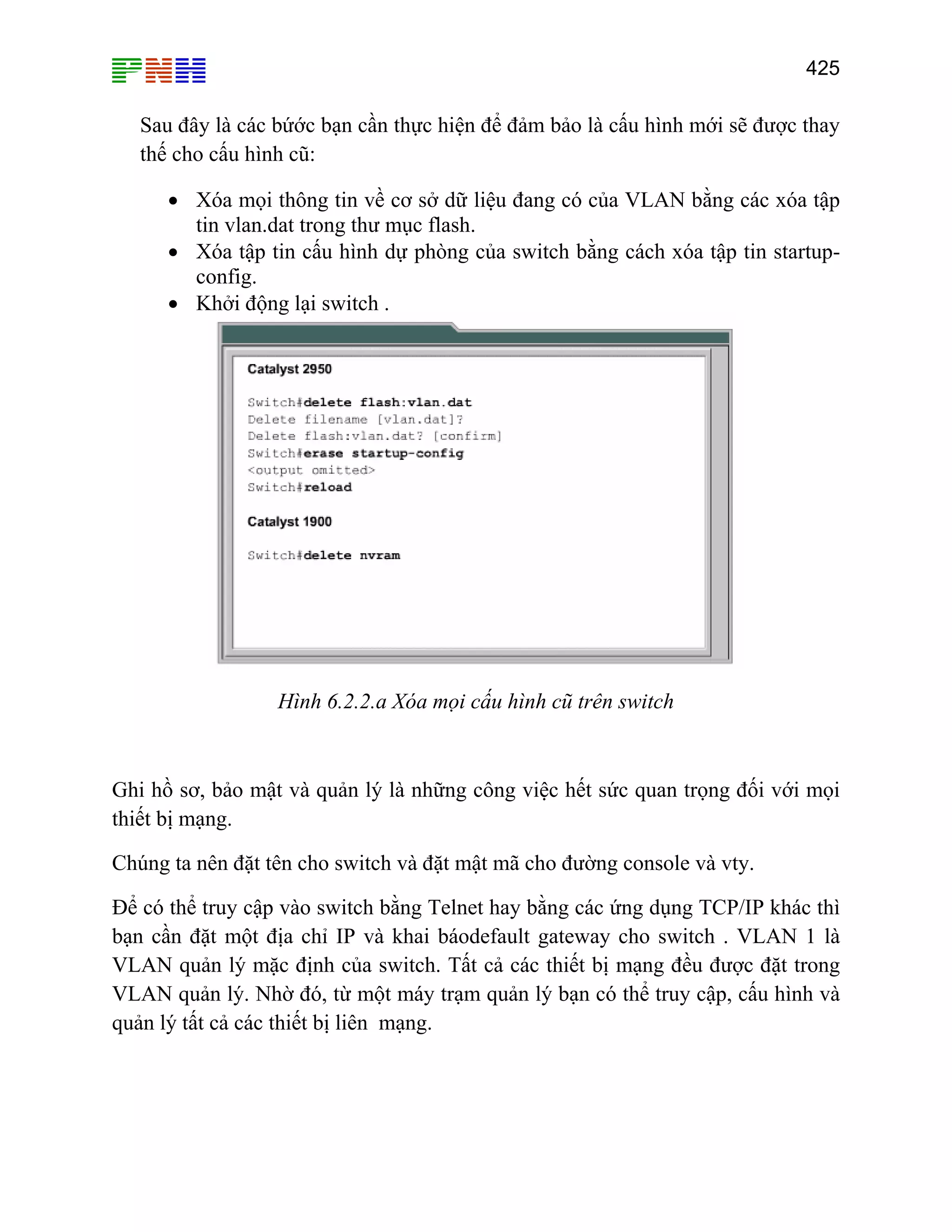 425

Sau đây là các bứớc bạn cần thực hiện để đảm bảo là cấu hình mới sẽ được thay
thế cho cấu hình cũ:
• Xóa mọi thông tin về cơ sở dữ liệu đang có của VLAN bằng các xóa tập
tin vlan.dat trong thư mục flash.
• Xóa tập tin cấu hình dự phòng của switch bằng cách xóa tập tin startupconfig.
• Khởi động lại switch .

Hình 6.2.2.a Xóa mọi cấu hình cũ trên switch

Ghi hồ sơ, bảo mật và quản lý là những công việc hết sức quan trọng đối với mọi
thiết bị mạng.
Chúng ta nên đặt tên cho switch và đặt mật mã cho đường console và vty.
Để có thể truy cập vào switch bằng Telnet hay bằng các ứng dụng TCP/IP khác thì
bạn cần đặt một địa chỉ IP và khai báodefault gateway cho switch . VLAN 1 là
VLAN quản lý mặc định của switch. Tất cả các thiết bị mạng đều được đặt trong
VLAN quản lý. Nhờ đó, từ một máy trạm quản lý bạn có thể truy cập, cấu hình và
quản lý tất cả các thiết bị liên mạng.

 