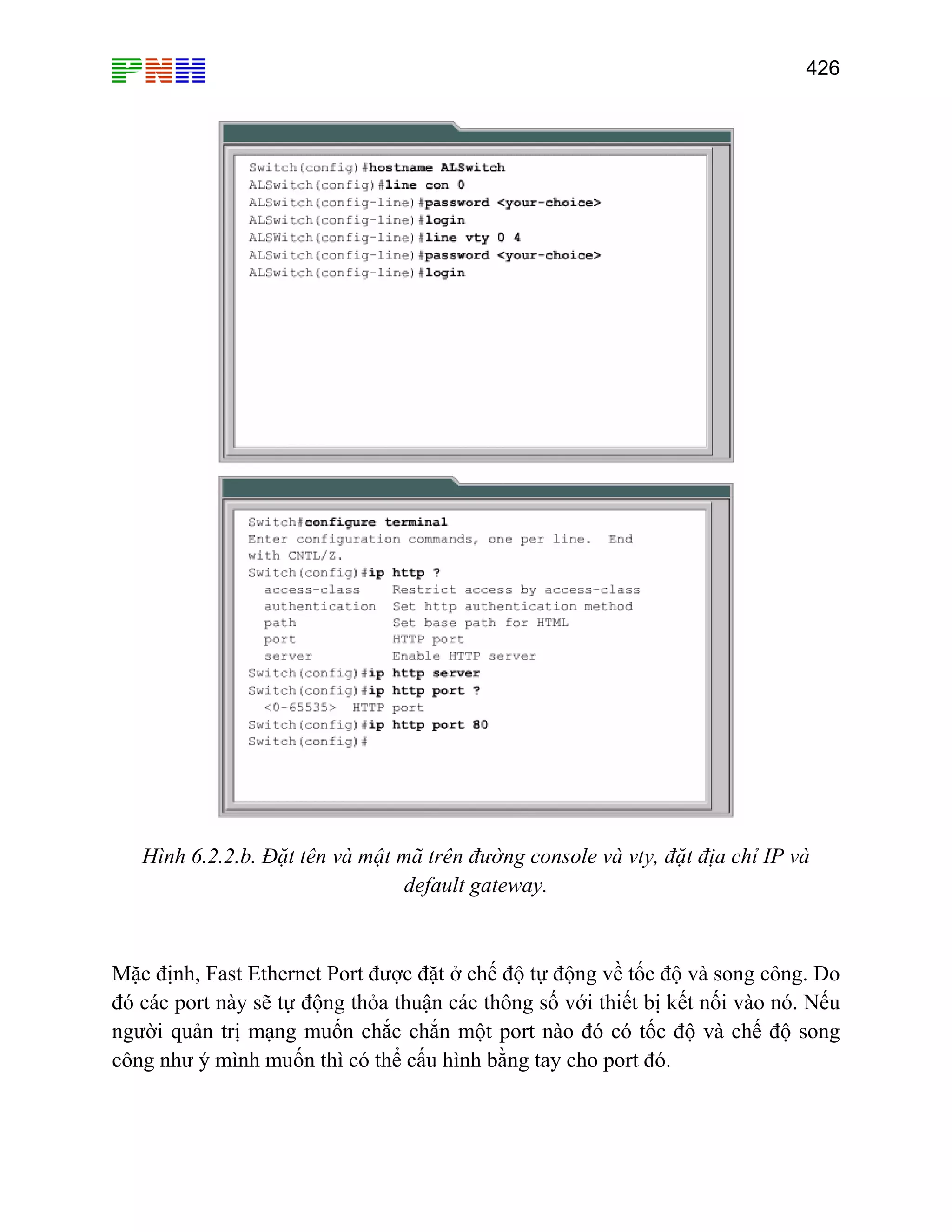 426

Hình 6.2.2.b. Đặt tên và mật mã trên đường console và vty, đặt địa chỉ IP và
default gateway.

Mặc định, Fast Ethernet Port được đặt ở chế độ tự động về tốc độ và song công. Do
đó các port này sẽ tự động thỏa thuận các thông số với thiết bị kết nối vào nó. Nếu
người quản trị mạng muốn chắc chắn một port nào đó có tốc độ và chế độ song
công như ý mình muốn thì có thể cấu hình bằng tay cho port đó.

 