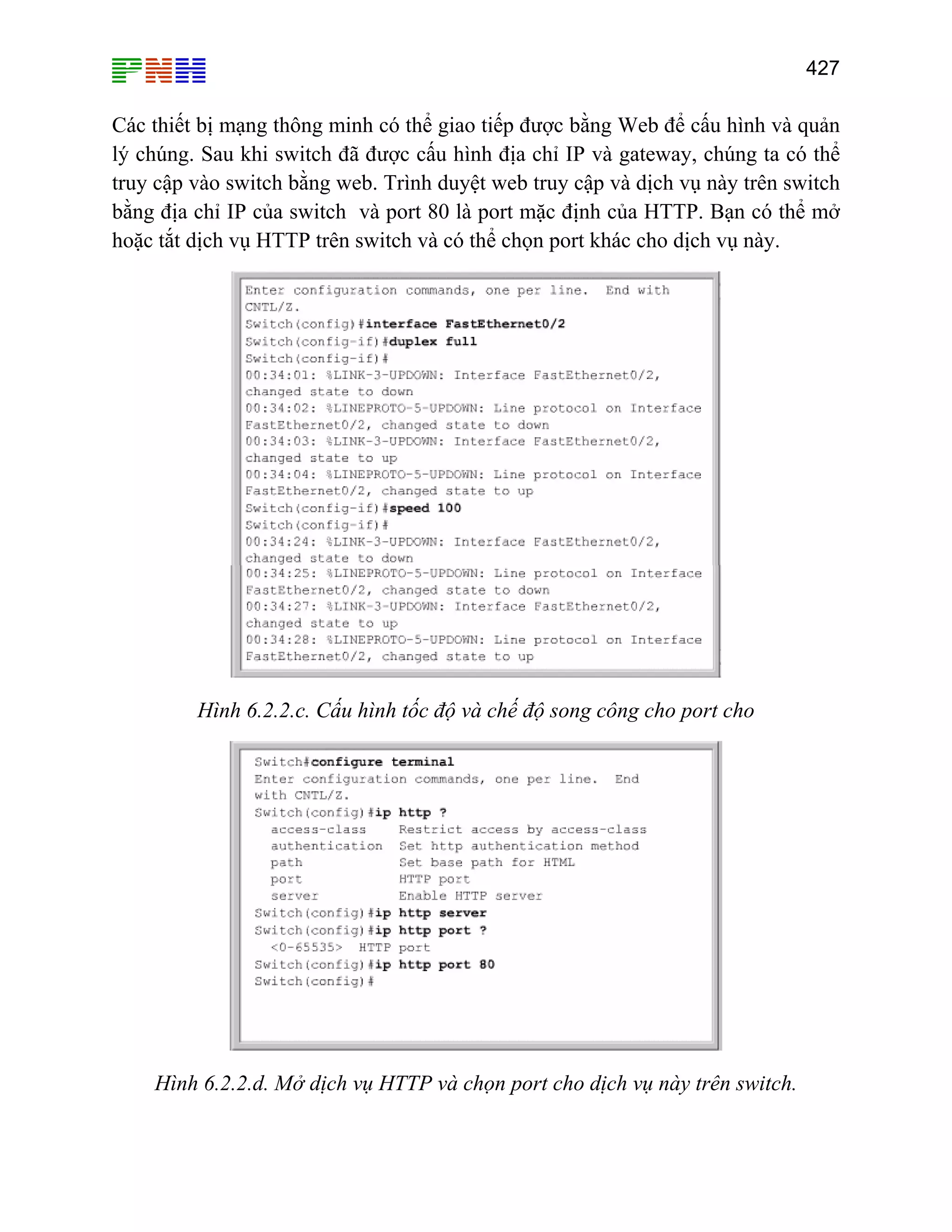 427

Các thiết bị mạng thông minh có thể giao tiếp được bằng Web để cấu hình và quản
lý chúng. Sau khi switch đã được cấu hình địa chỉ IP và gateway, chúng ta có thể
truy cập vào switch bằng web. Trình duyệt web truy cập và dịch vụ này trên switch
bằng địa chỉ IP của switch và port 80 là port mặc định của HTTP. Bạn có thể mở
hoặc tắt dịch vụ HTTP trên switch và có thể chọn port khác cho dịch vụ này.

Hình 6.2.2.c. Cấu hình tốc độ và chế độ song công cho port cho

Hình 6.2.2.d. Mở dịch vụ HTTP và chọn port cho dịch vụ này trên switch.

 