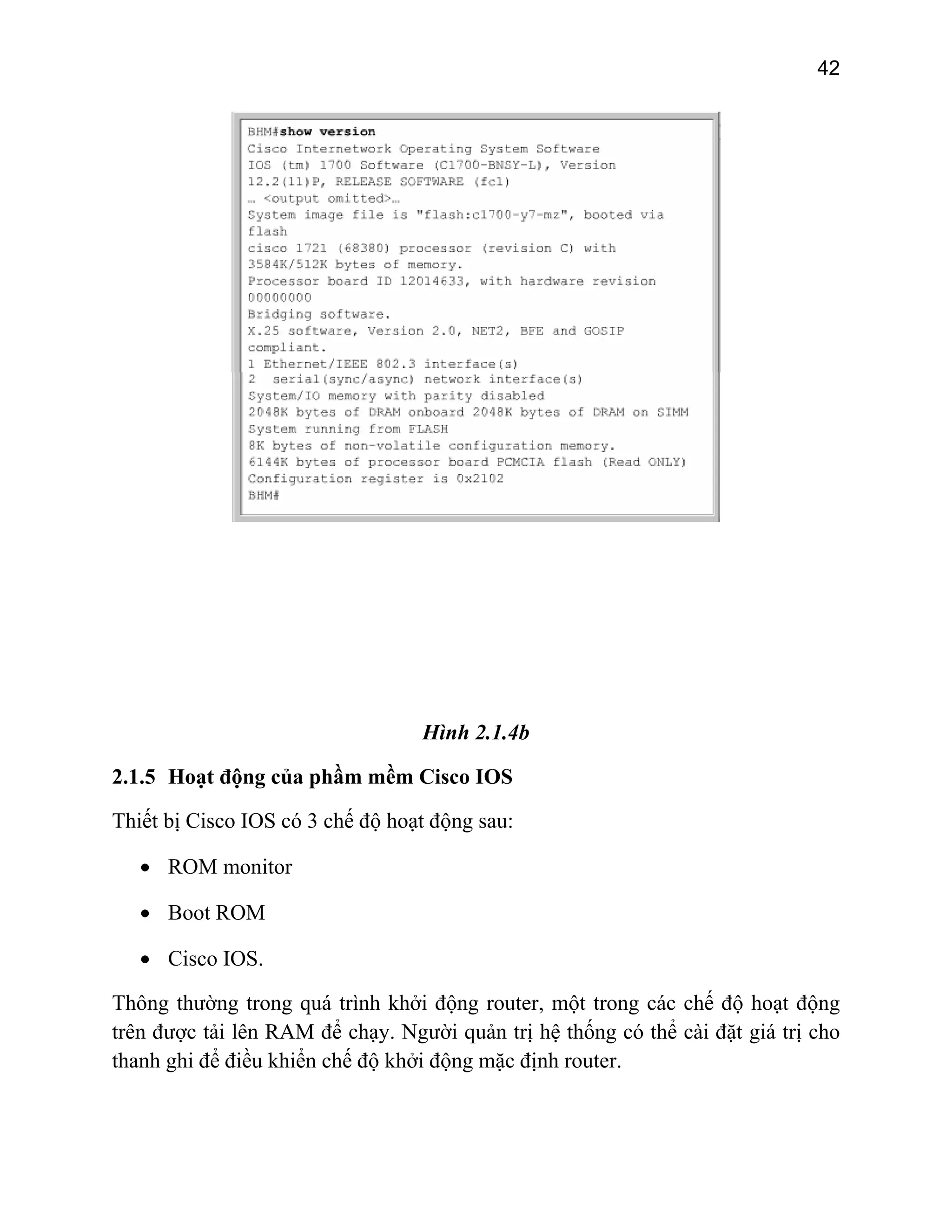 42

Hình 2.1.4b
2.1.5 Hoạt động của phầm mềm Cisco IOS
Thiết bị Cisco IOS có 3 chế độ hoạt động sau:
• ROM monitor
• Boot ROM
• Cisco IOS.
Thông thường trong quá trình khởi động router, một trong các chế độ hoạt động
trên được tải lên RAM để chạy. Người quản trị hệ thống có thể cài đặt giá trị cho
thanh ghi để điều khiển chế độ khởi động mặc định router.

 
