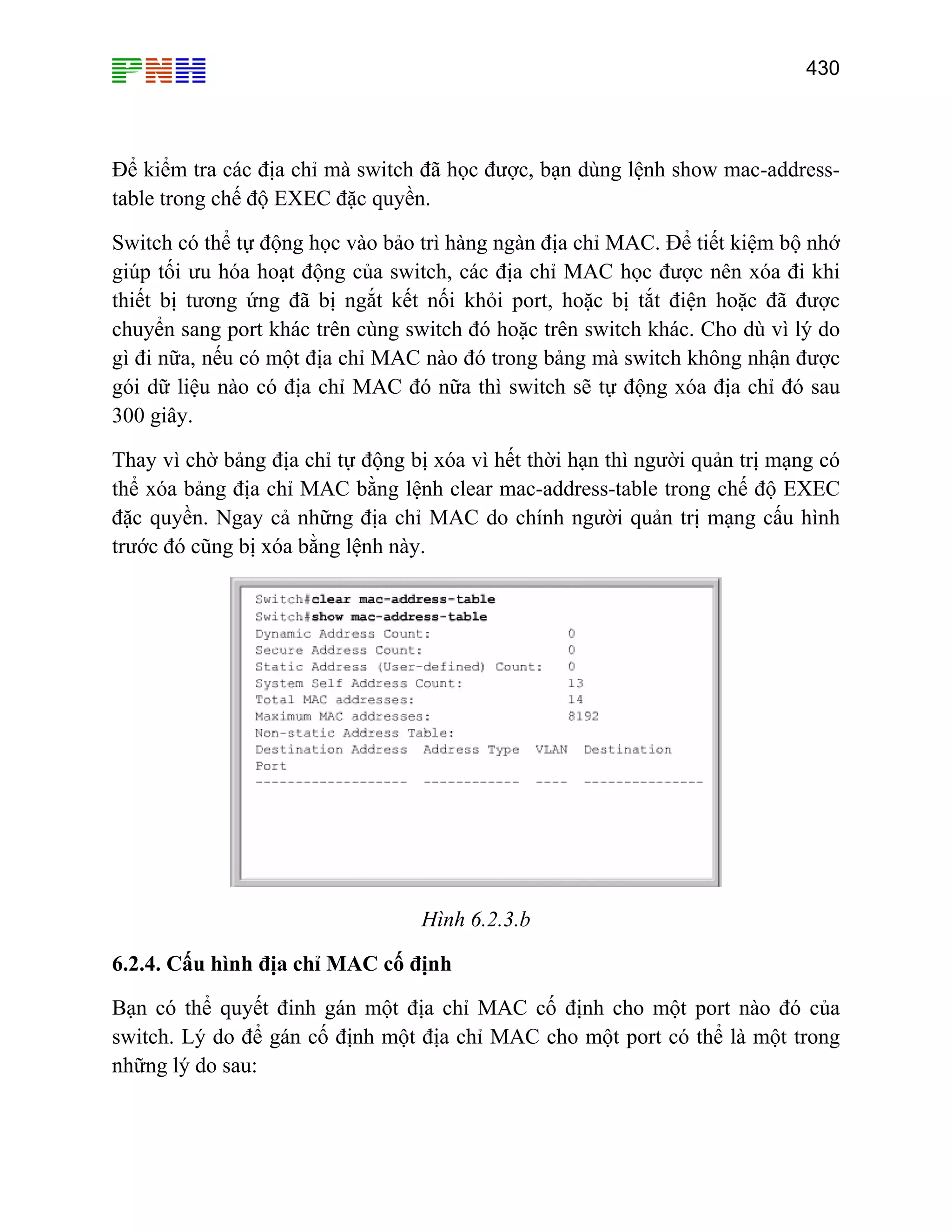 430

Để kiểm tra các địa chỉ mà switch đã học được, bạn dùng lệnh show mac-addresstable trong chế độ EXEC đặc quyền.
Switch có thể tự động học vào bảo trì hàng ngàn địa chỉ MAC. Để tiết kiệm bộ nhớ
giúp tối ưu hóa hoạt động của switch, các địa chỉ MAC học được nên xóa đi khi
thiết bị tương ứng đã bị ngắt kết nối khỏi port, hoặc bị tắt điện hoặc đã được
chuyển sang port khác trên cùng switch đó hoặc trên switch khác. Cho dù vì lý do
gì đi nữa, nếu có một địa chỉ MAC nào đó trong bảng mà switch không nhận được
gói dữ liệu nào có địa chỉ MAC đó nữa thì switch sẽ tự động xóa địa chỉ đó sau
300 giây.
Thay vì chờ bảng địa chỉ tự động bị xóa vì hết thời hạn thì người quản trị mạng có
thể xóa bảng địa chỉ MAC bằng lệnh clear mac-address-table trong chế độ EXEC
đặc quyền. Ngay cả những địa chỉ MAC do chính người quản trị mạng cấu hình
trước đó cũng bị xóa bằng lệnh này.

Hình 6.2.3.b
6.2.4. Cấu hình địa chỉ MAC cố định
Bạn có thể quyết đinh gán một địa chỉ MAC cố định cho một port nào đó của
switch. Lý do để gán cố định một địa chỉ MAC cho một port có thể là một trong
những lý do sau:

 