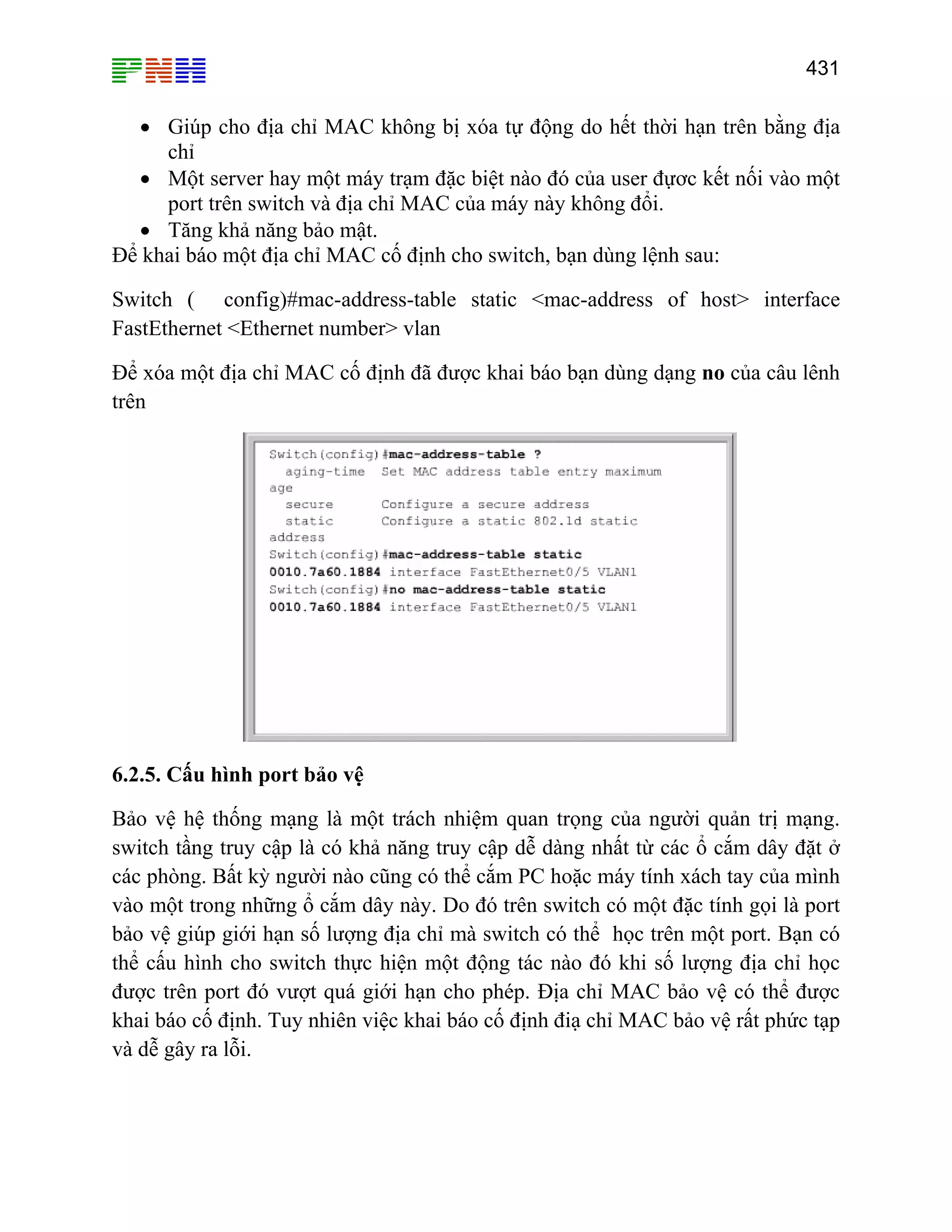 431

• Giúp cho địa chỉ MAC không bị xóa tự động do hết thời hạn trên bằng địa
chỉ
• Một server hay một máy trạm đặc biệt nào đó của user đựơc kết nối vào một
port trên switch và địa chỉ MAC của máy này không đổi.
• Tăng khả năng bảo mật.
Để khai báo một địa chỉ MAC cố định cho switch, bạn dùng lệnh sau:
Switch ( config)#mac-address-table static <mac-address of host> interface
FastEthernet <Ethernet number> vlan
Để xóa một địa chỉ MAC cố định đã được khai báo bạn dùng dạng no của câu lênh
trên

6.2.5. Cấu hình port bảo vệ
Bảo vệ hệ thống mạng là một trách nhiệm quan trọng của người quản trị mạng.
switch tầng truy cập là có khả năng truy cập dễ dàng nhất từ các ổ cắm dây đặt ở
các phòng. Bất kỳ người nào cũng có thể cắm PC hoặc máy tính xách tay của mình
vào một trong những ổ cắm dây này. Do đó trên switch có một đặc tính gọi là port
bảo vệ giúp giới hạn số lượng địa chỉ mà switch có thể học trên một port. Bạn có
thể cấu hình cho switch thực hiện một động tác nào đó khi số lượng địa chỉ học
được trên port đó vượt quá giới hạn cho phép. Địa chỉ MAC bảo vệ có thể được
khai báo cố định. Tuy nhiên việc khai báo cố định điạ chỉ MAC bảo vệ rất phức tạp
và dễ gây ra lỗi.

 