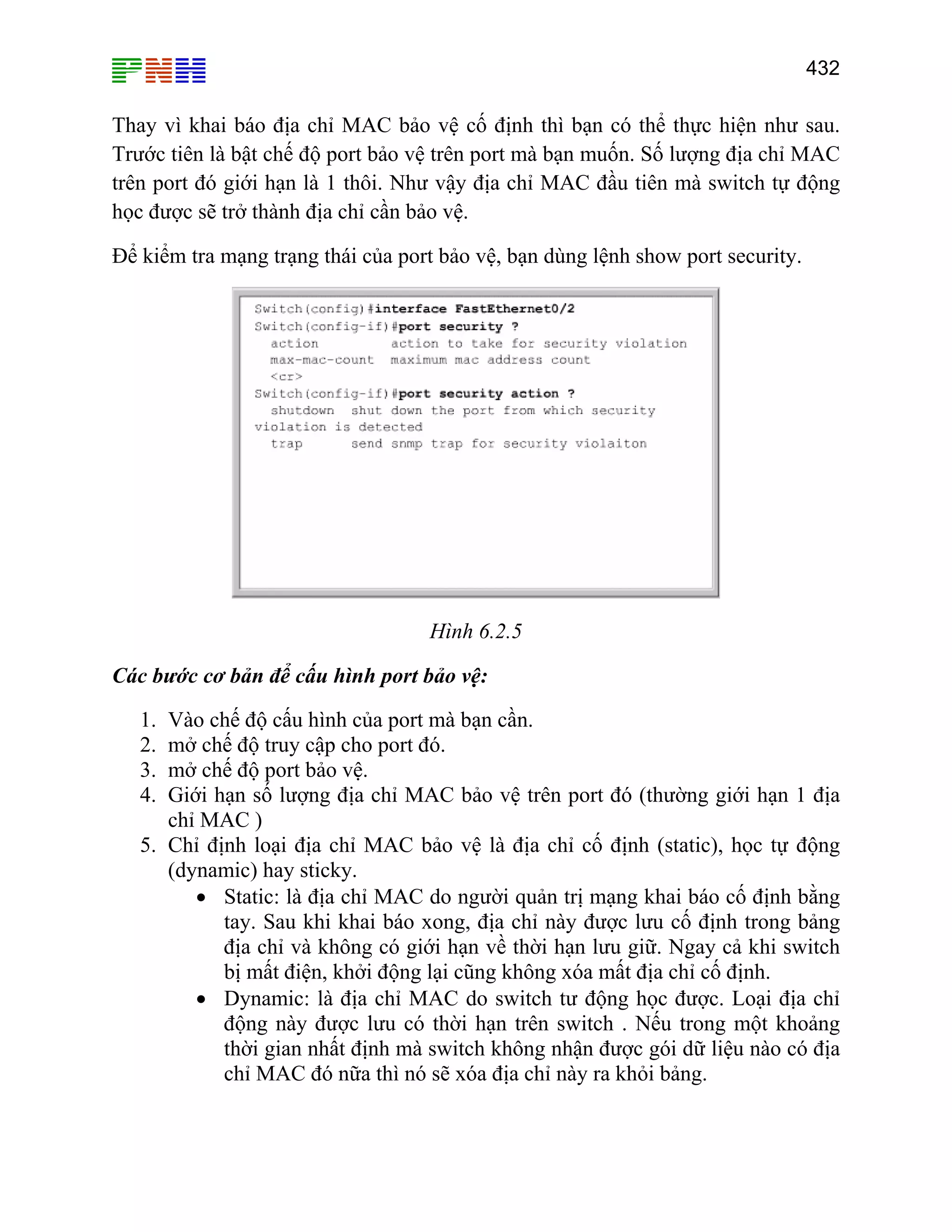 432

Thay vì khai báo địa chỉ MAC bảo vệ cố định thì bạn có thể thực hiện như sau.
Trước tiên là bật chế độ port bảo vệ trên port mà bạn muốn. Số lượng địa chỉ MAC
trên port đó giới hạn là 1 thôi. Như vậy địa chỉ MAC đầu tiên mà switch tự động
học được sẽ trở thành địa chỉ cần bảo vệ.
Để kiểm tra mạng trạng thái của port bảo vệ, bạn dùng lệnh show port security.

Hình 6.2.5
Các bước cơ bản để cấu hình port bảo vệ:
1.
2.
3.
4.

Vào chế độ cấu hình của port mà bạn cần.
mở chế độ truy cập cho port đó.
mở chế độ port bảo vệ.
Giới hạn số lượng địa chỉ MAC bảo vệ trên port đó (thường giới hạn 1 địa
chỉ MAC )
5. Chỉ định loại địa chỉ MAC bảo vệ là địa chỉ cố định (static), học tự động
(dynamic) hay sticky.
• Static: là địa chỉ MAC do người quản trị mạng khai báo cố định bằng
tay. Sau khi khai báo xong, địa chỉ này được lưu cố định trong bảng
địa chỉ và không có giới hạn về thời hạn lưu giữ. Ngay cả khi switch
bị mất điện, khởi động lại cũng không xóa mất địa chỉ cố định.
• Dynamic: là địa chỉ MAC do switch tư động học được. Loại địa chỉ
động này được lưu có thời hạn trên switch . Nếu trong một khoảng
thời gian nhất định mà switch không nhận được gói dữ liệu nào có địa
chỉ MAC đó nữa thì nó sẽ xóa địa chỉ này ra khỏi bảng.

 