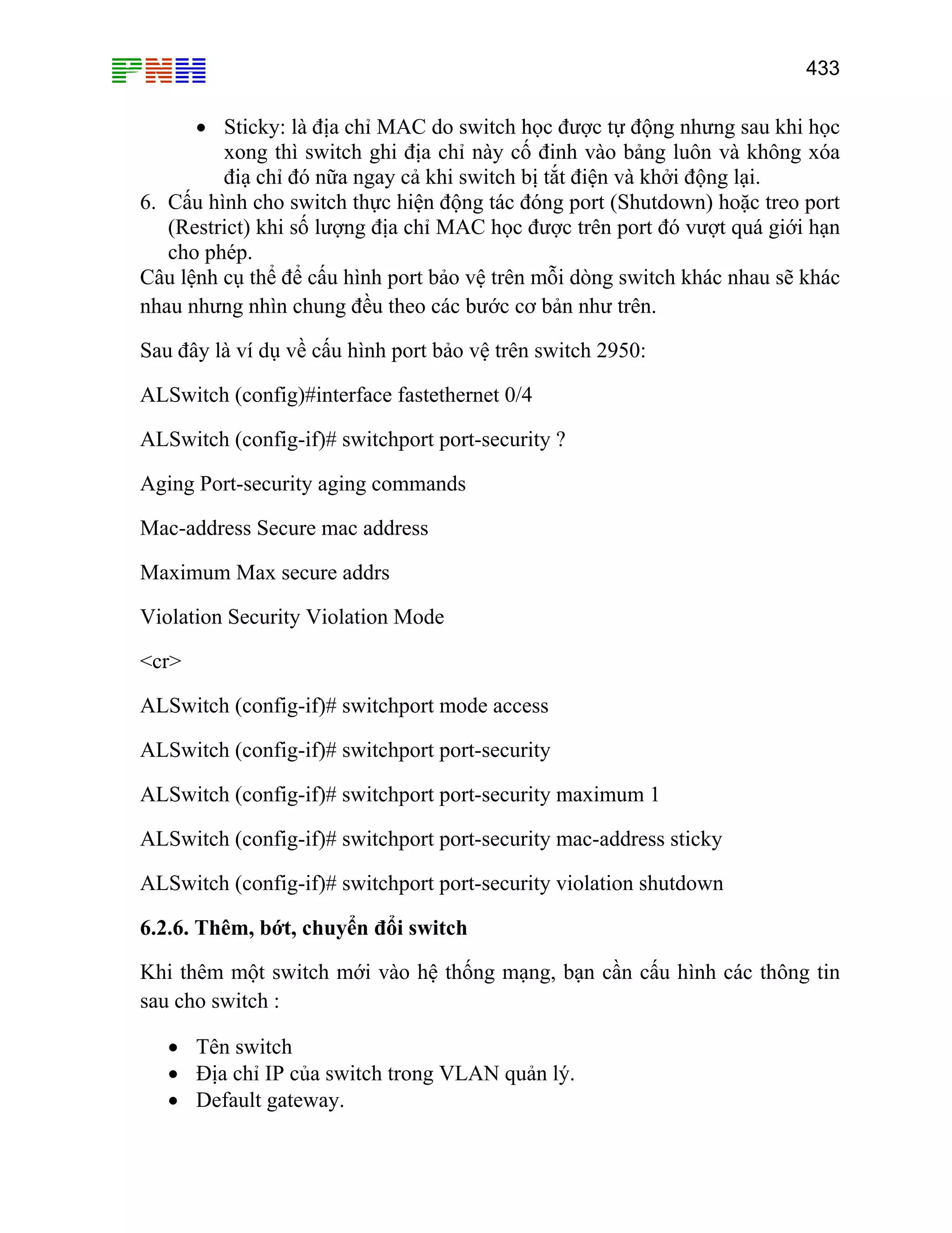 433

• Sticky: là địa chỉ MAC do switch học được tự động nhưng sau khi học
xong thì switch ghi địa chỉ này cố đinh vào bảng luôn và không xóa
điạ chỉ đó nữa ngay cả khi switch bị tắt điện và khởi động lại.
6. Cấu hình cho switch thực hiện động tác đóng port (Shutdown) hoặc treo port
(Restrict) khi số lượng địa chỉ MAC học được trên port đó vượt quá giới hạn
cho phép.
Câu lệnh cụ thể để cấu hình port bảo vệ trên mỗi dòng switch khác nhau sẽ khác
nhau nhưng nhìn chung đều theo các bước cơ bản như trên.
Sau đây là ví dụ về cấu hình port bảo vệ trên switch 2950:
ALSwitch (config)#interface fastethernet 0/4
ALSwitch (config-if)# switchport port-security ?
Aging Port-security aging commands
Mac-address Secure mac address
Maximum Max secure addrs
Violation Security Violation Mode
<cr>
ALSwitch (config-if)# switchport mode access
ALSwitch (config-if)# switchport port-security
ALSwitch (config-if)# switchport port-security maximum 1
ALSwitch (config-if)# switchport port-security mac-address sticky
ALSwitch (config-if)# switchport port-security violation shutdown
6.2.6. Thêm, bớt, chuyển đổi switch
Khi thêm một switch mới vào hệ thống mạng, bạn cần cấu hình các thông tin
sau cho switch :
• Tên switch
• Địa chỉ IP của switch trong VLAN quản lý.
• Default gateway.

 