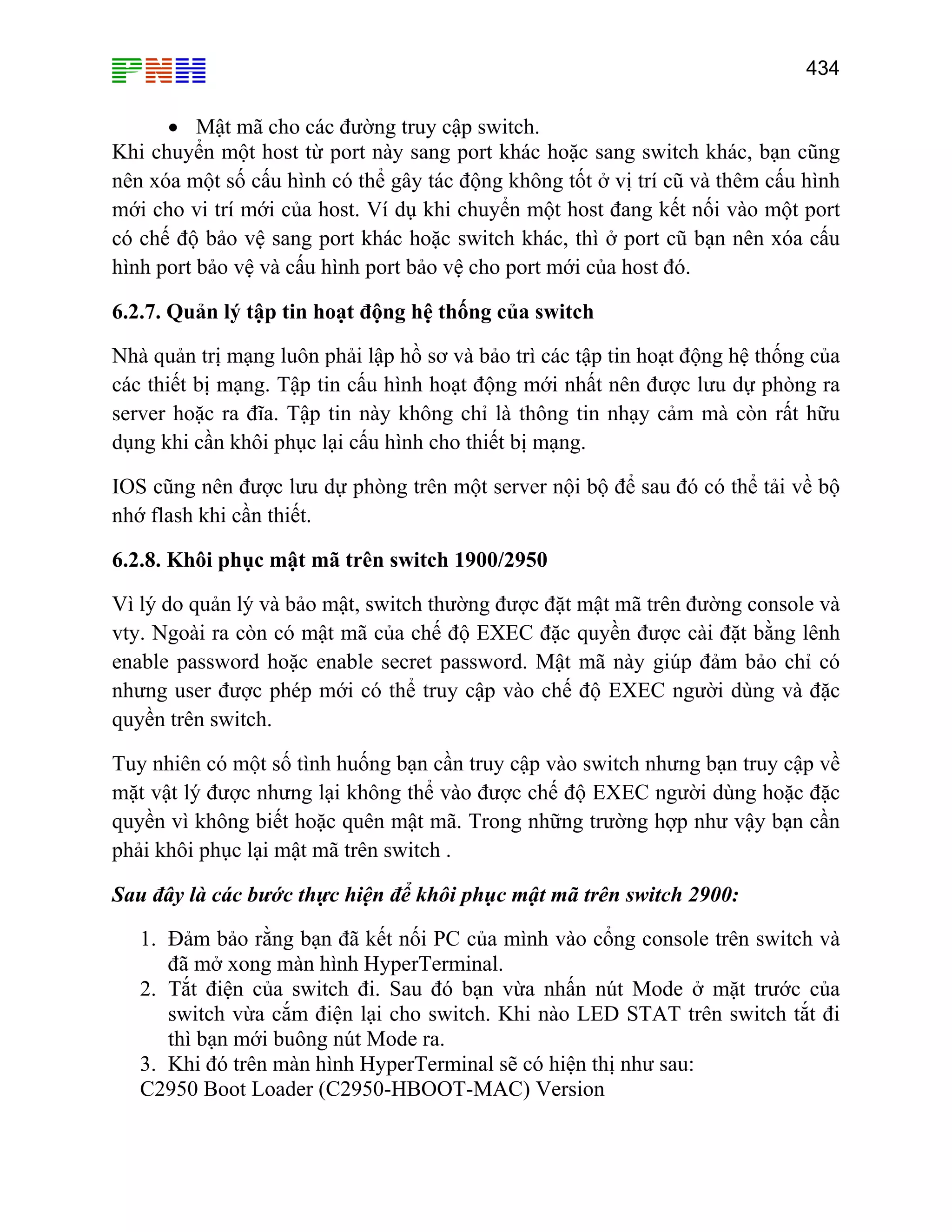 434

• Mật mã cho các đường truy cập switch.
Khi chuyển một host từ port này sang port khác hoặc sang switch khác, bạn cũng
nên xóa một số cấu hình có thể gây tác động không tốt ở vị trí cũ và thêm cấu hình
mới cho vi trí mới của host. Ví dụ khi chuyển một host đang kết nối vào một port
có chế độ bảo vệ sang port khác hoặc switch khác, thì ở port cũ bạn nên xóa cấu
hình port bảo vệ và cấu hình port bảo vệ cho port mới của host đó.
6.2.7. Quản lý tập tin hoạt động hệ thống của switch
Nhà quản trị mạng luôn phải lập hồ sơ và bảo trì các tập tin hoạt động hệ thống của
các thiết bị mạng. Tập tin cấu hình hoạt động mới nhất nên được lưu dự phòng ra
server hoặc ra đĩa. Tập tin này không chỉ là thông tin nhạy cảm mà còn rất hữu
dụng khi cần khôi phục lại cấu hình cho thiết bị mạng.
IOS cũng nên được lưu dự phòng trên một server nội bộ để sau đó có thể tải về bộ
nhớ flash khi cần thiết.
6.2.8. Khôi phục mật mã trên switch 1900/2950
Vì lý do quản lý và bảo mật, switch thường được đặt mật mã trên đường console và
vty. Ngoài ra còn có mật mã của chế độ EXEC đặc quyền được cài đặt bằng lênh
enable password hoặc enable secret password. Mật mã này giúp đảm bảo chỉ có
nhưng user được phép mới có thể truy cập vào chế độ EXEC người dùng và đặc
quyền trên switch.
Tuy nhiên có một số tình huống bạn cần truy cập vào switch nhưng bạn truy cập về
mặt vật lý được nhưng lại không thể vào được chế độ EXEC người dùng hoặc đặc
quyền vì không biết hoặc quên mật mã. Trong những trường hợp như vậy bạn cần
phải khôi phục lại mật mã trên switch .
Sau đây là các bước thực hiện để khôi phục mật mã trên switch 2900:
1. Đảm bảo rằng bạn đã kết nối PC của mình vào cổng console trên switch và
đã mở xong màn hình HyperTerminal.
2. Tắt điện của switch đi. Sau đó bạn vừa nhấn nút Mode ở mặt trước của
switch vừa cắm điện lại cho switch. Khi nào LED STAT trên switch tắt đi
thì bạn mới buông nút Mode ra.
3. Khi đó trên màn hình HyperTerminal sẽ có hiện thị như sau:
C2950 Boot Loader (C2950-HBOOT-MAC) Version

 