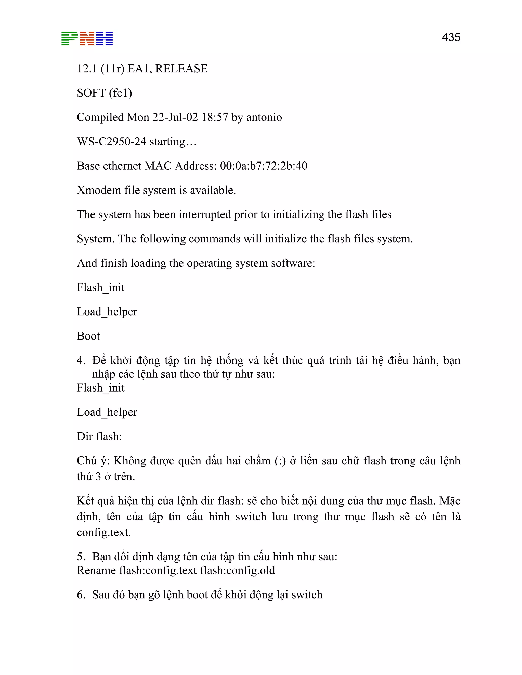 435

12.1 (11r) EA1, RELEASE
SOFT (fc1)
Compiled Mon 22-Jul-02 18:57 by antonio
WS-C2950-24 starting…
Base ethernet MAC Address: 00:0a:b7:72:2b:40
Xmodem file system is available.
The system has been interrupted prior to initializing the flash files
System. The following commands will initialize the flash files system.
And finish loading the operating system software:
Flash_init
Load_helper
Boot
4. Để khởi động tập tin hệ thống và kết thúc quá trình tải hệ điều hành, bạn
nhập các lệnh sau theo thứ tự như sau:
Flash_init
Load_helper
Dir flash:
Chú ý: Không được quên dấu hai chấm (:) ở liền sau chữ flash trong câu lệnh
thứ 3 ở trên.
Kết quả hiện thị của lệnh dir flash: sẽ cho biết nội dung của thư mục flash. Mặc
định, tên của tập tin cấu hình switch lưu trong thư mục flash sẽ có tên là
config.text.
5. Bạn đổi định dạng tên của tập tin cấu hình như sau:
Rename flash:config.text flash:config.old
6. Sau đó bạn gõ lệnh boot để khởi động lại switch

 