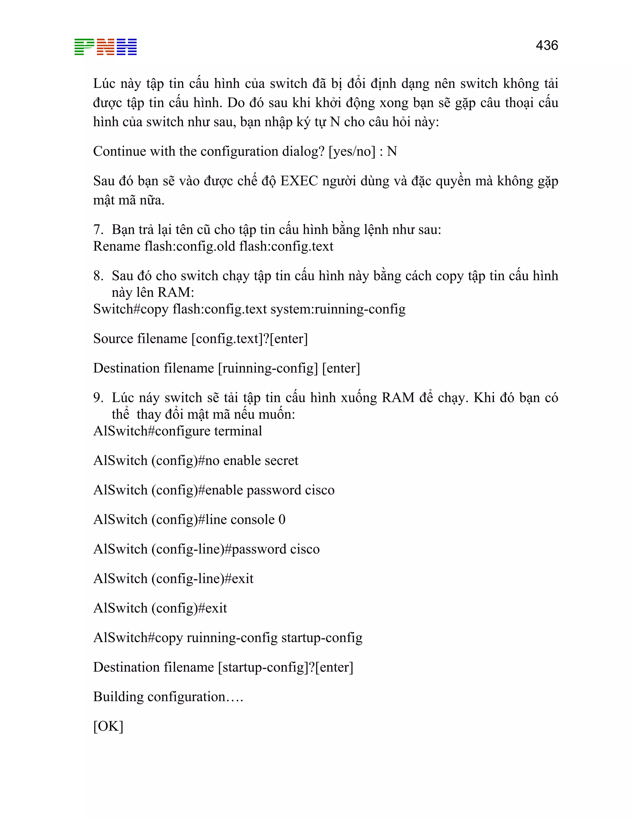 436

Lúc này tập tin cấu hình của switch đã bị đổi định dạng nên switch không tải
được tập tin cấu hình. Do đó sau khi khởi động xong bạn sẽ gặp câu thoại cấu
hình của switch như sau, bạn nhập ký tự N cho câu hỏi này:
Continue with the configuration dialog? [yes/no] : N
Sau đó bạn sẽ vào được chế độ EXEC người dùng và đặc quyền mà không gặp
mật mã nữa.
7. Bạn trả lại tên cũ cho tập tin cấu hình bằng lệnh như sau:
Rename flash:config.old flash:config.text
8. Sau đó cho switch chạy tập tin cấu hình này bằng cách copy tập tin cấu hình
này lên RAM:
Switch#copy flash:config.text system:ruinning-config
Source filename [config.text]?[enter]
Destination filename [ruinning-config] [enter]
9. Lúc náy switch sẽ tải tập tin cấu hình xuống RAM để chạy. Khi đó bạn có
thể thay đổi mật mã nếu muốn:
AlSwitch#configure terminal
AlSwitch (config)#no enable secret
AlSwitch (config)#enable password cisco
AlSwitch (config)#line console 0
AlSwitch (config-line)#password cisco
AlSwitch (config-line)#exit
AlSwitch (config)#exit
AlSwitch#copy ruinning-config startup-config
Destination filename [startup-config]?[enter]
Building configuration….
[OK]

 